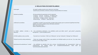 6. REGLAS PARA ESCOGER PALABRAS
a) No repetir

- No repetir la palabra más de una vez cada cinco o seis líneas.
- Sustituirla por pronombres, sinónimos o darla por sobreentendida en el contexto.

b) Evitar las muletillas

- No hay que abusar de expresiones como las siguientes:
*a nivel de... *a raíz de... a través de... en cualquier caso...
es evidente... de cara a... *en función de... de entrada...
como mínimo... de alguna manera... pienso que...
el hecho de que... *en base a... quiero decir que...

c) Eliminar los comodines

- Las palabras "comodín" sirven para todo, se pueden utilizar siempre, pero no precisan el significado de la frase:
"aspecto, cosa, hecho, problema, tema, información, elemento"
"decir, hacer, poner, tener..."
"bueno, interesante, positivo..."

d) Preferir
abstractas

palabras

concretas

a

las - "Los universitarios plantearán a los candidatos puntos que deben asumir": ¿qué puntos? ¿propuestas,
discrepancias...? ¿cómo se pueden asumir?

e) Preferir palabras cortas y sencillas

- "Concretar" por "concretizar"; "influir" por "influenciar"; "uso" por "utilización"; "distinguir" por "diferenciar".

f) Evitar el uso de los verbos predicativos

- Verbos que recargan mucho la frase y que podemos con facilidad sustituir por otros son: "ser, estar, hacer,
encontrar, parecer, llegar a, haber".

g) No abusar de los adverbios en "-mente"

- Son preferibles los adverbios más vivos y breves: "mucho/demasiado" por "excesivamente"; "antes" por
"antiguamente"; "del todo/por entero" por "completamente/totalmente"; "sobre todo" por
"esencialmente/fundamentalmente".

 