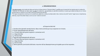 2. ORGANIZAR IDEAS
*He seleccionado, entre todas las ideas que tenía en la fase anterior (“Generar ideas”), aquéllas que me parecían las mejores para mi redacción.
*Además, he ordenado las ideas según un plan de redacción, agrupándolas en párrafos teniendo en cuenta que todas las ideas de un mismo
párrafo están en relación con la idea o tema principal de ese párrafo.
*El mapa conceptual se construye con sustantivos, adjetivos y verbos; las ideas están más o menos cerca del “centro” según sea su importancia;
además, te permite añadir ideas si se te ocurren “sobre la marcha”.

a) Esquema decimal
1. Introducción (párrafo introductorio): idea o tema central que voy a exponer en mi texto.
2. Primer apartado/párrafo del texto.
2.1. Primera idea que quiero exponer o comentar en él.
2.2. Segunda idea.
2.3. Tercera idea.
3. Segundo apartado/párrafo del texto.
3.1. Primera idea que quiero exponer o comentar en él.
3.2. Segunda idea.
3.3. Tercera idea.
4. Último párrafo (conclusión) del texto: resumen de las ideas/opiniones principales que se han expuesto.

 