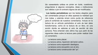 es poner en duda, cuestionar,
preguntarse si algunos conceptos, ideas o instituciones
son válidos o por el contrario dignos de ser modificados.
Los textos periodísticos son los textos elegidos para
ser comentados porque en ellos aparece la realidad que
nos rodea, y además sirven como punto de referencia
para el contenido de nuestros comentarios. Incluso en la
lectura de un artículo periodístico el acto de leer debe
transformarse, como en la lectura de un libro, en una
acción donde se saboree el acto de escribir de otra
persona. Para entender esto último hay que partir de las
siguientes ideas sobre la lectura para poder realizar bien
un comentario:

-

La lectura como placer.
La lectura activa. Aparición del lector activo.
La lectura como expansión ideológica.
La lectura como encuentro con el otro.
La lectura como construcción del “yo”.

 