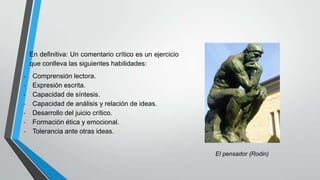 En definitiva: Un comentario crítico es un ejercicio
que conlleva las siguientes habilidades:
-

Comprensión lectora.
Expresión escrita.
Capacidad de síntesis.
Capacidad de análisis y relación de ideas.
Desarrollo del juicio crítico.
Formación ética y emocional.
Tolerancia ante otras ideas.

El pensador (Rodin)

 