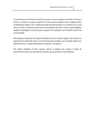 ANÁLISIS DE LA PELÍCULA “ LA OLA”




Lo primero que me llamó la atención fue que el centro impuso al profesor el tema a
instruir, sin tener en cuenta su opinión. En esa escena se podría crear un debate sobre
la libertad de cátedra. Por un lado está el derecho del profesor a no impartir en su aula
ideas, normas o creencias contrarias a su moralidad y por otro, mostrar imparcialidad y
respeto a ideologías o creencias que, aunque él no comparta, son tradición cultural de
la humanidad

Otro aspecto a destacar es la figura del profesor como modelo a seguir. Este caso es un
ejemplo de la educación como un instrumento para moldear, que se puede aplicar con
diferentes fines. La labor del docente es orientar, no imponer.

Por último resaltaría el final, porque recalca el peligro que supone la falta de
pensamiento crítico y la sumisión al conjunto, que automatiza a los individuos.
 