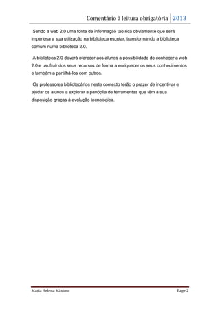 Comentário à leitura obrigatória 2013

Sendo a web 2.0 uma fonte de informação tão rica obviamente que será
imperiosa a sua utilização na biblioteca escolar, transformando a biblioteca
comum numa biblioteca 2.0.

A biblioteca 2.0 deverá oferecer aos alunos a possibilidade de conhecer a web
2.0 e usufruir dos seus recursos de forma a enriquecer os seus conhecimentos
e também a partilhá-los com outros.

Os professores bibliotecários neste contexto terão o prazer de incentivar e
ajudar os alunos a explorar a panóplia de ferramentas que têm à sua
disposição graças à evolução tecnológica.




Maria Helena Máximo                                                        Page 2
 