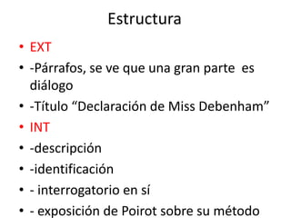 Estructura
• EXT
• -Párrafos, se ve que una gran parte es
diálogo
• -Título “Declaración de Miss Debenham”
• INT
• -descripción
• -identificación
• - interrogatorio en sí
• - exposición de Poirot sobre su método
 