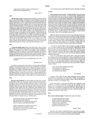 SALMOS 2151
conhecimento? O Senhor conhece os pensamentos do
homem, que são pensamentos vãos.
(Salmo 94.9-11)
33.16
Não há rei que se salve. Naqueles tempos de antanho, os reis eram escolhi­
dos por causa de sua coragem na matança e de suas habilidades na guerra. Isso
porque os tempos eram brutais e de constante guerra, ameaçando a sobrevivência
humana. Assim sendo, o rei era o super-homem da tribo ou da nação. Porém, de
conformidade com o poeta sacro, depender de um rei quanto à força, quando chega
uma crise verdadeira e quando o Poder do alto se ira, de nada adianta. Além disso,
existem outros homens poderosos que dependem de sua força na ocasião em que
se desfere uma batalha; mas quantos deles escapam de uma morte violenta? Viven­
do da espada, eles morrem à espada (ver Apo. 13.10), Somente os que temem o
Senhor (ver o vs. 18), e Nele confiam, e guardam os Seus mandamentos (ver o vs.
21), podem escapar da calamidade e da morte prematura. “Essa advertência não
implica que o poder humano seja inútil, mas significa que o poder com a inverdade
é, em ultima análise, mais fraco do que a verdade com temporária debilidade... A
história ilustra de maneira espantosa a exatidão da confiança do salmista. É essen­
cial que os poderosos também estejam corretos” (J. R. P. Sclater, in ioc). Golias,
como é claro, era mais forte do que Davi, mas foi o homem relativamente fraco que
ganhou a batalha. Muitas batalhas são ganhas pelos impios, mas o poeta estava
considerando a batalha final. Ali ele via os mortos ímpios tombados no chão.
33.17
O cavalo não garante vitória. Muitos povos antigos tinham cavalos de guerra
bem treinados, e as referências antigas indicam que esses animais se deleitavam na
guerra e nas matanças, tal como sucedia a seus cavaleiros. Temos subestimado a
inteligência dos animais. O cavalo era o mais forte animal conhecido pelo homem e
podia ser treinado para ajudar nas lides da guerra. Mas sua tradicional “força de guerra”
era igualmente inútil, tanto quanto a força do próprio guerreiro, finalmente. Temos de
depender da verdadeira Força, aquela lá do alto, se quisermos obter a vitória final.
O cavalo prepara-se para o dia da batalha, mas a vitória vem
do Senhor.
(Provérbios 21.31)
Um cavalo é um animal veloz, mas um leão ou um tigre é capaz de alcançá-lo
e destruí-lo. Uma flecha atirada pelo inimigo é capaz de atravessar o seu pescoço.
Além disso, o animal poderia tropeçar e rolar por cima de seu cavaleiro, matando-o.
Sua força física era limitada, não havendo nela nenhuma garantia de vitória. Ver no
Dicionário o artigo chamado Cavalo. Os cavalos, em Israel, não eram possessão
dos israelitas comuns, os quais tinham suas mulas. Os cavalos destínavam-se a
servir de montaria para reis, nobres e forças do exército. Mas, conforme o povo de
Israel foi-se tornando mais próspero, o cavalo passou a ser um animal de fazenda,
33.18
Eis que os olhos do Senhor. Os olhos protetores de Yahweh guiam os justos.
Os justos temem a Deus. Ver no Dicionário o verbete intitulado Temor, especialmen­
te a seção I, quanto a amplas explicações sobre esse conceito. O olho de Deus
sabe quais homens temem a Deus e quais são meros hipócritas. Os que realmente
confiam no Senhor têm boas razões para depender de Sua misericórdia. Nenhum
ser humano merece grande coisa, mas a misericórdia divina estabelece toda a
diferença no mundo. Tendo sido criados ligeiramente inferiores aos anjos, todos os
homens são seres espirituais poderosos, mas praticar a lei do amor, ou não praticá-
la, é o que estabelece a diferença quanto àquilo que os homens são, O amor é o
termômetro que aquilata a espiritualidade humana. O amor é um fruto do Espirito
(ver Gál. 5.22), bem como a prova de novo nascimento e espiritualidade (ver I João
4.7). Essa verdade nos segreda onde jaz o verdadeiro poder.
As misericórdias de Deus, que tema para meu cântico!
Oh! Nunca pude nomear todas elas.
Elas são mais do que as estrelas na cúpula celeste,
Ou que as areias na praia batida pelas ondas.
Quanto a misericórdias tão grandes, que posso dar?
Para misericórdias tão constantes e certas?
Eu O amarei; eu O servirei com tudo quanto tenho,
Enquanto minha vida perdurar.
(T. O Chishom)
Ver no Dicionário o artigo chamado Misericórdia, quanto a informações abundantes.
33.19,20
Para livrar-lhes a alma da morte... no tempo da fome. Continuamos todos
muito dependentes das chuvas, embora, com nossas represas, possamos sobrevi­
ver por algum tempo, antes que as coisas se ressequem e toda vida vegetal morra.
Os povos antigos eram essencialmente dependentes, a cada estação do ano, e
somente armazenando cereais (conforme José fez) é que os homens podiam salva­
guardar-se da fome. E também havia as guerras, com sua política de terra arrasada,
que deixavam muitos mortos de inanição. Durante a Segunda Guerra Mundial, a
maioria dos soldados alemães que atacavam a área da cidade de Leningrado foram
separados do grosso do exército alemão e deixados isolados para morrer de fome,
e isso significa que até mesmo exércitos têm sofrido essa desgraça. A fome é uma
das armas utilizadas pelo Senhor dos Exércitos para deter Seus inimigos. Mas a
pobreza produz a fome, no caso de algumas pessoas, bem no meio da abundância
de alimentos. Quanto a detalhes ilustrativos, ver no Dicionário o verbete intitulado
Fome. Quanto à “alma”, ver os comentários sobre o vs. 20.
Alma. Não está aqui em pauta a alma imortal, a qual não pode morrer, mas a
pessoa, que é o sentido usual da palavra alma no hebraico do Antigo Testamento.
A pessoa, pois, é livrada da morte prematura e assim continua a esperar em Deus
(vs, 20), na confiança de continuar a receber Sua proteção e Seus benefícios. O
vocábulo hebraico nephesh, “alma”, posteriormente veio a referir-se à alma imor­
tal, que sobrevive à morte biológica. Ver no Dicionário o verbete Alma; e na
Enciclopédia de Bíblia, Teologia e Filosofia o artigo chamado Imortalidade.
'‘Conclusão. Os crentes testificam sobre sua alegria e confiança no Senhor,
como seu auxilio e escudo (vs. 20), e oram para que a misericórdia de Yahweh
esteja com eles, visto que sua esperança está Nele (vs. 22)” (Fausset, in Ioc.).
Assim acontece que os homens esperam, com toda a razão, “uma recompensa
pela fé”, não porque a mereçam, mas porque o próprio Deus prometeu abençoar
e fazer prosperar os homens dotados de fé. Os homens de inclinações espirituais
conhecem essas coisas.
Os vss. 20 e 22 provêem a parte moral do salmo. A força está no Senhor,
que é nosso auxílio (em todas as situações) e nosso escudo (defesa de todos os
erros cometidos contra nós). Prossegue, pois, a metáfora militar. O guerreiro pode
ser forte (vs. 16), mas suas forças finalmente entrarão em pane. O cavalo pode
ser forte (vs. 17), mas algo poderá acontecer e anular essas forças. Assim tam­
bém os homens contemplam o Poder que há nos céus, para encontrar “misericór­
dia com o Senhor”.
Vinde, todas as almas oprimidas pelo pecado,
Há misericórdia com o Senhor.
E Ele certamente vos dará descanso
Se confiardes em Sua Palavra.
(J. H. Stockton)
“Aguardar, confiar, esperar. O salmo chega rapidamente ao seu fim. Esses
verbos devem ser observados. São verbos fortes e ótimos. Se esperarmos e
confiarmos, encontraremos razão para esperar; e esse é o tipo de esperança que
salva (Rom. 8.18-25)” (J. R. P. Sclater, in Ioc.).
Nossa Alma Espera. A vida inteira do homem bom é dedicada a essa
bendita obra. Confiamos tão-somente em Deus, não nas multidões, não nos
exércitos, não nos guerreiros, não nas circunstâncias. E, acima de tudo, não
confiamos em nós mesmos. É conforme diz certo hino: “Estarei perdido, se
tirares a mão de sobre mim”. Encontramos aqui não a “cidade permanente, mas
buscamos a que há de vir” (Heb. 13.14).
33.21
Nele o nosso coração se alegra. Há alegria para quem serve a Jesus.
Há alegria para quem serve a Jesus,
Enquanto avanço pelo meu caminho;
Alegria que enche o coração de louvores,
Todas as horas e todos os dias.
Há alegria para quem serve a Jesus,
Alegria que triunfa sobre a dor.
(Oswald J. Smith)
Aguardar e confiar, esperar na misericórdia de Deus, viver a lei do amor, dedicar-
nos ao princípio espiritual são coisas que nos aiegram o coração. Os prazeres intelec­
tuais superam os físicos, e os prazeres espirituais superam os intelectuais.
 