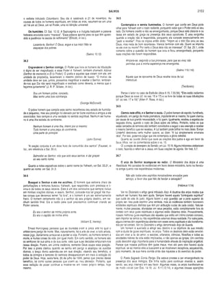 SALMOS 2153
o verbete intitulado Columbano. Seu dia é celebrado a 21 de novembro. As
causas de todos os homens espirituais, em todas as eras, resumem-se em uma
só: há um só Deus, um só Poder, uma só bênção universal.
Os humildes. Cf. Sal. 10.12. A Septuaginta e a Vulgata traduzem a palavra
hebraica envolvida como “mansos". “Essa palavra aponta para os que têm apren­
dido a paciência na escola do sofrimento” (Ellicott, in loc.).
Levanta-te, Senhor! Ó Deus, ergue a tua mão! Não te
esqueças dos pobres.
(Salmo 10.12)
34.3
Engrandecei o Senhor comigo. O Poder que livra os homens da tribulação
é digno de ser magnificado; e esse Poder é Yahweh, também chamado Adonai
(Senhor de escravos) e El (o Poder). O poeta e aqueles que viviam com ele, em
unidade de propósitos, levantaram o mesmo cântico de louvor. “O motivo da
unidade deve ser que, juntos, possamos magnificar e exaltar o Senhor, lembran­
do-nos que Ele não será magnificado e exaltado como deveria, a menos que o
façamos juntamente” (J. R. P. Sclater, in loc.).
Sou um homem pobre, concedo,
Mas tenho uma boa vizinhança.
(George McDonald)
O pobre homem que compôs este salmo reconheceu seu estado de humilda­
de e pequenez, mas seu prestígio foi elevado por ter bons vizinhos e amigos a ele
associados. Isso sempre é uma verdade no sentido espiritual. Nenhum ser huma­
no é uma ilha isolada do continente.
Nenhum homem é uma ilha, inteiro por si mesmo;
Todo homem é uma peça do continente,
Uma parte do principal.
(John Donne)
“A oração conjunta é um doce fruto da comunhão dos santos” (Fausset, in
loc., em referência a Sal. 30.4):
Salmodiai ao Senhor, vós que sois seus santos, e dai graças
ao seu santo nome.
Quanto a notas expositivas sobre o santo nome de Yahweh, ver Sal. 33.21, e
quanto ao nome, ver Sal. 31.3.
34.4
Busquei o Senhor e ele me acolheu. O homem que estivera cheio de
perturbações e temores buscou Yahweh, que respondeu com presteza e li­
vrou-o de todos os seus receios. Este é um dos versículos que sempre incluo
em minhas orações diárias, e assim, Senhor, concede-nos tal graça! Há m ui­
tas coisas que devemos temer “lá fora”, e o homem é um ser extremamente
fraco. O homem certamente não é o senhor de seu próprio destino, em ne­
nhum sentido final. Eis a razão pela qual precisamos continuar orando ao
Poder celeste.
Eu sou o senhor da minha própria sorte,
Eu sou o capitão da minha alma.
(William E. Henley)
Ernest Hemingway pensava que as touradas eram a única arte na qual o
artista corre perigo de morte. Mas, naturalmente, há a arte de viver, e todo artista,
nesse jogo, diariamente arrisca-se a perder a vida. Portanto, os homens temem a
morte, e muitas coisas da vida, por igual modo. Em certo sentido, os homens são
os senhores de sua alma e de sua sorte, visto que suas decisões empurram-nos
nessa direção. Porém, em última instância, somente Deus ocupa essa posição.
Por isso o poeta clamou quando se sentiu em perigo e alcançou os ouvidos
divinos; o braço divino estendeu:se em sua direção, visando seu benefício, e
todos os inimigos e temores do salmista desapareceram em meio à exibição do
poder de Deus. Hoje, sexta-feira, 26 de julho de 1996, penso que preciso desse
benefício, tal como outras pessoas que vivem ao meu derredor. Portanto, que
essa exibição de poder continue a mostrar-se em nosso próprio tempo, hoje
mesmo.
34.5
Contemplai-o e sereis iluminados. O homem que confia em Deus pode
olhar para Yahweh com o rosto radiante, porquanto sabe que o Poder está ao seu
lado. Os homens orarão e não se envergonharão, porque Deus está distante e os
deixa em estado de graça na presença dos seus opositores. É uma vergonha
quando a oração não é respondida, porquanto ela consiste essencialmente em
“pedir e receber” . Pois os ímpios então dirão: “Vejam só o tolo! Ele orou ao seu
Deus, mas nada de bom aconteceu. Vamos terminar com ele. Quem se importa
se ele vive ou morre? Por certo o Deus dele não se interessa". Cf. Sal. 25.1, onde
comento sobre a questão do homem que orou e ficou envergonhado, porquanto
suas orações não foram respondidas.
Ampara-se, segundo a tua promessa, para que eu viva; não
permitas que a minha esperança me envergonhe.
(Salmo 119.116)
Aquele que se aproxima de Deus recebe raios de luz
intelectual.
(Teodoreto)
Pense o leitor no caso de Estêvão (Atos 6.15; 7.55,56). “Eles estão radiantes
porque Deus os ouve (cf. os vss. 15 e 17) e os livra de todas as suas tribulações
(cf. os vss. 17 e 19)” (Allen P. Ross, in loc.).
34.6
Clamou este aflito, e o Senhor o ouviu. O pobre homem de espírito, humilhado,
alquebrado, em perigo de morte prematura, impotente em si mesmo, foi quem clamou
por causa de sua grande necessidade, e foi quem, igualmente, recebeu a espetacular
resposta divina, quando o rosto de Deus sobre ele brilhou. Portanto, todos os que
estão cercados de temores são também convidados a seguir o seu exemplo e receber
o mesmo beneficio que ele recebeu. A luz também pode brilhar no rosto deles. Evelyn
Underhill descreveu certa mulher quacre, ao dizer: “A luz simplesmente emanava
dela”. Por isso, podemos julgar que ela contempiou a glória celestial.
Quanto ao ouvido divino que ouve as orações dos justos e age em favor de
Seus filhos, ver os comentários sobre o vs. 15.
Cf. a oração de desespero de Sansão, em Juí. 15.19. Alguns intérpretes cristianizam
o texto, fazendo-o referir-se a Jesus, em Suas orações de agonia. Ver Heb. 5.7.
34.7
O anjo do Senhor acampa-se ao redor. O Ministério dos Anjos é uma
Realidade. Há carradas de evidências em favor desse ministério, tanto na literatu­
ra antiga quanto nas experiências modernas.
Não são todos eles espíritos ministradores enviados para
serviço, a favor dos que hão de herdar a salvação?
(Hebreus 1.14)
Ver no Dicionário o artigo geral intitulado Anjo. A doutrina dos anjos mostra que
nenhum ser humano fica sem ajuda. Sempre haverá aquela “contraparte espiritual”
que cuida da vida do justo. Alguns fazem o anjo guardião ser a parte superior do
próprio ser. Isso pode exprimir uma verdade, mas as evidências também favorecem
entidades espirituais distintas que têm por atribuição cuidar de cada cristão. Natural­
mente, muitas pessoas, afundadas em seus pecados, estão completamente fora de
contato com seus guias espirituais e algumas estão distantes deles. Provavelmente,
nossos melhores guias espirituais são aqueles que estão em íntimo contato conosco,
sem importar se temos ou não experiências externas dessa realidade. Por outra parte,
alguns crentes têm experiências abertas com esses seres espirituais e são transforma­
dos por tal contato. Ver no Dicionário o artigo denominado Anjo da Guarda.
Um homem é auxiliado a atingir seu destino e os objetivos de sua missão
com a ajuda de guias espirituais, os anjos. Todos os destinos úteis estão envolvi­
dos em viver a lei do amor; e escolas, orfanatos, ciências, filosofias e todas as
atividades nobres da vida estão implicadas, e não apenas as igrejas. Um cientista
pode descobrir algo importante para a humanidade através da inspiração angelical.
Parece que nossos políticos têm guias maus, mas até para eles haverá ajuda
espiritual, se ao menos eles a buscarem e se mostrarem receptivos, esquecendo,
pelo momento, de sua mera corrida atrás das riquezas e do exercício do poder.
O Poeta Sagrado Corria Perigo. Ele estava prestes a ser envergonhado na
presença dos seus inimigos. Ele tinha razão para continuar vivendo e, assim
sendo, seu anjo interveio em seu favor. Algumas vezes, os anjos manifestam-se
de modo visível (ver Êxo. 14.19; Juí. 6.11,12,14), e algumas dessas aparições
 