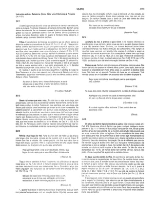 SALMOS 2155
Instruções sobre a Sabedoria: Como Obter uma Vida Longa e Próspera
(34.11-21)
34.11
O salmo agora muda de estilo e nos faz relembrar da literatura de sabedoria,
como os livros de Provérbios, Eclesiastes e Cantares de Salomão. Existem outros
salmos de sabedoria. Ver as dezessete classes de salmos apresentadas em um
gráfico no inicio do comentário sobre o livro de Salmos. Ver no Dicionário os
artigos chamados Sabedoria, seção III, quanto à literatura dessa categoria, e
também o artigo chamado Sabedoria de Deus.
Fiihos. É característico da literatura de sabedoria que os autores sacros se
dirijam às audiências chamando-as de “filhos". Cf. Pro. 2.1; 4.1 e 6.1. Nisso encon­
tramos a família espiritual em torno do pai (uma pessoa espiritual superior), que
assume o lugar de um mestre quanto à vereda espiritual. Era comum os"pais" dizer
aos filhos como eles poderiam viver uma vida longa e próspera. Cf.Pro. 2.7-10;
4.20-23. O temor do Senhor era o princípio espiritual fundamental que eles ensina­
vam. Cf. Pro. 1.7; 2.5 e 9.10. Ver notas expositivas deialhadas sobre isso. no vs. 9,
onde também ofereço referências bíblicas. Os vss. 13 e 14 dão aspectos práticos da
vida piedosa, que o homem que teme a Deus certamente seguirá. Cf. também Pro.
10.32 e 16.21,30. A lei mosaica era o manual de instruções, o texto a ser seguido
por toda a pessoa espiritual séria, o que ilustro amplamente no vs. 9. Benditos
resultados acompanham a vida piedosa. Ver Sal. 32.8; Pro. 14.26,27.
Cf. I João 2.1, quanto ao pai que ensina seus filhos. A epístola de Tiago, no
Novo Testamento, é o livro mais parecido com a literatura de Sabedoria do Antigo
Testamento e do período intermediário (os 400 anos de silêncio profético entre o
Antigo e o Novo Testamento).
No temor do Senhor tem o homem forte amparo, e isso é
refúgio para os seus filhos. O temor do Senhor é fonte de
vida, para evitar os laços da morte.
(Provérbios 14.26,27)
34.12
Quem é o homem que ama a vida...? A vida boa. ou seja, a vida longa, com
prosperidade, eram os alvos da existência humana. Naturalmente, dentro do con­
texto mais primitivo do Antigo Testamento, isso apontava para uma longa vida
física e para todas as coisas excelentes que tornam a vida boa e interessante. No
judaísmo posterior, a vida também veio a incluir a vida pós-túmulo, bem como a
salvação da alma, entendida em seus termos preliminares. Um bom lugar no seol
foi reservado para os piedosos, ao passo que os ímpios sofriam no lugar ruim do
mesmo seol. Essas doutrinas, entretanto, manifestaram-se só tardiamente no ju­
daísmo. Quanto a uma vida longa, ver também Pro. 4.20-23. E, quanto à longa
vida, que vem através da obediência à lei de Moisés, ver Deu. 4.1; 5.33; 6.2 e
Eze. 20.1. No Pentateuco, porém, estamos tratando exclusivamente da vida físi­
ca. A doutrina da imortalidade ainda não havia emergido nas Sagradas Escrituras.
34.13
Refreia a tua língua do mal. Parte do viver bem. de modo que se atinja a
vida longa e boa dos justos, consiste em ter cuidado com o uso da língua. O
homem bom fala a verdade, não comete perjúrio, não fere aos outros com a
língua nem engana o próximo. I Ped. 3.10 provavelmente era uma citação indireta
deste versículo, ou de algum outro que lhe seja semelhante:
Pois quem quer amar a vida e ver dias feíizes, refreie a sua
língua do mal e evite que os seus lábios falem dolosamente.
(I Pedro 3.10)
Tiago, o livro de sabedoria do Novo Testamento, não pôde deixar de esbarrar
nesse tema: ver Tia. 1.26; 3.5.6,8. O homem religioso controla a língua e não a
usa como instrumento contra seus semelhantes. Ver no Dicionário o artigo cha­
mado Linguagem, Uso Apropriado da. Ver também esse tema anotado em Sal.
5.9; 12.2; 15.3 e 17.3.
Não saia da vossa boca nenhuma palavra torpe, e, sim,
unicamente a que for boa para edificação, conforme a
necessidade, e assim transmita graça aos que a ouvem.
(Efésios 4.29)
“... guarda teus lábios de palavras hipócritas e enganadoras, dos que falam
com palavras lisonjeadoras e com um coração dúplice. Algumas pessoas usam
palavras más na conversação comum, o que se deriva de um mau coração, por
causa de hábitos arraigados. Alguns dizem palavras boas, mas com um mau
desígnio. Em nenhum desses casos o temor de Deus está diante dos olhos
dessas pessoas, nem no coração” (John Gill, in loc.).
Não basta que teu conselho seja veraz;
Verdades brutas fazem pior do que a falsidade.
(Alexander Pope)
34.14
Aparta-te do mal, e pratica o que é bom. A lei mosaica informava os
israelitas sobre o que era bom e sobre o que era mal; o que eles deveriam fazer e
o que nào deveriam fazer. Portanto, um homem espiritual (sobre bases
veterotestamentárias) não ficava destituído de conhecimento. Para cumprir as
injunções deste versículo, um israelita tinha apenas de conhecer e seguir as
numerosas leis morais e cerimoniais. Em conseqüência, viveria bem e por longo
tempo (ver Deu. 4.1; 5.33; 6.2 e Eze. 20.1). Seu guia e manual de conduta era a
lei mosaica (ver Deu. 6.4 ss.), o estatuto eterno (ver Êxo. 29.42; 31,16; Lev. 3.17 e
16.29), que fazia do povo de Israel uma nação distintiva (ver Deu. 4.4-8).
Procura a paz. Nenhum outro povo procurou a fé religiosa como os judeus. Eles
viveram períodos de apostasia e inúmeras falhas; porém, como nação, eram os que
buscavam a religiosidade com maior afinco. Deus e a paz eram os objetivos dessa
busca. Não basta ser um aprendiz. Também não basta ser um conhecedor. Todo
indivíduo precisa ser um buscadore um procurador ativo dos ideais da própria fé.
Segui a paz com todos e a santificação, sem a qual ninguém
verá o Senhor.
(Hebreus 12.14)
Na busca ativa existe, natural e necessariamente, a prática do princípio espiritual.
Aperfeiçoai-vos, consolai-vos, sede do mesmo parecer, vivei
em paz, e o Deus de am or e de paz estará convosco.
(II Coríntios 13.12)
A bondade negativa não é suficiente. O bem prático deve ser
adicionado a isso.
(Ellicott)
34.15
Os olhos do Senhor repousam sobre os justos. Este versículo é citado em I
Ped. 3.12. Quanto aos olhos do Senhor, que guiam, corrigem, castigam e recom­
pensam, cf. Sal. 11.4. Yahweh, de Sua posição vantajosa nos céus, vê tudo quanto
acontece à face de nosso planeta. Ele se mantém alerta a tudo. Está provando para
ver se os homens são falsos ou legítimos. Ele tem consciência das obras deles,
tanto boas quanto más. Ele submete tudo a teste e então age, recompensando ou
punindo. Isso reflete o teísmo, em contraste com o deísmo (ver ambos os termos no
Dicionário). Deus não abandonou Sua criação. Ele não é indiferente para com ela.
Ele intervém e julga de acordo com o bem ou o mal que os homens praticam. Ele
recompensa os bons e castiga os maus. Ver também Sal. 66.7. As nações (e não
somente os indivíduos) estão sujeitos a Seu olhar atento. Os fiéis são vistos e
abençoados (Sal. 101.6). Ele nunca dorme nem dormita (ver Sal. 121.3,4). Isto
posto, o homem espiritual fica seguro sob os cuidados divinos.
Os seus ouvidos estão abertos. Os sentidos de percepção do Ser divi­
no estão alertas às necessidades de Seus filhos. Os ouvidos divinos ouvem
as orações dos justos. E também ouvem as zombarias dos ímpios. Isso inspi­
ra Yahweh a agir e corrigir. Não sobe ao céu nenhuma oração que não seja
ouvida; nenhuma oração que sobe fica sem resposta. Ver o vs. 6, quanto à
mesma metáfora do ato de ouvir. Ver também Sal. 5.1; 10.17; 17.1; 31.2;
39.12; 55.1; 88.2; 102.2; 116.2 e 143.1. Por sua vez, os ouvidos do homem
piedoso devem estar atentos à voz de Deus e de Sua lei (ver Pro. 2.2; 28.9 e
Sal. 78.1).
O autor sagrado, como é natural, envolve-nos em um pesado antropomorfismo
(ver a respeito no Dicionário). Mas sabemos que ele falava metaforicamente, e
não literalmente, reduzindo Deus a um super-homem. É muito difícil falar sobre
Deus sem fazer referência às realidades e experiências humanas, pelo que apela­
mos às expressões antropomórficas para falar sobre Deus. Mas personalizar Deus
torna-o menor do que Ele realmente é, embora seja impossível evitar completa­
mente essa armadilha.
 