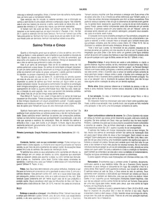 SALMOS 2157
vista aqui a redenção evangélica. Antes, o homem bom não sofreria morte prema­
tura, um terror para a mentalidade hebréia.
Este versículo não foi incluído no sistema acróstico (ver a introdução ao
salmo), e sem dúvida foi uma adição editorial à composição original. Não obstante,
esta é uma boa maneira de encerrar o salmo, sumariando as idéias dos vss. 20
(acerca dos remidos) e 21 (acerca dos ímpios, que terminam desolados).
O homem bom não pode ser ferido, em nenhum sentido final, "de maneira
temporal, ou de maneira espiritual, por algum mal eterno" (Fausset, in loc.). Ver Sal.
26.11, quanto à redenção referida neste versículo. Nenhum ser humano que confia
Nele pode perder-se. Nenhum mal físico é capaz de anular sua razão de ser. nem a
sua missão pode sair derrotada. Nenhum mal espiritual afetará a sua alma.
Salmo Trinta e Cinco
Quanto a informações gerais que se aplicam a todos os salmos, ver a intro­
dução ao Salmo 4, onde apresento sele comentários que elucidam a natureza do
livro. Quanto às classes dos salmos, ver o gráfico no início do comentário, que
atua como uma espécie de frontispício da coletânea. Ofereço ali dezessete clas­
ses e listo os salmos que pertencem a cada uma delas.
Este é um salmo de lamentação. Mais de 60 da coletânea inteira de 150
salmos pertencem a essa classe. Os salmos de lamentação começam tipicamen­
te com um clamor pedindo ajuda, descrevem os inimigos ou perigos enfrentados e
então se encerram com ações de graças, porquanto o pedido pedindo livramento
foi atendido, ou porque a esperança de resposta está a caminho.
Tal como sucede no caso do Salmo 31, os elementos do lamento ocorrem
por mais de uma vez, pelo que os vss. 1-10; 11-18 e 19-28 poderiam ser salmos
separados ou parles de salmos que foram reunidas por algum editor ou pelo
próprio compilador original. Os adversários confrontados nos salmos de lamentação
eram inimigos estrangeiros, guerreiros de povos hostis a Israel; inimigos dentro do
acampamento de Israel; ou alguma enfermidade física. Não fica clara, neste sal­
mo, a intenção do autor sagrado, mas, visto que existem três lamentos combina­
dos, talvez mais de um tipo de inimigo esteja sendo descrito.
Para William R. Taylor (in loc.), eram inimigos dentro do campo de Israel que
causavam as dificuldades: "Falsas acusações, planos maléficos e ódio permanen­
te dos inimigos (resultariam) em algum procedimento judicial”. O poeta sagrado
declarou sua inocência e esperou um resultado favorável em seu julgamento. Ele
teve de apelar para Yahweh em busca de uma intervenção divina direta.
Subtítulo. Neste salmo temos apenas o simples subtítulo "salmo de Davi”. Os
subtítulos foram adições feitas por editores posteriores e não têm nenhuma autori­
dade. Esses subtítulos tentam identificar os autores das composições poéticas,
nomear os instrumentos musicais que acompanhavam a sua execução, e dar uma
nota que assinala a essência da composição. Mais de metade dos salmos é
atribuída a Davi, o que, sem dúvida, é um exagero. Contudo, alguns dos salmos
realmente pertencem genuinamente a Davi, visto ter sido ele o mavioso salmista
de Israel (ver II Sam. 23.1).
Primeira Lamentação: Oração Pedindo Livramento dos Destruidores (35.1-10)
35.1
Contende, Senhor, com os que contendem comigo. Fortes inimigos bus­
cavam matar o poeta sagrado, ou mediante atos traiçoeiros praticados de maneira
secreta, ou por meio de pronunciamentos de castigo capital. As acusações falsas
poriam fim à vida do salmista. Ele carecia de intervenção divina.
“O salmista falou sobre os seus adversários como oponentes em tribunal: ou
como inimigos em um campo de batalha; ou como caçadores que estendiam
redes ou cavavam valetas para apanhar a presa; ou como ladrões que desnuda­
vam a presa; ou, finalmente, como feras. Contra todas essas variedades de
opositores, o salmista orou, para que Yahweh o defendesse com instrumentos de
guerra” (William R. Taylor, in loc.).
Peleja. Isso Deus faria demonstrando uma justiça retributiva. mediante a qual
Ele pune os homens em consonância com a gravidade de seus crimes. É como se o
salmista dissesse: "Eles pleiteiam contra mim, como se a causa deles fosse justa:
por conseguinte, pleiteia contra eles, como se a razão estivesse do meu lado”. Este
versículo quase certamente tem em mente algum caso da lei que produziria a
punição capital. Alguns estudiosos vêem aqui as tribulações de Davi com Saul e
apontam para a base bíblica de I Sam. 24.12-15, mas isso não passa de conjectura.
35.2,3
Embraça o escudo e o broquel. Uma Metáfora Militar. Yahweh teve de sair
a campo para defender o pcbre homem, pois, de outro modo, sua causa estaria
perdida, e ele seria apedrejado fora do acampamento. Isto posto, o Guerreiro
Yahweh precisou marchar com Sua armadura e ameaçar com Suas armas a fim
de salvar uma vida. O vs. 2 mostra as armas defensivas que Yahweh usaria, e o
vs. 3 fala das armas ofensivas empregadas para ferir os falsos acusadores. Esta
parte do versículo salienta o fato de que os adversários do salmista eram guerrei­
ros, no sentido literal, destacando, igualmente, o perigo de ele ser morto durante a
guerra. Porém, parece melhor compreender estes dois versículos em um sentido
metafórico. O salmista estaria em uma batalha vital, em um “tribunal”, como se
estivesse sendo atacado por um exército estrangeiro, porquanto seus acusado­
res. como é evidente, eram muitos.
O Campeão divino sairia à batalha protegido por Sua armadura, porquanto se
encaminhava à guerra. Os dois escudos mencionados são primeiramente o pe­
queno e redondo, e então o escudo maior (o broquel) que o soldado levava para
sua proteção completa, pois lhe cobria o corpo inteiro. Cf. I Reis 10.16. Ver no
Dicionário os verbetes denominados Armadura; Armas e Guerra.
"Note o ieitor que o poeta, na intensidade de seu propósito, esqueceu-se da
anomalia de armar um guerreiro com dois escudos de uma só vez. O ousado vôo da
imaginação que pôde pintar o Ser divino como um guerreiro (uma figura simbólica
comum de acordo com a poesia dos hebreus) é aqui mais vividamente retratado ainda
do que em qualquer outro lugar da Bíblia, exceto em Isa. 63.1" (Ellicott, in loc.).
Empunha a lança. A lança deveria ser usada a curta distância; e o dardo, a
grande distância. Algumas versões, de fato, mencionam as duas armas aqui. Mas a
segunda delas é substituída pelas palavras “reprime o passo”, na Revised Standard
Version e em nossa versão portuguesa, a variante preferida por alguns eruditos. Se
isso está correto, então o Guerreiro saiu a campo de batalha armado somente de
lança para fazer cessar o ataque contra o poeta, e liquidar com a ameaça que lhe
era imposta. Então o Guerreiro divino poderia dizer à alma do homem protegido: “Eu
sou a tua salvação” (isto é, livramento de qualquer dano físico, pois não há aqui
idéia aiguma sobre a salvação da alma, em um sentido espiritual).
Minha alma. Estas palavras referem-se à totalidade da pessoa, e não so­
mente à alma imaterial. Nenhum homem estava atacando a alma imaterial do
salmista.
A tua salvação. Ou seja, o livramento de qualquer perigo físico, e não a
salvação eterna da alma.
Os intérpretes modernos cristianizam este texto e falam sobre questões espi­
rituais, a alma e sua salvação; mas, quando muito, isso só pode ser feito mediante
uma aplicação, e não como uma interpretação verdadeira do salmo.
35.4
Sejam confundidos e cobertos de vexame. Se o Divino Guerreiro não saísse
em defesa do homem que estava sendo falsamente acusado, esfe seria coberto de
vergonha. Ele teria confiado em Deus; mas que benefício isso lhe havia trazido?
Portanto, o salmista orou para que os seus próprios acusadores fossem confundidos
e cobertos de vexame. Eles se tinham desonrado e seriam desonrados. Ver as
notas expositivas sobre Sal. 25.1, quanto à questão de ser envergonhado.
O salmista não hesitou em invocar imprecações contra os seus inimigos. De
fato, muitos dos salmos de lamentação também são salmos de imprecação. Está
em pauta algum tempo antes de Jesus e Sua mensagem. Quem amaria os seus
inimigos? Quem abençoaria os seus amaldiçoadores? (Ver Mat. 5.44). Mas o sim­
ples fato de que Jesus ensinou uma moralidade superior não significa que agora os
homens a colocam em prática. Sempre será verdade que é mais fácil odiar do que
amar, e isso também é muito mais peculiar da natureza humana. Até os chamados
indivíduos espirituais gostam de unir-se em contenções e no ódio, atirando-se contra
irmãos com quem lutam! Tai como o ceticismo é o vício e a maldição do liberalismo,
assim também as contendas e as lutas são o vício e a maldição do fundamentalismo.
Posições teológicas extremadas naturalmente atraem os extremistas.
O poeta sagrado reforçou suas imprecações com diversas símiles (vss. 4-9).
Retrocedam. Encontramos aqui a primeira símile. O salmista, obviamente,
continuava usando a sua metáfora militar. Ele via o Guerreiro Divino fazendo
retroceder os seus inimigos e colocando-os em fuga, tão completa e final foi a
vitória obtida. Eles fugiram como guerreiros confusos, que recuam em desordem.
O salmista estava ao lado de Deus, e Deus estava ao lado do salmista. Seus
oponentes eram odiadores e destruidores que mereciam ser odiados por Deus e
pelos homens, e também ser destruídos, visto que seu intuito era destruir. Adam
Clarke (in loc.) supunha que as imprecações (maldições) fossem legítimas, visto
que não se voltavam contra a alma imortal de nenhum ser humano. Essa parece
ser uma boa lógica para todos, exceto para Jesus, que vivia acima da lógica
humana, em Sua filosofia de amor.
Intérpretes modernos vinculam o presente texto a I Sam. 24.22 e 26.25, onde
Saul foi ímpeaido de prejudicar Davi e teve de retornar à sua casa. Alguns
cristianizam o texto e vêem Jesus, o Cristo, fazendo recuar os inimigos do crente,
porque este não pode ser prejudicado. Trata-se de uma boa aplicação espiritual,
mas este salmo não é messiânico.
 