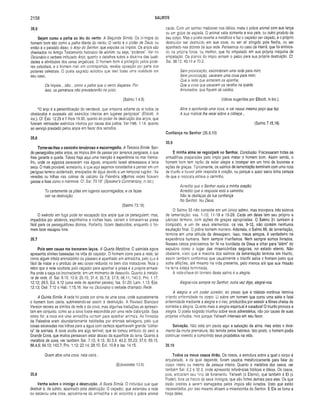 2158 SALMOS
35.5
Sejam como a palha ao léu do vento. A Segunda Símile. Os inimigos do
homem bom são como a palha diante do vento. O vento é o poder de Deus, ou
então é o paralelo disso, o Anjo do Senhor, que expulsa os ímpios. Os anjos são
chamados no Antigo Testamento hebraico de elohim, ou seja, "poderes". Ver no
Dicionário o verbete intitulado Anjo, quanto a detalhes sobre a doutrina das quali­
dades e atividades dos seres angelicais. O homem bom é protegido pelos pode­
res celestiais, e o homem mal, em contrapartida, recebe oposição por parte dos
poderes celestiais. O poeta sagrado solicitou que isso fosse uma realidade em
seu caso.
Os ímpios... são... como a palha que o vento dispersa. Por
isso, os perversos não prevalecerão no juízo.
(Salmo 1,4,5)
“O anjo é a personificação do vendaval, que empurra adiante de si todos os
obstáculos e avassala até exércitos inteiros em lugares perigosos” (Ellicott, in
ioc.). Cf. Êxo. 12.29 e II Reis 19.35, quanto ao poder de destruição dos anjos, que
fizeram retroceder exércitos inteiros por causa dos justos. Ver Heb. 1.14, quanto
ao serviço prestado pelos anjos em favor dos remidos.
35.6
Torne-se-lhes o caminho tenebroso e escorregadio. A Terceira Símile. Sen­
do perseguidos pelos anjos, os ímpios têm de passar por terrenos perigosos, o que
lhes garante a queda. Talvez haja aqui uma menção à experiência no mar Verme­
lho, onde os egípcios pereceram nas águas, enquanto Israel atravessava a terra
seca. O mais provável, entretanto, é que aqui sejamos convidados a pensar em um
perigoso terreno acidentado, ensopados de água devido a um temporal rugidor. "As
veredas ou trilhas nas colinas de calcário da Palestina algumas vezes ficavam
gastas e lisas como o mármore. Cf. Sai. 73,18” (Speaker’s Commentary, in ioc).
Tu certamente os pões em lugares escorregadios, e os lazes
cair na destruição.
(Salmo 73.18)
O exército em fuga pode ter escapado dos anjos que os perseguiam; mas,
impedidos por atoleiros, espinheiros e rochas lisas, caíram e tornaram-se presa
fácil para os perseguidores divinos. Portanto, foram destruídos, enquanto o ho­
mem bom escapou livre.
35.7
Pois sem causa me tramaram laços. A Quarta Metáfora. O salmista agora
apresenta símiles baseadas na vida do caçador. O homem corre para a rede, tal
como algum infeliz animalzinho ou pássaro é apanhado em armadilha, pelo que é
fácil de matar e o produto de seu corpo redunda no bem dos matadores. Note o
leitor que a rede ocultada pelo caçador para apanhar a presa é a própria armadi­
lha onde a caça cai inconsciente, em um momento de descuido. Quanto à metáfo­
ra da rede, cf. Sal. 9.15; 10.9; 25.15; 31.4; 35.7,8; 57.6; 66.11; 140.5; Pro. 1.17;
12.12; 29.5; Ecl. 9.12 (uma rede de apanhar peixes); Isa. 51.20; Lam. 1.13; Eze.
12.13; Osé. 7.12 e Hab. 1.15,16. Ver no Dicionário o verbete chamado Rede.
A Quinta Símile. A rede foi posta por cima de uma cova, onde supostamente
o homem bom cairia, submetendo-se assim à destruição. A Revised Standard
Version separa as símiles da rede e da cova; mas algumas traduções as apresen­
tam em conjunto, como se a cova fosse escondida por uma rede disfarçada. Seja
como for, a cova era uma armadilha comum para apanhar animais. As florestas
da Palestina eram abundantemente habitadas por animais selvagens, pelo que
covas escavadas nas trilhas para a água com certeza apanhavam grande "colhei­
ta” de animais. A cova oculta era algo terrível, que se tornou símbolo do seol, a
Grande Cova, que muitos pensavam estar abaixo da superfície da terra. Quanto à
metáfora da cova, ver também Sal. 7.15; 9.15; 30.3,9; 40.2; 55.23; 57.6; 69.15;
88.4,6; 94.13; 143.7; Pro. 1.12; 22.14; 28.10; Ecl. 10.8 e Isa. 14.15.
Quem abre uma cova, nela cairá...
(Eclesiastes 10,8)
35.8
Venha sobre o inimigo a destruição. A Sexta Símile. O indivíduo que quer
destruir é, de súbito, apanhado pela destruição. O caçador, que estendeu a rede
ou escavou uma cova, aproxima-se da armadilha e ali encontra o pobre animal
caído. Com um sorriso malicioso nos lábios, mata o pobreanimal comsua lança
ou um golpe de espada. O animal valia somente a sua pele, ououtroproduto de
seu corpo. Mas o poeta reverte a metáfora e faz o caçador ser caçado, e o próprio
destruidor ser destruído em sua cova, ou ser ali atingido pela flecha, ou ser
apanhado nas dobras de sua rede. Pensemos no caso de Hamã, que foi enforca­
do na própria forca, ou melhor, que foi empalado em sua própria máquina de
empalação. Os planos do ímpio armam o palco para sua própria destruição. Cf.
Sal. 38.12; 40.14 e 70,2.
Sem provocação, esconderam uma rede para mim;
Sem provocação, cavaram uma cova para mim;
Que a rede que armaram os apanhe;
Que a cova que cavaram os receba na queda.
Arruinados, que fiquem ali caídos.
(Idéias sugeridas por Ellicott, in ioc.).
Abre e aprofunda uma cova, e cai nesse mesmo poço que faz.
A sua malícia lhe recai sobre a cabeça...
(Salmo 7.15,16)
Confiança no Senhor (35.9,10)
35.9
E minha alma se regozijará no Senhor. Conclusão. Fracassaram todas as
armadilhas preparadas pelo ímpio para matar o homem bom. Assim sendo, o
homem bom tem razão de estar alegre e irromper em um hino de louvores e
ações de graças. Tipicamente, os salmos de lamentação terminam com uma nota
de triunfo e louvor pela resposta à oração, ou porque o autor sacro tinha certeza
de que a resposta estava a caminho.
Acredito que o Senhor ouviu a minha oração;
Acredito que a resposta está a caminho.
Não te desfaças da tua confiança
No Senhor, teu Deus.
O Salmo 35 não consiste em um único salmo, mas incorpora três salmos
de lamentação: vss. 1-10; 11-18 e 19-28. Cada um deles tem seu próprio e
jubiloso término, com ações de graças apropriadas. O Salmo 31 também é
composto, e um de seus elementos, os vss. 9-12, não contém nenhuma
exultação final. O pobre homem morrera. Ademais, o Salmo88, delamentação,
termina em uma atitude de desespero. Isso, meus amigos, éverdadeiro na
experiência humana. Nem sempre triunfam os. Nem sempre somos livrados.
Nesses casos precisamos ter fé na bondade de Deus e olhar para “além” do
sepulcro como o lugar das misericórdias seguras, no estado eterno. Não
obstante, visto que a maioria dos salmos de lamentação termina em triunfo,
assim também confiamos que usualmente o triunfo salva o homem justo que
sofre aflições, até mesmo na vida presente, pelo menos até que sua missão
na terra esteja terminada.
A nota-chave do término deste salmo é a alegria.
Alegrai-vos sempre no Senhor; outra vez digo, alegrai-vos.
A alegria é um poder curador, ao passo que a tristeza continua termina
criando enfermidade no corpo. Li sobre um homem que curou uma séria e fatal
enfermidade mediante a alegria e o riso, produzidos por assistir a filmes cheios de
comédia e alegria. Quanto mais a alegria espiritual é curadora! O triunfo provoca a
alegria, O poeta sagrado triunfou sobre seus adversários, não por causa de suas
próprias virtudes, mas porque Yahweh interveio em seu favor.
Salvação. Não está em pauta aqui a salvação da alma, mas antes o livra­
mento da morte prematura, tão temida pelos hebreus. Isto posto, o homem podia
continuar vivendo e cumprindo seus propósitos na vida.
35.10
Todos os meus ossos dirão. Os ossos, a estrutura sobre a qual o corpo é
arquitetado, e da qual depende, foram usados metaforicamente para falar do
corpo inteiro ou mesmo da pessoa inteira. Quanto à metáfora dos ossos, ver
também Sal. 6.2 e 32.3, onde apresento referências bíblicas e idéias. Os ossos,
pois, entoaram seu hino de livramento. Yahweh (o Eterno), que também é El (o
Poder), livra os fracos de seus inimigos, que são fortes demais para eles. Os que
estão prestes a serem esmagados pelos ímpios são livrados. Visto que estão
necessitados, por isso mesmo atraem a misericórdia do Senhor. E Ele se torna a
força deles.
 