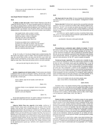 SALMOS 2161
Todos os que me vêem zombam de mim; afrouxam os lábios
e meneiam a cabeça.
(Salmo 22.7)
Uma Oração Pedindo Vindicação (35.22-28)
35.22
Tu, Senhor, os viste; não te cales. Yahweh Também Observava a Cena. Ele via
o piscar de olhos dos impios (vs. 19); ouvia as acusações guturais dos malfeitores (vs.
21); e sabia que pessoas piedosas e pacíficas estavam sendo perseguidas. Em conse­
qüência, Deus também falou palavras duras de julgamento contra os malfeitores, e estes
haveriam de colher o que semearam. Deus não guardou silêncio, como se coisa alguma
tivesse acontecido, e não se afastou da cena, como se nâo soubesse o que se passava.
Quer alguém durma, ande ou esteja à vontade,
A Justiça, invisível e muda, lhe segue os passos,
Ferindo sua vereda, à direita e à esquerda,
Pois todo o erro nem a noite esconderá!
O que fizeres, de algum lugar, Deus te vê.
E pensas que poderás torcera sabedoria divina?
E pensas que a retribuição jaz remota, longe dos mortais?
Bem perto, invisível, sabe muito bem a quem deve ferir.
Mas tu não sabes a hora quando, rápida e repentinamente,
Ela virá e varrerá da terra aos iníquos.
(Ésquilo)
Cf. Sal. 10.14 e Êxo. 3.7. Os olhos de Yahweh vêem a verdade dos fatos. Ele
não inventa coisa alguma e julga em retidão. Temos de escolher entre Deus e o
caos. Se o Juiz de todos os céus e de toda a terra não fizer o que é certo, nem
corrigir os maus e recompensar os bons, então o caos é o verdadeiro deus sobre
todas as coisas. Mas o Deus teísta está sempre próximo e em plena operação.
... bem que não está longe de cada um de nós.
(Atos 17.27)
35.23
Acorda, e desperta para me fazeres justiça. Yahweh parecia estar distante
e indiferente diante da causa do perseguido. Portanto, uma vez mais, o homem
bom levantou a voz em alto clamor e chamou o Deus Eterno para despertar e agir
em favor dele, o homem justo.
Invoco o Senhor, digno de ser louvado, e serei salvo dos
meus inimigos.
(Salmo 18.3)
Levanta-te, Senhor, na tua indignação, mostra a tua grandeza
contra
a fúria dos meus adversários, e desperta-te em meu favor,
segundo o juízo que designaste.
(Salmo 7.6)
Ver as notas expositivas sobre Sal. 7.6, quanto a idéias que se aplicam aqui.
Ver também Sal. 44.23, trecho que lhe é bastante semelhante.
35.24
Julga-me, Senhor Deus meu, segundo a tua justiça. Justifica-me. O
homem inocente estava sendo caluniado por todos os lados. Muitos tinham
lançado o grito que dizia: “Ele é culpado! Executem-no!". Somente a interven­
ção divina podia salvá-lo. Ele precisava ser vindicado por meio de algum acon­
tecimento extraordinário, dirigido por Deus, pois, do contrário, sua causa estaria
perdida. O Deus justo não permitiria que a injustiça fosse feita. Deus agiria em
harmonia com a Sua natureza e endireitaria todas as coisas. Ele não permitiria
que os ímpios se deleitassem com o cumprimento de seus propósitos nefandos
— a morte do homem inocente. De fato, eles ficariam consternados e sofreriam
a tristeza dos condenados. A comunidade estava agora, porém, quase convencida
da culpa do homem acusado do que não fizera, mas Yahweh reverteria a maré
do mal, desmascarando aqueles que, realmente, eram culpados de calúnia e
atos malignos.
Preparas-me uma mesa na presença dos meus adversários...
(Salmo 23.5)
35.25
Não digam eles lá no seu íntimo. Os maus propósitos de indivíduos iníquos
não teriam cumprimento, para que eles não dissessem: “Conseguimos! O homem
está morto!”.
Demos cabo dele! Conforme fazem algumas feras, que apanham uma presa
impotente, a qual logo se transforma em almoço. Mas o hebraico original diz aqui,
literalmente, “devorar', como um peixe que apanha algo que comer, ou como um
animal que esmaga, chupa e engole sua presa. A figura simbólica é a da vitória
absoluta, cujo resultado é a destruição total da vítima. Deus não permitiria que tal
ultraje ocorresse.
“... como leões que, rugindo, engolem sua presa, ao que ele os havia compa­
rado, no vs. 17; e como homens ímpios que devoram o povo do Senhor, tal como
comem pão (Sal. 14.4)” (John Gill, in loc.).
... que devoram o meu povo, como quem come pão.
(Salmo 14.4)
35.26
Envergonhem-se e juntamente sejam cobertos de vexame. O homem
bom ficaria envergonhado se os ímpios triunfassem sobre ele, porquanto diriam:
“Aquele tolo confiou em Deus, mas coisa alguma aconteceu em seu favor. Por
que não haveríamos de destruí-lo?”. Mas os praticantes do mal seriam confundi­
dos uma vez que seus propósitos destruidores foram distorcidos e suas mentiras
foram desmascaradas. Ademais, um julgamento divino haveria de mostrar que
eles eram meros pecadores. Ver Sal. 25.1, quanto à questão da vergonha.
Cubram-se de pejo e ignomínia. Tão completa seria a reversão do caso,
que os obreiros da iniqüidade se cobririam de vestes de pejo e ignomínia. E então
os olhos de toda a comunidade veriam quem eles realmente eram, e o juiz do
caso decidiria contra eles, e em favor do homem inocente e bom. Eles abandona­
riam o tribunal de olhos fitos no chão e cabeça pendida. E as pessoas assobiari­
am contra eles. Eles conheceriam o ardume da vara castigadora de Yahweh.
Algum acidente ou enfermidade os atingiria, e eles morreriam prematuramente, o
que era um terror para a mente hebréia. Eles se tinham engrandecido diante do
homem perseguido e de toda a comunidade. Por conseguinte, seriam apropriada­
mente humilhados diante de todos. Eles colheriam o que tinham semeado. Ver no
Dicionário o verbete intitulado Lei Moral da Colheita segundo a Semeadura.
Vestiu-se de maldição como de uma túnica: penetre, como
água, no seu interior, e nos seus ossos, como azeite.
(Salmo 109.18)
Considere o leitor o mau exemplo deixado por Saul, que perseguiu Davi com
a finalidade de tirar-lhe a vida. Mas ele caiu em opróbrio final e sofreu de morte
prematura. “Saul e seus cortesãos foram envergonhados, confundidos, revestidos
de pejo, e, finalmente, totalmente desonrados. Tudo isso ocorreu na última bata­
lha de Saul contra os filisteus, onde ele perdeu a coroa e a vida, e assim chegou
a um fim desonroso" (Adam Clarke, in loc.). Ver I Sam. 31.
35.27
Cantem de júbilo e se alegrem. Os verdadeiros amigos do poeta sagrado,
que não o tinham abandonado quando ele sofria severo teste, regozijavam-se e
saltavam de júbilo, ao ver a súbita reversão do caso e, juntamente com ele, teriam
grande prazer na queda daqueles pecadores mentirosos. Então o homem bom
retornaria à prosperidade e teria longa vida, porquanto havia guardado a lei mosaica,
em contraste com os obreiros da iniqüidade. Veja bem o leitor como a retidão
vinha por meio da lei, e como guardá-la assegurava uma vida longa e próspera,
segundo se aprende em Deu. 4.1; 5.33; 6.2 e Eze. 20.1. Finalmente, a comunida­
de que tinha duvidado da inocência do salmista, influenciada pelas palavras calu­
niosas de seus adversários, haveria de prorromper em um cântico de triunfo,
adicionando sua voz aos louvores gerais de Yahweh, que tinha garantido a justiça
no caso do homem bom.
"Encontramos aqui um tema frutífero, a saber, nosso c/ever de lembrar, favo­
ravelmente, aqueles que nos têm ajudado, tanto na vida privada como nos negóci­
os nacionais. O esquecimento dos benefícios à algo feio. É horrível quando aque­
les que se tinham aliado na adversidade caem da prosperidade” (J. R. P. Sclater,
in loc).
 
