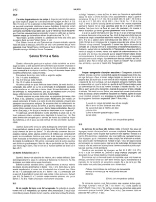 2162 SALMOS
35.28
E a minha língua celebrará a tua justiça. A língua do justo teria bom empre­
go: louvor e ação de graças. Ver o uso apropriado da linguagem, em Sal. 5.9; 12.2;
15.3; 17.3 e 34.12. Ver no Dicionário o artigo intitulado Linguagem, Uso Apropriado
da, que provê comentários, referências e poesias ilustrativas. A alegria do homem
vindicado seria tão grande que ele continuaria o seu cântico de louvor o dia inteiro e
continuaria encontrando novas razões para louvar a Yahweh por Seus atos bondo­
sos. O salmista e seus verdadeiros amigos não tomariam o crédito para si mesmos.
Saberiam sempre que os benefícios descem dos altos céus (ver Tia. 1.17).
“Será mister a gratidão constante e a obediência de minha vida inteira para
eu pagar a dívida que devo” (Adam Clarke, in ioc).
O vs. 28 tem o tom de um voto. É provável que o homem vindicado, cuja vida
havia sido salva da execução, tenha feito um voto e uma promessa de que nunca
esqueceria o que Yahweh fizera, e continuaria a louvar enquanto vivesse. Ver no
Dicionário os artigos intitulados Votos e Promessas.
Salmo Trinta e Seis
Quanto a informações gerais que se aplicam a todos os salmos, ver a intro­
dução ao Salmo 4, onde apresentei sete comentários que elucidam a natureza do
livro. Quanto a classes dos salmos, ver o gráfico no início do comentário, que atua
como uma espécie de frontispício do saltério. Ofereço ali dezessete classes e listo
os salmos pertencentes a cada uma delas.
Este salmo é de um tipo misto, tendo as seguintes seções:
1. Vss. 1-4: salmo de sabedoria.
2. Vss. 5-9: hino que exalta Yahweh.
3. Vss. 10-12: salmo de lamentação.
Há certos salmos nos quais nenhuma classe domina, de modo absoluto, a
composição. Eles podem ser ou não a combinação de composições separadas,
unidas para formar um total mais ou menos frouxo. No caso deste salmo, a parte
de lamentação é a mais proeminente, pelo que, se insistirmos sobre uma única
classe, então teremos de chamá-lo de salmo de lamentação.
Tentando relacionar as partes deste salmo aos propósitos dominantes, Allen
P. Ross, in ioc., apresentou o seguinte sumário: “Neste salmo, Davi recebeu um
oráculo concernente à filosofia e ao estilo de vida dos incrédulos, enquanto eles
planejavam seus esquemas malignos. Ele encontrou alivio no conhecimento ex­
perimental da gloriosa natureza do Senhor, o que traz bênçãos abundantes aos
crentes. Como resultado, orou para que o Senhor desse continuidade a Seu amor
leal e à Sua justiça, a fim de que os ímpios não destruíssem a sua integridade”.
Foi assim que a grande bondade e o amor abundante de Deus (vss. 5,7,10)
foram postos em violento contraste com a iniqüidade do homem (vss. 1-4). Este
salmo termina com um apelo para o salmista ser livrado dos conselhos iníquos
dos malfeitores, a fim de que a sua vida continue em meio à bondade e à prospe­
ridade.
Subtítulo. Este salmo tornou-se parte da liturgia da comunidade judaica e
foi apresentado ao mestre de canto e músico principal. Foi atribuído a Davi, que
é aqui chamado de “servo do Senhor”. Os subtítulos não constavam das com­
posições originais, sendo edições posteriores de editores que conjecturaram
quanto às circunstâncias históricas que podem tê-los inspirado, modo em que
foram musicados e instrumentos musicais usados para acompanhá-los. Cerca
de metade da coletânea de 150 salmos é declarada como de autoria davídica,
sem dúvida um grande exagero. Mas não há por que duvidar que Davi compôs
pelo menos alguns deles, visto ter sido ele o mavioso salmista de Israel (ver II
Sam. 23.1).
Um Salmo de Sabedoria (36.1-4)
Quanto à literatura de sabedoria dos hebreus, ver o verbete intitulado Sabe­
doria (especialmente a seção III, Literatura de Sabedoria) no Dicionário. Na lista
de classes, reuni treze salmos nessa classificação.
Exibindo autêntica sabedoria divina, o poeta descreveu a natureza nefanda
dos ímpios, tal como encontramos no Salmo 1 (vss. 4 e 5). Além disso, tal como
sucede naquele salmo, o homem bom é contrastado com o homem mau. Salmo
36: vss. 1-4, contrastados com os vss. 6-9. Salmo 1: vss. 1-3, contrastados com
os vss. 4-6. A descrição do homem bom está contida no hino de louvor a Yahweh
(vss. 5-9). Os Salmos 10 e 73 também contêm materiais similares, pelo que os
Salmos 1, 10, 36 e 73 são composições relativamente vinculadas.
36.1
Há no coração do ímpio a voz da transgressão. No profundo do coração
humano mal há a transgressão, que aparece como personalizada. O deus iníquo
interior fala ao coração do pobre homem e exorta-o a não temer a Deus. No entanto,
no Antigo Testamento, o temor de Deus é o termo que fala sobre a espiritualidade
básica. Ver sobre o verbete chamado Temor, especialmente na seção I, quanto a
comentários. Cf. Sal. 2.11; 5.7; 15.4; 19.9; 22.23,25; 33.8,18; 34.9,11; 55.19; 60.4;
61.5; 66.16; 67.7; 72.5; 85.9; 102.15; 115.11; 118.4; 135.20; Pro. 1.7; 2.5; 8.13 e
10.27. O temor do Senhor prolonga os dias do homem e lhe concede prosperidade
espiritual e material. Ver as notas expositivas sobre Sal. 34.9, quanto a maiores
detalhes. Não havia temor de Deus em quem não guardasse a lei mosaica, o
manual de conduta que deveria governar pensamentos e atos do homem.
A lei era o guia de todo hebreu (ver Deu. 6.4 ss.). A lei era o fator que tornava
os hebreus distintos de outros povos (ver Deu. 4.4-8). A observância da lei dava aos
hebreus vida longa e prosperidade espiritual e materia!_ (ver Deu. 4.1; 5.33; 6,2; Eze.
20.1). A lei era o estatuto eterno dos hebreus (ver Êxo. 29.42; 31.16; Lev. 3.17;
16.29). O ímpio é um transgressor da lei mosaica porque não teme a Deus. Ver no
Dicionário o artigo chamado Transgressão. O homem mau é pleno de pecados de
comissão. Ele se insurge contra a lei e desobedece a mandamentos específicos. E,
finalmente, quebra todos os mandamentos. A Transgressão, a deusa que está no
interior do coração do homem, oferece toda espécie de contramandamentos a fim
de anular a lei de Deus. Os versículos que se seguem fornecem alguns desses
contramandamentos. À semelhança da serpente no jardim do Éden, a transgressão
conquistou este mundo maligno, e juntamente com isso sua contralei e seu ódio, o
oposto do amor. Para o homem bom, vale o “Assim diz YahweH'. Para o homem
mau, entretanto, o que vale é: “Assim diz a Transgressãd’.
36.2
Porque a transgressão o lisonjeia a seus olhos. A Transgressão, a deusa do
malfeitor, encoraja-o a pensar e praticar toda espécie de coisas perversas. Entre elas,
em lugar de louvar a Deus, o homem maligno lisonjeia a si mesmo e faz de si um
pequeno deus. Ele supõe que, se viver cheio de ódio e iniqüidade secretos, ninguém
o descobrirá. Ele é um autodeus e um auto-enganado, porquanto, finalmente, todas
as coisas virão à luz, o que há de bom e o que há de mal. O homem maligno pensa
que pode desfazer de Deus e dos homens, e escapar. O hebraico dos vss. 1 e 2 é
difícil, e, assim sendo, estou oferecendo a essência do que parece ter sido a intenção
do salmista. "Não tendo temor ao Senhor, uma pessoa ímpia comete o mal continua­
mente. Ela aplaca a própria consciência (lisonjeando a si mesmo), a ponto de ocultar
a sua iniqüidade, porquanto, se a enxergasse da perspectiva divina, ele a odiaria.
Sua linguagem é licenciosa e enganadora” (Allen P. Ross, in Ioc).
O pecado é o oráculo do homem mau em seu coração;
Não há temor de Deus diante de seus olhos;
Ele suaviza tudo para si mesmo, aos seus
próprios olhos.
Quanto a descobrir qualquer culpa, é disso
que ele odeia.
(Ellicott, com uma paráfrase poética)
36.3
As palavras de sua boca são malícia e dolo. O homem mau abusa da
linguagem, usando a boca para falar e promover a iniqüidade. Suas palavras são
plenas de engodo. Nunca se pode dizer quando ele está dizendo a verdade ou a
mentira. Ele abandonou a sabedoria e caiu na armadilha da insensatez humana.
“Sua linguagem, que é o instrumento de seu coração, fere e falta com a verdade.
Suas palavras são manifestações de maldade e logro. Talvez em alguma época
ele tenha agido por impulsos justos, mas isso já faz muito tempo. Até mesmo nas
horas da noite ele persiste em sua iniqüidade e termina cometendo suicídio espiri­
tual, que acarreta a morte prematura.
Quanto ao uso apropriado da linguagem, ver Sal. 5.1-3; 12.2; 15.3; 17.3;
34.12 e 35.28. Ver também no Dicionário o artigo chamado Linguagem, Uso
Apropriado da, que fornece detalhes, incluindo poesia ilustrativa.
Encontramos aqui um tremendo quadro de iniqüidade a qual certo homem se
entregou, sem tentar refrear-se e sem sentir remorso algum, abandonando-se à
inspiração do mal existente em seu próprio coração. Ele ia de mal a pior. Não
tinha caráter nem podia dizer juntamente com o homem bom:
Poderes misericordiosos me restringem nos pensamentos
malditos da natureza que me ataca quando estou em
descanso.
(Ellicott, com uma paráfrase poética)
Os ímpios não repelem o mal. Pelo contrário, eles o aceitam de bom grado.
“Ele chega a planejar o mal (cf. Osé. 7.15 e Naum 1.11), à noite, quando vai
dormir” (Allen P. Ross, in Ioc). “Ele cortou a conexão que porventura existia entre
ele mesmo e qualquer bondade” (Adam Clarke, in Ioc). Esse homem é “sábio na
prática do mal” (John GUI, in Ioc).
 