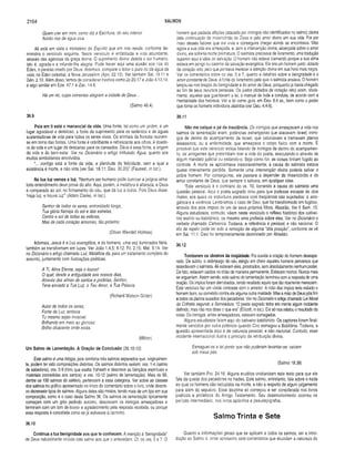2164 SALMOS
Quem crer em mim, como diz a Escritura, do seu interior
fiuirão rios de água viva.
Ali está em vista o ministério do Espirito que em nós reside, conforme de­
monstra o versículo seguinte. Neste versículo é enfatizada a vida abundante,
através das agências da graça divina. O suprimento divino deleita o ser humano,
isto é, agrada-o e infunde-lhe alegria. Pode haver aqui uma alusão aos rios do
Éden, o paraíso criado por Deus. Ademais, compare o leitor o puro rio da água da
vida, no Éden celestial, à Nova Jerusalém (Apo. 22.12). Ver também Sal. 16.11 e
Gên. 2.10. Além disso, temos de considerar trechos como Jó 20.17 e João 4.13.14,
e algo similar em Eze. 47.1 e Zac. 14.8.
Há um rio, cujas correntes alegram a cidade de Deus...
(Salmo 46.4)
36.9
Pois em ti está o manancial da vida. Uma fonte, tal como um jardim, é um
lugar agradável e deleitoso, a fonte de suprimento para os sedentos e de águas
sustentadoras de vida para todos os seres vivos. Os animais da floresta reúnem-
se em torno das fontes. Uma fonte é rebrilhante e refrescante aos olhos; é doado­
ra de vida e um lugar de descanso para os cansados. Deus é essa fonte, a origem
da vida e do bem-estar. Ver no Dicionário o artigo intitulado Água, quanto aos
muitos simbolismos envolvidos.
"... contigo está a fonte da vida, a plenitude da felicidade, sem a qual a
existência é morte, e não vida (ver Sal. 16.11; Deu. 30.20)" (Fausset, in loc.).
' Na tua luz vemos a luz. “Nenhum ser humano pode iluminar a própria alma:
todo entendimento deve provir do alto. Aqui, porém, a metáfora é alterada, e Deus
é comparado ao sol, no firmamento do céu, que dá luz a todos. Pois Deus disse:
‘Haja luz, e houve luz’” (Adam Clarke, in loc.).
Senhor de todos os seres, entronizado longe,
Tua glória flameja do sol e das estrelas,
Centro e sol de todas as esferas,
Mas de cada coração amoroso, tão próximo.
(Oliver Wendell Holmes)
Ademais, Jesus é a Luz evangélica, e os homens, uma vez iluminados Nele,
também se transformam em luzes. Ver João 1.4,5; 8.12; Fil. 2.15; Mat. 5.14. Ver
no Dicionário o artigo chamado Luz, Metáfora da, para um tratamento completo do
assunto, juntamente com ilustrações poéticas.
A Ti, Alma Eterna, seja o louvor!
O qual, desde a antiguidade aos nossos dias,
Através das almas de santos e profetas, Senhor,
Tens enviado a Tua Luz, o Teu Amor, a Tua Palavra.
(Richard Watson Gilder)
Autor de todos os seres,
Fonte de Luz, embora
Tu mesmo sejas invisível.
Brilhando em meio ao glorioso
Brilho ofuscante onde estás.
(Milton)
Um Salmo de Lamentação. A Oração de Conclusão (36.10-12)
Este salmo é uma trilogia, pois combina três salmos separados que, originalmen­
te, podem ter sido composições distintas. Os salmos distintos seriam: vss. 1-4 (salmo
de sabedoria); vss. 5-9 (hino que exalta Yahweh e descreve as bênçãos espirituais e
materiais concedidas aos santos); e vss. 10-12 (salmo de lamentação). Mais de 60,
dentre os 150 salmos do saltério, pertencem a essa categoria. Ver sobre as classes
dos salmos no gráfico apresentado no início do comentário sobre o livro, onde descre­
vo dezessete tipos de salmos. Alguns deles são mistos, tendo mais de um tipo em sua
composição, como é o caso deste Salmo 36. Os salmos de lamentação tipicamente
começam com um grito pedindo socorro, descrevem os inimigos ameaçadores e
terminam com um tom de louvor e agradecimento pela resposta recebida, ou porque
essa resposta é concebida como se já estivesse a caminho.
36.10
Continua a tua benignidade aos que te conhecem. A menção à '‘benignidade”
de Deus naturalmente vincula este salmo aos que o antecedem. Cf. os vss. 5 e 7. O
homem que padecia aflições (atacado por inimigos não identificados no salmo) dama
pela continuação da misericórdia de Deus e pelo amor divino em sua vida. Foi por
meio desses fatores que ele vivia e conseguira chegar aonde se encontrava. Mas
agora a sua vida era ameaçada, e, sem a intervenção divina, alicerçada sobre o amor
divino, ele sofreria morte prematura. O salmista precisava de livramento, uma tradução
superior aqui à idéia de salvação. O homem não estava clamando porque a sua alma
estava em perigo ou carente da salvação evangélica. Ele era um homem justo, dotado
de coração reto, pelo que pensava merecer a atenção divina em sua hora mais negra.
Ver os comentários sobre os vss. 5 e 7, quanto a detalhes sobre a benignidade e o
amor constante de Deus, a fonte do livramento pela qual o salmista ansiava. O homem
lançou-se nos braços da benignidade e do amor de Deus, porquanto já havia chegado
ao fim de seus recursos pessoais. Os justos (dotados de coração reto) eram, obvia­
mente, aqueles que guardavam a lei, o manual de toda a conduta, de acordo com a
mentalidade dos hebreus. Ver a lei como guia, em Deu. 6.4 ss., bem como o poder
que toma os homens indivíduos distintos (ver Deu. 4.4-8).
36.11
Não me calque o pé da insolência. Os inimigos que ameaçavam a vida nos
salmos de lamentação eram: potências estrangeiras que atacavam Israel; inimi­
gos de dentro do acampamento de Israel, que caluniavam e tramavam planos
assassinos; ou a enfermidade, que ameaçava o corpo físico com a morte. É
provável que este versículo esteja falando de inimigos de dentro do acampamen­
to, os arrogantes que pretendiam tirar a vida do poeta, executando-o através de
algum mandato judicial ou exilando-o. Seja como for, as coisas tinham fugido ao
controle. A morte se aproximava inexoravelmente; a causa do salmista estava
quase inteiramente perdida. Somente uma intervenção divina poderia salvar o
pobre homem. Por conseguinte, ele passara a depender da misericórdia e do
amor constante de Deus, que sempre o salvara, em qualquer crise.
"Este versículo é o contrário do vs. 10, tornando a causa do salmista uma
questão pessoal. Aqui o poeta sagrado orou para que pudesse escapar de dois
males, aos quais os indivíduos piedosos com freqüência são sujeitados: a arro­
gância e a violência. Lembramos o caso de Davi, que foi transformado em fugitivo,
através dos atos ímpios de um de seus próprios filhos, Absalão, Ver II Sam. 15.
Alguns estudiosos, contudo, vêem neste versículo o reflexo histórico dos cativei­
ros assírio ou babilónico, ou mesmo uma profecia sobre eles. Ver no Dicionário o
verbete chamado Cativeiros. Todavia, a referência é pessoal, e não nacional. O
ato de repelir pode ter sido a remoção de alguma “alta posição”, conforme se vê
em Sal. 11.1. Davi foi temporariamente destronado por Absalão.
36.12
Tombaram os obreiros da iniqüidade. Foi ouvida a oração do homem desespe­
rado. De súbito, o relâmpago do céu atingiu em cheio aqueles homens perversos que
assediavam o salmista. Ali estavam eles, prostrados, sem absolutamente nenhum poder.
De fato, estavam caídos no chão de maneira permanente. Estavam mortos. Nunca mais
se ergueriam. Assim sendo, este salmo de lamentação terminou com a resposta de uma
oração. Os ímpios foram derrubados, tendo recebido aquilo que tão ricamente mereciam.
Este versículo faz um vívido contraste com o anterior. A mão dos ímpios teria exilado o
homem bom, ou cometido contra ele alguma outra maldade. Mas a mão de Deus pôs fim
a todos os planos ousados dos pecadores. Ver no Dicionário o artigo chamado Lei Moral
da Colheita segundo a Semeadura. “O poeta sagrado tinha em mente algum incidente
definido, mas não nos disse o que era” (Ellicott, in loc.). Ele só nos relatou o resultado da
coisa. Os inimigos, antes ameaçadores, estavam esmagados.
Alguns estudiosos falam aqui do cativeiro babilónico. Os captores foram final­
mente vencidos por outra potência quando Ciro esmagou a Babilônia. Todavia, a
questão apresentada aqui é de natureza pessoal, e não nacional. Contudo, esse
incidente internacional ilustra o princípio da retribuição divina.
Esmaguei-os a tal ponto que não puderam levantar-se: caíram
sob meus pés.
(Salmo 18.38)
Ver também Pro. 24.16. Alguns eruditos cristianizam este texto para que ele
fale da queda dos pecadores no hades. Este salmo, entretanto, fala sobre o nada
ao qual os homens são reduzidos na morte, e não a respeito de algum julgamento
para além do sepulcro. Essa doutrina só começou a ser considerada nos livros
poéticos e proféticos do Antigo Testamento. Seu desenvolvimento ocorreu no
período intermediário, nos livros apócrifos e pseudepígrafos.
Salmo Trinta e Sete
Quanto a informações gerais que se aplicam a todos os salmos, ver a intro­
dução ao Salmo 4, onde apresento sete comentários que elucidam a natureza do
 