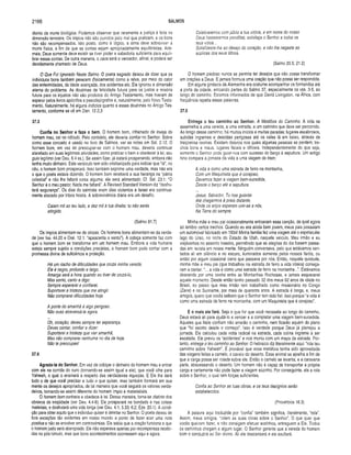 2166 SALMOS
diante da morte biológica. Podemos observar que raramente a justiça é feita na
dimensão terrestre. Os impios não são punidos pelo mal que praticam, e os bons
não são recompensados. Isto posto, como é lógico, a alma deve sobreviver à
morte física, a fim de que as contas sejam apropriadamente equilibradas. Ade­
mais, Deus somente deve existir se tiver poder e sabedoria suficiente para equili­
brar essas contas. De outra maneira, o caos será o vencedor, afinal, e poderá ser
devidamente chamado de Deus.
O Que Foi Ignorado Neste Salmo. O poeta sagrado deixou de dizer que os
indivíduos bons também perecem (fisicamente) como a relva, por meio do calor
das enfermidades, da idade avançada, dos acidentes etc. Ele ignorou a dimensão
eterna do problema. As doutrinas de felicidade futura para os justos e miséria
futura para os injustos não são produtos do Antigo Testamento, mas tiveram de
esperar pelos livros apócrifos e pseudepígrafos e, naturalmente, pelo Novo Testa­
mento. Naturalmente, há alguns indícios quanto a essas doutrinas no Antigo Tes­
tamento, conforme se vê em Dan. 12.2,3.
37.3
Confia no Senhor e faze o bem. O homem bom, inflamado de inveja do
homem mau, cai no ridículo. Pelo contrário, ele deveria confiar no Senhor. Sobre
como esse conceito é usado no livro de Salmos, ver as notas em Sal. 2.12. O
homem bom, em vez de preocupar-se com o homem mau, deveria continuar
atarefado em suas legitimas atividades, como praticar o bem e obedecer à lei, seu
guia legítimo (ver Deu. 6.4 ss.). Se assim fizer, já estará prosperando, embora não
tenha muito dinheiro. Este versículo tem sido cristianizado para indicar que “lá”, no
céu, o homem bom prosperará. Isso também exprime uma verdade, mas não era
o que o poeta estava dizendo. O homem bom receberá a sua herança na “pátria
celestial” e não lhe faltará coisa alguma: ele será alimentado. Cf. Sal. 23.1: “O
Senhor é o meu pastor. Nada me faltará”. A Revised Standard Version diz “desfru­
tará segurança”. Os dias do salmista eram dias violentos e Israel era continua­
mente atacado por tribos hostis. A sobrevivência diária era um desafio.
Caiam mil ao teu lado, e dez m il à tua direita; tu não serás
atingido.
(Salmo 91.7)
Os ímpios alimentam-se de cinzas. Os homens bons alimentam-se da verda­
de (ver Isa. 44.20 e Osé. 12.1: “apascenta o vento”). A cobiça somente faz com
que o homem bom se transforme em um homem mau. Embora a vida humana
esteja sempre sujeita a condições precárias, o homem bom pode contar com a
promessa divina de suficiência e proteção.
Há um riacho de dificuldades que cruza minha vereda.
Ele é negro, profundo e largo.
Amarga será a hora quando eu tiver de cruzá-lo,
Mas sorrio, canto e digo:
Sempre esperarei e confiarei.
Suportarei a tristeza que me atingir.
Não comprarei dificuldades hoje.
A ponte do amanhã é algo perigoso.
Não ouso atravessá-la agora.
Oh, coração, deves sempre ter esperança.
Deves cantar, confiar e dizer:
Suportarei a tristeza que vier amanhã,
Mas não comprarei nenhuma no dia de hoje.
Não te preocupes!
37.4
Agrada-te do Senhor. Em vez de cobiçar o dinheiro do homem mau e entrar
com ele na corrida do ouro (tornando-se assim igual a ele), que você olhe para
Yahweh, o qual o ensinará a respeito das verdadeiras riquezas. E Ele lhe dará
tudo o de que você precisar e tudo o que quiser, mas também formará em sua
mente os desejos apropriados, de tal maneira que você seguirá os valores verda­
deiros, tornando-se assim diferente do homem ímpio e materialista.
O homem bom conhece e obedece à lei. Dessa maneira, torna-se distinto dos
obreiros da iniqüidade (ver Deu. 4.4-8). Ele prosperará na bondade e nas coisas
materiais, e desfrutará uma vida longa (ver Deu. 4.1; 5.33; 6.2; Eze. 20.1). A condi­
ção para obter aquilo que o indivíduo quiser é deleitar no Senhor. O poeta deixou de
fora exceções tão evidentes em nosso mundo a ponto de fazer soar uma nota
positiva e não se envolver em controvérsias. Ele sabia que a oração funciona e que
o homem justo será abençoado. Ele não esperava apenas por recompensas recebi­
das no pós-túmulo, mas que bons acontecimentos ocorressem aqui e agora.
Celebraremos com júbilo a tua vitória, e em nome do nosso
Deus hastearemos pendões; satisfaça o Senhor a todos os
teus votos...
Satisfizeste-lhe ao desejo do coração, e não lhe negaste as
súplicas dos seus lábios.
(Salmo 20.5; 21.2)
O homem piedoso nunca se permite ter desejos que não possa transformar
em orações a Deus. E jamais formula uma oração que não possa ser respondida.
Em alguns ginásios da Alemanha era costume acompanhar os formandos até
a porta da cidade, entoando partes do Salmo 37, especialmente os vss.3-5, ao
longo do caminho. Estamos informados de que David Livingston, na África,com
freqüência repetia essas palavras.
37.5
Entrega o teu caminho ao Senhor. A Metáfora do Caminho. A vida se
assemelha a uma vereda, a uma estrada, a um caminho que deve ser percorrido.
Ao longo desse caminho, há muitos inícios e muitas paradas; lugares escabrosos,
subidas íngremes e descidas perigosas até os vales lá em baixo, através de
traiçoeiras ravinas. Existem desvios nos quais algumas pessoas se perdem; tre­
chos bons e maus, lugares fáceis e difíceis. Independentemente do que seja,
somente o Senhor pode guiar-nos com sucesso do berço à sepultura. Um antigo
hino compara a jornada da vida a uma viagem de trem:
A vida é como uma estrada de ferro na montanha,
Com um Maquinista que é corajoso;
Devemos fazer a viagem bem-sucedida,
Desde o berço até a sepultura.
Jesus, Salvador, Tu nos guiarás
Até chegarmos à praia distante,
Onde os anjos esperam unir-se a nós,
Na Terra do sempre.
Minha mãe e meu pai ocasionalmente entoavam essa canção, da qual agora
só lembro certos trechos. Quando eu era ainda bem jovem, meus pais possuíam
um automóvel fabricado em 1934! Minha família fez uma viagem até o espetacular
lago do Urso, no norte do Estado de Utah, naquele veiculo. Meu irmão e eu
viajávamos no assento traseiro, permitindo que as alegrias do dia fossem passa­
das em revista em nossa mente. Ninguém conversava, pelo que estávamos sen­
tados ali em silêncio e no escuro, iluminados somente pelos nossos faróis, ou
entáo por algum ocasional carro que passava por nós. Então, naquela quietude,
minha mãe e meu pai (que trabalhou na estrada de ferro a vida inteira) começa­
ram a cantar: “... a vida é como uma estrada de ferro na montanha...”. Estávamos
descendo por uma ravina entre as Montanhas Rochosas, e jamais esquecerei
aquele momento. Desde então tenho passado 32 dos meus 62 anos de idade no
Brasil, ao passo que meu irmão tem trabalhado como missionário no Congo
(Zaire) e no Suriname, por mais de quarenta anos. A estrada é longa, e, meus
amigos, quero que vocês saibam que o Senhor tem sido fiel. Isso porque “a vida é
como uma estrada de ferro na montanha, com um Maquinista que é corajoso”.
E o mais ele fará. Seja o que for que você necessite ao longo do caminho,
Deus estará ali para ajudá-lo a vencer e a completar uma viagem bem-sucedida.
Aqueles que Nele confiam não errarão o caminho, nem ficarão aquém do plano
que “foi escrito desde o começo”. Isso é verdade porque Deus já planejou a
jornada. Ele calculou cada volta radical na estrada, cada colina íngreme a ser
escalada. Ele previu os “acidentes" e nos muniu com um mapa da estrada. Por­
tanto, entrega o teu caminho ao Senhor. O hebraico diz literalmente aqui: “rola teu
caminho sobre Yahweh”. É provável que essa metáfora tenha sido aproveitada
das viagens feitas a camelo, o cavalo do deserto. Esse animal se ajoelha a fim de
que a carga possa ser rolada sobre ele. Então o camelo se levanta, e a caravana
parte, atravessando o deserto. Um homem não é capaz de transportar a própria
carga e certamente não pode fazer a viagem sozinho. Por conseguinte, ele a rola
sobre o Senhor, o qual tem forças suficientes.
Confia ao Senhor as tuas obras, e os teus desígnios serão
estabelecidos.
(Provérbios 16.3)
A palavra aqui traduzida por “confia” também significa, literalmente, “rola".
Assim, meus amigos, “rolem as suas obras sobre o Senhor”. O que quer que
vocês queiram fazer, e não consigam efetuar sozinhos, entreguem a Ele. Todos
os caminhos chegam a algum lugar. O Senhor garante que a vereda do homem
bom o conduzirá ao Ser divino. Ali ele descansará e ele exultará.
 