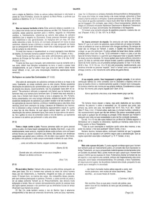 2168 SALMOS
com a cidade de Babilônia. Então os cativos judeus retornaram e retomaram a
posse da Terra Prometida, através da agência da Medo-Pérsia, a potência que
substituiu a Babilônia. Cf. Jó 7.10 com 20.9.
37.11
Mas os mansos herdarão a terra. Este versiculo reitera e expande o vs.
9, e Jesus nos brinda com as mesmas palavras em Mat. 5.5. Falando profeti­
camente, essas palavras apontam para o milênio, segundo os intérpretes
cristãos, e, historicamente, referem-se ao retorno dos judeus do cativeiro
babilónico (ver a respeito no Dicionário). Essas palavras oferecem significa­
dos metafóricos e são generalizadas: os malignos têm um mau íim. Eles
serão reduzidos a nada. Os bons, em contraste, prosperam em todos os seus
caminhos, obtendo terras e dinheiro e vivendo em paz, porquanto os ímpios
que os ameaçavam foram obliterados. Assim dita a esperança que nem sem­
pre se cumpre na vida terrena.
“A moral dos mansos é inquebrantável; e a moral representa nove décimos
da batalha. Os mamutes humanos acabam morrendo" (J. R. P. Sclater, in loc.).
“Sendo homens pacíficos agora, eles serão administradores aptos no reino
vindouro do Príncipe da Paz sobre a terra (Isa. 2.4; 9.6; Osé. 2.18; Zac. 9.10)”
(Fausset, in loc).
“O servo de Deus que é tranqüilo, sem pretensões e que se contenta com a
sua sorte, obtém mais bênçãos verdadeiras na terra, e assim a possui mais
verdadeiramente, do que o homem ímpio que possa ser senhor sobre muitas
terras” (Ellicott, in loc., com uma interpretação metafórica esperançosa deste
versículo).
Os ímpios e os Justos São Contrastados (37.12-22)
Uma série de declarações de sabedoria contrasta os bons e os maus e diz
como, finalmente, as coisas acabarão para os dois grupos. Muitas excelentes
declarações de sabedoria são apresentadas aqui, as quais os homens têm repeti­
do através dos séculos. Doutrinariamente, não há progressão “para além do se­
pulcro”. Tão-somente é afirmado (e esperado com fervor) que os homens maus
terminem mal, e os homens bons terminem bem. O homem mau será reduzido a
nada, mas o homem bom deverá herdar a terra e prosperar (vs. 34). Portanto,
fomos presenteados com uma teologia deficiente, embora nos sejam conferidas
excelentes declarações de sabedoria que podem receber e de fato recebem mui­
tas aplicações de natureza histórica, profética e metafórica para a vida diária. Este
versículo provê bons exemplos da antiga Literatura de Sabedoria dos hebreus.
Ver no Dicionário o artigo chamado Sabedoria, especialmente a seção III, quanto
a esse tipo de obra literária, da quai alguns salmos fazem parte. Em minha
classificação dos salmos (dezessete tipos), listo cerca de doze salmos de sabedo­
ria. Ver o gráfico no início do comentário sobre o livro de Salmos, que apresenta
as classes e os salmos que pertencem a cada uma delas.
37.12
Trama o ímpio contra o justo. Pessoas perversas estão em guerra pessoal
contra os justos. Os ímpios traçam estratagemas de batalha. Eles ferem, o que é dito
metaforicamente, neste versículo, ringindo os dentes contra os bons, como se fossem
animais ferozes que atacam e devoram suas vítimas. São pessoas com tendências
sanguinárias, que apelam para a violência a fim de obter o que querem. São tiranos,
em público e em particular, e estão sempre aumentando o número de suas vitimas.
... como vis bufões em festins, rangiam contra mim os dentes.
(Salmo 35.16)
Ouvindo eles isto, enfureciam-se nos seus corações e
rilhavam os dentes contra ele.
(Atos 7.54)
37.13
Rir-se-á dele o Senhor. Yahweh olha a cena e a acha cômica, porquanto, ao
olhar para baixo, Ele vê o homem mau sofrendo às mãos de outros homens
maus, por rico merecimento, e, finalmente, chegando ao nada, por ocasião da
morte. O homem bom, na maioria das vezes, não compartilha dessa previsão,
pelo que continua preocupado e queixoso. Portanto, o poeta convida os justos a
ver as coisas conforme Yahweh as vê. Presumivelmente, isso aliviaria muita
indignação e tensão. Mas um número demasiadamente grande de pessoas boas
são agora apenas pessoas e não permitem que as dimensões futuras do tempo
influenciem sua maneira de pensar.
Cf. Sal. 2.4, onde também vemos o riso do Senhor. Isso é altamente
antropomórfico e não deve ser entendido literalmente, como se Deus, realmente,
risse. Ver no Dicionário os verbetes chamados Antropomorfismo e Antropopatismo.
Por causa dos limites de nossa mente e de nossa teologia, atribuímos a Deus
nossos próprios atributos e emoções. Quando personalizamos Deus, nós O faze­
mos menor do que Ele realmente é; mas é muito difícil falar de Deus sem empre­
gar tal linguagem. Em contraste, veja o leitor o Deus transcendental, referido nos
artigos do Dicionário intitulados Mysterium Fascinosum e Mysterium Tremendum.
E ver também os artigos denominados Via Eminentiae e Via Negationis.
“O homem julga somente através da aparência presente e externa das coi­
sas” (Fausset, in loc). Cf. Sal. 137.7 e Jó 18.20.
37.14
Os ímpios arrancam da espada. Os versículos um tanto desconexos do
Salmo 37, que é um salmo de sabedoria, agora entram em um campo de bataiha,
onde os soldados de Israel se defrontam com inimigos mortíferos. Os inimigos de
Israel são os inimigos de Yahweh, e assim, o Capitão dos Exércitos precisa
proteger os que Lhe pertencem. O pobre soldado de Israel deve clamar, pedindo
proteção para a sua vida. Os vss. 12-22 contrastam o ímpio e o justo, e um dos
tipos de homens malignos é o guerreiro que chega para matar e saquear, fazendo
de Israel uma terra desolada. Os ímpios apelam para muitos artifícios, incluindo a
guerra. Os dias do salmista eram tempos brutais, quando a sobrevivência diária,
diante da morte violenta, era um problema sempre presente. Cf. Sal. 7.15,16; Mat.
26.52 e Apo. 13.10. Os vss. 14 e 15 têm sido encarados metaforicamente, pois
devemos entender as palavras “espada", “arco” e “armas” como uma espécie de
ameaça violenta, e não meramente como armas de guerra literais.
37.15
A sua espada, porém, lhes traspassará o próprio coração. A lex talionis
(retribuição idêntica ao crime cometido) (ver no Dicionário a respeito) entra em
cena na batalha (literal ou metaforicamente) quando o homem bom é ameaçado.
Os homens violentos são mortos por sua própria violência. Consideremos a causa
de Saul. Ele morreu pela própria espada (ver I Sam. 31.4).
Abre e aprofunda uma cova, e cai nesse mesmo poço que faz.
(Salmo 7.15)
“Os homens ímpios atacam o manso, mas serão destruídos por sua própria
violência. As palavras ‘o pobre e necessitado’ (vs. 14) ocorrem aqui juntas, pela
primeira vez, dentre seis usos. Ver também Sal. 40.17; 70.5; 74.21; 86.1; 109.22“
(Allen P. Ross, in loc). O homem pobre, neste caso, é o homem humilde, o sofredor, e
não necessariamente aquele que não tem dinheiro. Ele padece necessidade quando
está sujeito a qualquer tipo de ameaça ou privação. Então descobre que Yahweh é
adequado para todas as suas necessidades e para dar-lhe a proteção necessária.
Os vss. 14 e 15 nos dão outra instância da Lei Moral da Colheita segundo a
Semeadura (ver a respeito no Dicionário), repetida por inúmeras vezes tanto no
Antigo quanto no Novo Testamento.
“Todas as suas execrações e maldições cairão sobre eles mesmos; e seu
poder de praticar o mal será quebradd’ (Adam Clarke, in loc).
Homens devotos, homens sábios, continuam insistindo em que “a agressão
violenta (o uso da espada) é um caminho seguro para a autodestruição. Que as
nações aprendam essa lição e obedeçam" (J. R. P. Sclater, in loc).
37.16
Mais vale o pouco do justo. O poeta sagrado confessa agora que o homem
bom também pode ser materialmente pobre, um conceito não muito favorecido no
Antigo Testamento, em que a prosperidade material aparece constantemente como
um corolário da piedade. Mas o poeta insiste em que o pouco que o homem bom
possui é melhor que as riquezas do ímpio. Poderíamos chamar tal homem de rico
em espírito; e isso exprime uma verdade, embora não freqüentemente vista como
adequado, sobre bases veterotestamentárias. Em contraste, o Novo Testamento,
em alguns poucos lugares, faz da pobreza material uma virtude, porquanto foi aos
pobres que o evangelho foi anunciado:
... não foram chamados muitos sábios segundo a carne, nem
muitos poderosos, nem muitos de nobre nascimento... Deus
escolheu... as cousas fracas do mundo...
(I Coríntios 1.26,27)
Não escolheu Deus os que para o mundo são pobres, para
serem ricos em fé e herdeiros do reino que ele prometeu aos
que o amam?
(Tiago 2.5)
 