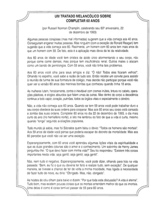 UMTRATADO MELANCOLICO SOBRE
COMPLETAR 60ANOS
(por Russell Norman Champlin, celebrando seu 609 aniversário, 22
de dezembro de 1993)
Algumas pessoas corajosas (mas mal informadas) sugerem que a vida começa aos 40 anos.
Conseguiram enganar muitas pessoas. Mas ninguém (com a exceção de Ronald Reagan) tem
sugerido que a vida começa aos 60. Realmente, um homem com 60 anos tem mais anos do
que um homem com 59. De fato, esta é a aplicação mais óbvia da lei da relatividade.
Aos 60 anos de idade você tem cristais de ácido úrico atormentando o seu corpo, não
porque come carne demais, mas porque tem insuficiência renal. Outros males o atacam
como um bando de pernilongos. Com 59 anos, você não tinha tais problemas.
Aos 60 anos você olha para seus amigos e diz: “Ó não! Todos eles ficaram velhos!”.
Olhando no espelho, você sabe a razão de tudo isto. Então recebe um convite para assistir
à reunião da turma de sua formatura de colégio, mas decide não participar porque você não
quer ver a versão 60 anos das meninas bonitas que conheceu quando tinha 18 anos.
As mulheres lutam, heroicamente, contra o inevitável com cremes inúteis, tintura no cabelo, opera­
ções plásticas, e elogios absurdos que falam umas às outras. Mas dentro do corpo a decadência
continua a todo vapor, coração, pulmões, todos os órgãos vitais e especialmente o cérebro.
Não, a vida não começa aos 60 anos. Quando se tem 59 anos você pode trabalhar duro e
seu corpo obedece às suas ordens para cooperar. Mas aos 60 anos seu corpo está cansado
e zomba das suas ordens. Completei 60 anos no dia 22 de dezembro de 1993, o dia mais
curto do ano (no hemisfério norte), e isto me lembrou do fato de que a vida é curta, mesmo
quando “longa” segundo avaliações populares.
Todo mundo já sabia, mas foi Sócrates quem falou o óbvio: “Todos os homens são mortais”.
Aos 59 anos de idade você pensa que poderia escapar do decreto da mortalidade. Mas aos
60 percebe que você não vai ser uma exceção.
Esperançosamente, com 60 anos você aprendeu algumas lições vitais da espiritualidade e
que as duas grandes colunas são o amor e o conhecimento. Um sobrinho de Henry James
perguntou-lhe: “O que devo fazer com minha vida?” Seu tio respondeu: “Existem três coisas
importantes nesta vida: seja gentil; seja gentil; seja gentil”.
Não, nem tudo é negativo. Esperançosamente, você pode dizer, olhando para trás na vida
passada: “Bem, eu fiz o que eu deveria ter feito e realizei tudo, sem exceção”. De qualquer
maneira, se tivesse a chance de ter de volta a minha mocidade, mas ligada à necessidade
de fazer tudo de novo, eu diria: “Obrigado. Mas, não, obrigado”.
As hostes do céu olham para baixo e dizem: “Por que toda esta discussão? A vida é eterna”.
Tudo bem, mas existem poucas coisas que os mortais entendem melhor do que os imortais.
Uma delas é como é coisa temível passar de 59 para 60 anos.
 
