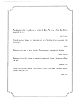 Nos dias da minha mocidade, eu me lembrei de Deus. Na minha velhice, Ele não tem
esquecido de mim.
Robert Southey
Antes de a velhice chegar, meu desejo era viver bem. Na minha velhive, meu desejo é de
morrer bem.
Sêneca
Os jovens acham que os velhos são tolos. Os velhos sabem que os jovens são tolos.
George Chapman
Quando um homem fica virtuoso na sua velhice, ele somente oferece a Deus o que o Diabo
não quis.
Alexander Pope
Fui moço, e já, agora, sou velho, porém jamais vi o justo desamparado, nem a sua descen­
dência a mendigar o pão.
Salm o 37:25
 