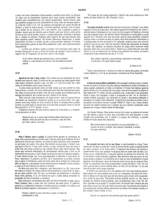 SALMOS 2173
o amor. Ver sobre Liberdade e Generosidade, e também sobre Amor, no Dicioná­
rio. Deus nos dá suprimentos materiais para nosso próprio aprazimerito, mas
também para compartilharmos com nossos semelhantes. Temos dinheiro, pelo
que podemos engajar-nos mais eficazmente em boas obras de natureza espiritu­
al, conforme ilustra II Cor. 9.8. As pessoas enlouquecem por causa da falta de
dinheiro, e nisso há muitos abusos. O homem espiritual, contudo, evita os trope­
ços e sempre se sai vencedor com o seu dinheiro, que o capacita a ajudar ao
próximo. Aquele que tem dinheiro para si mesmo, para sua família e para outros
de fora de seu círculo familiar, esse é o homem abençoado, conforme o versículo
tem o cuidado de adiantar. Podemos estar seguros de que essa bênção será
tanto espiritual quanto material. Tal homem demonstra misericórdia; e recebe
misericórdia; ele ama e é amado; ele dá e outros também retribuem. O homem
bom é abençoado quando vê seus filhos praticando o bem, tanto espiritual quanto
materialmente.
“... os fiihos dos ministros cristãos provêem uma proporção muito maior de
homens distinguidos do que os filhos de homens de qualquer outra profissão ou
negócio" (A. W. Fergusson, em seu livro, Sons of the Ciergy).
E isto afirmo: Aquele que semeia pouco, pouco também
ceifará; e o que semeia com fartura, com abundância também
ceifará.
(II Coríntios 9.6)
37.27
Aparta-te do mal, e faze o bem. A lei ordena que nos desviemos do mal e
também que façamos o bem. E ainda nos diz que aqueles que assim agirem terão
vida longa e próspera. Quanto a isso, ver Deu. 4.1; 5.33; 6.2 e Eze. 20.1, bem
como os comentários sobre esses versículos.
O poeta estava pensando sobre as boas coisas que nos ocorrem na vida.
Este versículo, contudo, tem sido cristianizado para falar das recompensas celes­
tes. Nisso há uma grande verdade, mas não uma verdade que já fizesse parte da
teologia dos hebreus, até o tempo em que o Salmo 37 foi escrito.
“Este versículo pode representar um lugar-comum, mas os lugares-comuns
não devem ser esquecidos meramente porque já os ouvimos antes. Um lugar-
comum como esse implica um forte conceito de Deus. A conexão entre a prática
do bem e a continuação no mundo dos vivos está Nele arraigada. Esse é o tipo de
Deus que Ele é” (J. R. P. Sclater, in Ioc.).
O judaísmo posterior fez este versículo aplicar-se à vida diária, e o cristianis­
mo se aproveitou do tema.
Sabemos que, se a nossa casa terrestre deste tabernáculo se
desfizer, temos da parte de Deus um edifício, casa não feita
por mãos, eterna, nos céus.
(II Coríntios 5.1)
37.28
Pois o Senhor ama a justiça. A justiça divina garante as promessas de
longa vida e prosperidade ao homem justo. Isso faz parte da providência divina e
deriva-se do fato de que o Senhor, em todos os Seus caminhos, está interessado
no bem-estar dos justos. Vice-versa, Ele também precisa julgar o homem mau,
que ignora a Sua lei. O ímpio será cortado, ou seja, sofrerá por seus atos maus e
então terá uma morte prematura, algo sempre temido pela mente hebréia. Não
temos aqui nenhuma antecipação de recompensas eternas para o bom ou de
sofrimentos eternos para o ímpio. Essas doutrinas surgiram no judaísmo posterior,
e foram desenvolvidas nos livros pseudepígrafos e apócrifos e mais ainda no
Novo Testamento. O judaísmo primitivo via a recompensa ou punição humana
aqui e agora. O Pentateuco nada diz sobre como Deus corrigirá as coisas para
além do sepulcro, e dá apenas indícios acerca da alma imaterial. A alma começou
a surgir na fé dos hebreus nos salmos e profetas.
Os fiihos dos justos têm o bastante e são abençoados (vs. 25), mas a prole
dos ímpios é cortada. Os ímpios sofriam morte prematura, e seus filhos os segui­
am por esse caminho ruim. Por isso, as heranças que pertenciam a indivíduos
maus eram perdidas. O vs. 29 mostra-nos que o poeta estava pensando na
possessão da Terra Prometida, a Palestina.
Este versículo é cristianizado para além da Terra Prometida, ou seja, para a
Pátria Celestial. Mas o poeta não nos conduziu até esse ponto. O judaísmo
posterior e o cristianismo tomaram a iniciativa quanto à questão. Ver sobre a Lei
Moral da Colheita segundo a Semeadura, no Dicionário.
Porque o Senhor é justo, ele ama a justiça; os retos lhe
contemplarão a face.
“Por causa de Sua justiça essencial, o Senhor não pode esquecer-se, final­
mente, de Seus santos (vs. 25)" (Fausset, in Ioc.).
37.29
Os justos herdarão a terra. Este versículo mostra que a “bênção” a ser obtida,
segundo a mente do poeta sacro, não estava naquela terra distante do céu. Antes, o
salmista estava interessado em ver o povo de Deus seguro na Palestina, a herança
dos justos daquele tempo. Ele também estava interessado na continuação e na paz
daquela terra. Somente uma vida reta podia garantir esses benefícios. Exércitos
inimigos viriam e varreriam da terra os ímpios, seus filhos sofreriam calamidades, e
a herança deles na terra se perderia. Por aplicação, podemos fazer este versículo
significar mais do que isso, mas não devemos chamar tais explicações de exegese
do texto. Não obstante, os mesmos princípios de justiça divina continuam tendo
aplicação nesta vida, ou na vida posterior, mesmo que o poeta tenha tido uma visão
inferior ao que se desenvolveu em tempos mais próximos dos nossos. Já vimos e
comentamos esses elementos nos vss. 9, 11 e 27.
Nós, porém, segundo a sua promessa, esperamos novos céus
e nova terra, nos quais habita justiça.
(II Pedro 3.13)
Talvez, historicamente, o versículo se refira ao retorno dos judeus, terminado
o exílio babilónico, a fim de se apossarem novamente da Terra Prometida.
37.30
A boca do justo profere a sabedoria. Esta passagem continua a traçar o contras­
te entre os justos e os ímpios. Os justos saem-se vencedores em todos os embates; os
ímpios acabam perdedores em todos os incidentes. O homem bom deixa-se governar
pela lei de Deus (vs. 31) e sempre fala com justiça; nunca se toma culpado de perjúrio ou
falso testemunho. Por hábito, ele fala a sabedoria, pois já aprendeu a usar apropriada­
mente a língua. Sua linguagem é sábia e consagrada ao bem. Ver no Dicionário o
verbete intitulado Linguagem, Uso Apropriado da, quanto a abundantes explicações e
ilustrações. Ver também sobre Sabedoria. “A sabedoria flui dos lábios do homem justo, e
ele guarda a lei do Senhor de todo o coração" (William R. Taylor, in Ioc.). Dessa maneira,
ele provê um notável contraste com o pecador, que vive cortando e queimando outras
pessoas com a língua e falando tolices da depravação.
Um Caráter Piedoso. Este caráter envolve três coisas: as palavras do homem
reto são sábias e justas; os seus atos concordam com suas palavras; e o seu
coração vive sintonizado com a retidão e a justiça. Em contraste, o pecador
ofende em todas essas três categorias.
Bem-aventurados os que guardam as suas prescrições, e o
buscam de todo o coração; não praticam iniqüidade, e andam
nos seus caminhos.
(Salmo 119.2,3)
37.31
No coração tem ele a lei do seu Deus. A espiritualidade do Antigo Testa­
mento não nos deve surpreender. Havia ali discernimento quanto à espiritualidade
de “todo o coração" ou de “toda a alma”. O legalismo dos hebreus não abafava o
discernimento maior que qualquer fé religiosa deve ter poder além da letra, con­
forme nos diz, enfaticamente, o segundo capítulo da epístola aos Romanos. Ver
no Dicionário o artigo chamado Legalismo. Mas devemos notar aqui que a lei (ver
vários artigos a respeito, no Dicionário) era a base de todo conhecimento e busca
espiritual. A lei distinguia o povo de Israel de outros povos (ver as notas em Deu.
4.4-8), e a obediência à lei provia prosperidade e longa vida (Núm. 12.9). Ver a lei
como guia de toda a vida e vivência diária, em Deu. 6.4 ss. Em Sal. 1.2, há uma
nota de sumário sobre essas questões.
O homem que aprende a lei e lhe obedece terá uma vida espiritual estável.
Seus passos não escorregarão para o erro ou o desespero. Ele estará tão envol­
vido no templo e em seu culto que não terá tempo para circular entre os pecado­
res e imitar os seus atos. Tribulações terríveis poderão ocorrer (vs. 32), mas a
proteção de Yahweh estará presente, para contrabalançar todo o mal. Oh, Se­
nhor, concede-nos tal graça! O “coração santo" do homem bom “sempre dita aos
seus olhos, à sua boca, às suas mãos e aos seus pés. Os preceitos que dirigem a
sua conduta nem sempre estarão escritos em sua Bíblia. Pois também estarão em
seu coração" (Adam Clarke, in Ioc.).
Guardo no coração as tuas palavras para não pecar contra ti.
(Salmo 11.7) (Salmo 119.11)
 