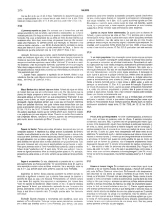 2174 SALMOS
Ver Isa. 3.2; 42.4 e Jer. 31.33. O Novo Testamento é o documento que prova
como a espiritualidade de um homem tem de vaier mais do que a letra. Cristo
habita em nosso coração (Efé. 3.17). A letra, por si só, pode matar (li Cor. 3.6).
37.32
O perverso espreita ao justo. Em contraste com o homem bom, que está
sempre envolvido no culto do templo e aprendendo e obedecendo à lei. o ímpio é
motivado pelo ódio. Ele chega ao extremo de quebrar o mandamento que proibe o
homicídio. Ele prova a malignidade de sua alma por meio de atos violentos que
arrebatam vidas. Além disso, suas vitimas são pessoas boas que não merecem
esses atos maliciosos. “O salmista conclui sua meditação ao descrever a luta
entre os ímpios e os justos — vss. 32-38. A solução dele foi contrastar os planos
maus para destruir os justos com o poder preservador de Deus... o Senhor não
abandona os que Lhe pertencem (vss. 32 e 33)” (Allen P. Ross, in loc.).
Aplicação. Até mesmo alguns crentes (assim chamados) anseiam por surpre­
ender um irmão em algum erro, a fim de satisfazer seus desejos perversos de
mostrar-se superiores. Suas atitudes de juízo prejudicam o próximo, e eles estão
sempre mostrando-se superiores a seus irmãos “inferiores”. É marca de um espí­
rito tenebroso, e não de um espírito iluminado, surpreender um irmão em alguma
falta e lançar ataques verbais contra ele. Tais indivíduos pensam que estão acima
dos pecados alheios, mas já estão provando sua inferioridade por práticas de uma
“vida assinalada pelo ódio”.
"... buscam matar, assassinar a reputação de um homem, destruir a sua
substância, tirar-lhe a vida. Alguns compreendem que essa afirmativa se refere ao
diabo... Ver I Ped. 5.8” (John Gill, in loc.).
37.33
Mas o Senhor não o deixará nas suas mãos. Yahweh se ergue em defesa
do homem bom que vive em conformidade com a lei. Ele não permite que os
planos dos ímpios prosperem e tenham sucesso finai. Disse Sócrates: ‘'Nenhum
dano pode sobrevir ao homem bom”, ao que acrescentamos “finalmente”. E isso
porque, como é óbvio, os ímpios prosperam e o homem bom é severamente
perseguido. Alguns estudiosos pensam que o caso aqui em foco tem referência
direta com questões tribunícias, nas quais homens maus tentam fazer com que
juizes se pronunciem contra os inocentes, mas o versículo é mais amplo que isso.
Cf. Sal. 119.31 e Isa. 54.17. O homem bom será inocentado diante dos anjos e
dos poderes espirituais, mesmo que os homens achem que o inocente é culpado
e os prejudiquem por suas alegadas falhas. “Quando os cristãos foram exilados
sob o imperador Adriano, Tertuliano os consolou, dizendo: ‘Se somos condenados
pelo mundo, somos inocentados por Deus'” (Fausset, in loc.).
37.34
Espera no Senhor. Temos uma antiga afirmativa, incorporada aqui por um
compilador posterior. A referência é ao tempo anterior à possessão do território
israelita. Israel sofria devido a uma crise profunda. Havia gigantes na terra e muita
coisa que temer. Somente os homens espirituais poderiam esperar o cumprimento
do pacto abraâmico (ver as notas a respeito em Gên. 15.18). A Terra Prometida
seria dividida entre as doze tribos e então subdividida em grupos familiares. Tudo
isso seria impossível sem uma veia de espiritualidade que permeasse a nação.
Para que a promessa sobre a Terra Prometida fosse cumprida, todos os israelitas
tinham de ser “obedientes à lei". O pacto dizia: “A terra vos pertence”, mas so­
mente os dignos (verdadeiros filhos de Abraão) podiam possuí-la. Por aplicação,
pensamos na pátria celeste, e em como somente os que estão em Cristo entrarão
nela.
Segue o seu caminho. Ou seja, obedecendo os preceitos da lei, o caminho
pelo qual competia aos hebreus caminhar. Ver os comentários do vs. 31, quanto a
uma exposição completa sobre as idéias envolvidas. Ver a exposição sobre os
vss. 9 e 11, que também falam sobre entrar na posse da Terra Prometida.
Esperando no Senhor. Estas palavras aparecem na primeira porção do
versículo e significam o mesmo que a próxima frase acerca de observar o
caminho de Deus, ou seja, a lei mosaica. Primeiramente, um homem cumpre
o seu dever. Em seguida, fica esperando a recompensa. Um homem deve
“viver no espírito da obediência” (Adam Clarke, in loc.). A palavra hebraica
para “esperar" é kavah, que subentende a extensão de uma linha entre dois
pontos, assinalando a rota mais curta entre um e outro. O homem bom deve
traçar a sua linha no caminho reto. O coração precisa estar “em harmonia
com Deus”.
Exaltação. Quando chegasse a recompensa pela obediência, Israel seria
exaltado na Terra Prometida. Todos os inimigos seriam derrotados e confessari­
am o direito dos israelitas sobre a Terra Prometida. Davi derrotou oito povos
adversários, para tornar completa a possessão; porquanto, quando Josué entrou
na terra, muitos lugares ficaram por conquistar e permaneceram remanescentes
dos antigos habitantes. Ver II Sam. 10.19, quanto às vitórias logradas por Davi.
Ele preparou o caminho para a época áurea de Israel, sob Salomão, quando
houve paz e prosperidade, e Israel expandiu grandemente as suas fronteiras,
quase até os limites indicados pelas promessas do pacto abraâmico.
Quando os ímpios forem exterminados. De acordo com os ditames de
Yahweh, a guerra santa (ver as notas em Deu. 7.1-5) apontava para o aniquila­
mento total do inimigo. Alguns eruditos vêem aqui o retorno dos judeus, terminado
o cativeiro babilónico, mas não parece isso o que está aqui em mira. O autor
pensa nos tempos antigos, na conquista original, e dali extrai lições espirituais. Os
israelitas viram os egípcios mortos à beira-mar (ver Éxo. 14.30), e houve muitas
outras vitórias visíveis e patentes. Cf. Sal. 52.5,6, que ilustram bem este versículo.
37.35
Vi um ímpio prepotente. Uma observação comum mostra-nos que os ímpios
prosperam, enriquecem e perseguem outras pessoas. O salmista havia observa­
do o processo e comparou-o ao admirável crescimento e florescimento do cedro
do Líbano (assim diz nossa versão portuguesa, acompanhando a Revised Standard
Version). Quanto a esse título, ver o artigo no Dicionário. Não repito aqui a
informação oferecida ali. Não está em vista especificamente nenhum homem mal,
tal como Nabucodonosor, conforme crêem alguns estudiosos. A declaração do
autor é geral e apiica-se a qualquer indivíduo que, embora cheio de pecados e
violência, consegue florescer nesta vida. A Septuaginta e a Vulgata Latina inter­
pretam a árvore envolvida como o cedro do Líbano, o qual pode ilustrar correta­
mente a maneira horrenda como o ímpio cresce e obtém poder, a ponto de
perseguir os semelhantes. Cf. Dan. 4.10, que serve de ilustração. Espanta-nos
ver ímpios em posições de mando, usando seu poder, enriquecendo materialmen­
te e, então, ato continuo, prejudicando o próximo. Mas é quase só nisso que
consiste a atual política mundial. Não é fácil combinar riquezas-poder-bondade.
Essa é uma fórmula verdadeiramente rara!
Era doutrina hebraica padrão a idéia de que a bondade fazia um homem
enriquecer; a verdade, contudo, é que existem inúmeras exceções a essa regra;
de fato, há mais exceções do que exemplos positivos. Mesmo assim, os hebreus
continuavam acreditando nessa teoria. Cf. Sal. 73.12; Jer. 12.1,2; Isa. 29.20 e
49.25.
37.36
Passei, e eis que desaparecera. Por onde o salmista passava, ali florescia o
ímpio, como se fosse um poderoso cedro do Líbano. O salmista contemplou,
consternado, essa cena. Mas, na próxima vez em que passou pelo mesmo lugar,
a árvore tinha desaparecido. Alguém havia derrubado o cedro para transformá-lo
em lenha, ou, talvez, para incorporar a madeira à alguma casa em construção. O
perplexo passante ficou à procura de ao menos um vestígio da árvore; mas foi
tudo em vão. O cedro do Líbano havia desaparecido sem deixar rastro de sua
existência. Por semelhante modo, o salmista esperava que todos os ímpios termi­
nassem da mesma maneira. O homem que era uma grande árvore se transforma­
ra em cinzas. O homem bom quase não podia acreditar no que via. Como era
possível que um homem tão poderoso, rico e florescente simplesmente tivesse
desaparecido daquele jeito? O pecador tinha perecido tão rápida e completamen­
te. “... fora reduzido a nada. Ele se tornara uma não-entidade. Diz o Targum: ‘Ele
cessou cte existir no mundo'... Ele se foi para o seu próprio lugar, como Judas, o
traidor, sobre quem Jerônimo interpretou toda esta passagem” (John Gill, in loc.).
“O mal não somente desaparecerá, mas também será esquecido” (J. R. P. Sclater,
in loc.).
37.37
Observa o homem íntegro. Em contraste com o homem ímpio, que é rico e
poderoso, e tão de repente pereceu de modo absoluto, o homem bom continua,
pelo poder de Deus. Observa o homem bom. Ele florescerá e não desaparecerá.
Será absorvido na vida eterna ao chegar o momento de sua morte. Para ele
haverá paz e felicidade. O homem bom será abençoado. Talvez a mente do autor
sagrado se tenha concentrado na idéia da sobrevivência da alma diante da morte
biológica, idéia que começou a aparecer nos salmos e profetas, embora estivesse
ausente na teologia mais antiga dos hebreus. Ou então ele simplesmente espera­
va que, no final, os mansos herdariam a terra (vs. 11), O autor sagrado esperava
uma reversão permanente das fortunas, a qual distinguisse os bons dos maus; no
entanto, ele não abordou os detalhes de como isso poderia cumprir-se. O salmista
acreditava na retribuição, na justiça e na recompensa, mas não detalhou como
esses princípios operam entre os homens. Alguns estudiosos supõem que o poe­
ta tivesse em mente apenas a posteridade dos bons, enquanto a posteridade dos
homens vis seria como galhos cortados de uma árvore morta. Mas isso parece
apenas abrandar a intenção do autor sagrado.
 