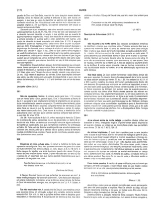 2176 SALMOS
pecado de Davi com Bate-Seba, mas não há como descobrir esses detalhes.
Ademais, cerca de metade dos salmos é atribuída a Davi, sem dúvida um
exagero, o que leva ao outro de identificar os salmos com algum incidente
conhecido na vida de Davi. Os subtítulos foram escritos muito depois das com­
posições originais e, em sua maioria, são apenas conjecturas com pouca ou
mesmo nenhuma autoridade.
De acordo com o uso eclesiástico, este salmo tem sido contado entre os sete
salmos penitenciais (6, 32, 38, 51,102, 130 e 143). Ele veio a ser associado com
a oferenda memorial oferecida no templo, o que significa que se revestia de
alguma importância naquele culto. “Havia duas espécies de oferendas memoriais:
a primeira consistia em queimar sobre o altar, juntamente com incenso, uma
porção da oferenda de cereal misturada com azeite (Lev. 2.1-10). A segunda
consistia na queima do incenso posto a cada sábado sobre os pães da proposi­
ção (Lev. 24.7). A Septuaginta e o Targum sobre os salmos parecem favorecer o
segundo tipo de oferendas, mas a natureza de súplica do salmo pode indicar o
primeiro tipo” (William R. Taylor, in loc.). Uma vez que o salmo tenha chegado a
ser usado formalmente no templo, provavelmente se tornou padrão, para pecado­
res arrependidos, usá-lo quando tivessem sido libertados de suas aflições. Alguns
supõem que um compositor de salmos do templo tenha escrito este salmo exata­
mente com o propósito que estamos discutindo, em vez de tê-lo adaptado para
esse uso específico.
Os problemas do poeta incluíam ataques de inimigos pessoais que, provavel­
mente, tiravam vantagem de sua condição física enfraquecida. O homem estava
cercado de tribulações, e esperava-se que ele fosse livrado de todas elas. Os vss.
1-12 falam sobre como Yahweh disciplina o pecador, visando o seu próprio bem.
Os vss. 13-22 tratam da esperança do sofredor. Essas duas seções continuam
este salmo, que não termina com uma ação de graças formal, o que é raro nos
salmos de lamentação. Os Salmos 31.1 -12 e 88 terminam com um tom de deses­
pero.
Um Apelo a Deus (38.1,2)
38.1
Não me repreendas, Senhor. A primeira seção geral (vss. 1-12) começa
com um intenso apelo a Deus, pedindo ajuda. O vs. 1 é equivalente ao trecho de
Sal. 6.1, que pode ter sido simplesmente tomado de empréstimo por ser apropria­
do às circunstâncias da presente composição. O salmista estava sofrendo golpes
divinos sob a forma de dores corporais e angústia mental. Ele não lançou a culpa
sobre Deus por causa do que lhe acontecia. Reconheceu a justiça do castigo,
mas mesmo assim pediu alívio. Onde houver a ira divina, a misericórdia divina
pode aliviar e curar, e era isso que o salmista esperava. Comparar este sentimen­
to com Hab. 3.2 e Isa. 57.16.
Sal. 38.1 é uma duplicata de Sal. 6.1, onde a exposição é oferecida. O Salmo
6 é o primeiro dos salmos penitenciais no uso da igreja cristã, e o Salmo 38 é o
terceiro da lista. Ambos são salmos de lamentação acerca de alguma enfermida­
de nojenta que o poeta sofria e da qual ele implorava livramento. Ver a introdução
ao Salmo 38. Fazia parte da doutrina israelita padrão que as enfermidades eram
causadas pelo pecado, pelo que o salmista não se queixou acerca de nenhuma
injustiça envolvida em sua condição. Parece que ele reconheceu pecados especí­
ficos que estavam sendo punidos.
38.2
Cravam-se em mim as tuas setas. É comum a metáfora da flecha para
representar os castigos de Deus, visto que esse instrumento de guerra foi a causa
de muito sofrimento nos tempos antigos. Cf. Deu. 32.23; Jó 6.4 e 16.13,14. A
flecha causava dor aguda e uma ferida duradoura, quando não matava. Os julga­
mentos de Deus também doem e matam. O poeta não sabia se a dor seria ou não
o começo de um caso fatal, pelo que clamou pedindo misericórdia para que o
julgamento não seguisse esse curso.
Tuas flechas enterraram-se profundamente em mim, e a tua
mão desabou sobre mim.
(Paráfrase de Ellicott)
A Revised Standard Version diz que as flechas “se enterraram em mim”. A
nossa versão portuguesa diz “cravaram-se em mim”. “Uma flecha com rebarbas é
um amargo instrumento, doloroso ao entrar e doloroso ao ser retirada. As flechas
de Deus são estranhas e amargas, mas são agente de cura” (J. R. P. Sclater, in
loc.).
Tua mão recai sobre mim. A pesada mão de Deus é outra metáfora comum
para a punição divina, em retribuição a algum erro cometido, conforme também
vemos em Sal. 32.4 e 39.10. Mas as punições de Deus visam a disciplina, que á
restauradora, e não destruidora. A disciplina pode ser dolorosa e dura, mas não é
arbitrária e infrutífera, O braço de Deus é forte para ferir, mas é forte também para
salvar.
Compadecei-vos de mim, amigos meus, compadecei-vos de
mim, porque a mão de Deus me atingiu.
(Jó 19.21)
Descrição da Enfermidade (38.3-10)
38.3
Não há parte sã na minha carne. São baldadas as modernas tentativas
de identificar a doença que o salmista sofria. Podemos somente dizer que a
questão era realmente séria. O apelo do salmista soa como uma condição
fatal; e note-se que, depois de ter sido respondida a oração pedindo livram en­
to, o salmo não termina em tom de triunfo, mas somente em outro apelo. O
poeta descreveu sua enfermidade diante de Deus a fim de atrair a Sua mise­
ricórdia. Nenhum ser humano deveria sofrer da maneira como ele sofria. O
autor não se considerava inocente, como aconteceu a Jó, nem acusou Deus
de injustiça, conforme fez o mesmo Jó. A falta de saúde era resultante direto
da ira de Deus. A justiça estava presente, mas era horrível contemplá-la. A
raiz da dificuldade estava no homem, e não na administração equivocada da
parte de Deus.
Nos meus ossos. Os ossos podem representar o corpo inteiro, porque são
eles que o suportam. Ou talvez a doença houvesse atacado de tal forma que até
os ossos estavam afetados por dentro. Cf. Isa. 1.5,6. Ver também Sal. 6.2; 31.10
e 32.3, quanto à metáfora dos ossos. Um homem verdadeiramente doente não
tem descanso. Ele aprende que a dor pode ser contínua e insuportável, e essa é
uma das razões pelas quais algumas pessoas cometem suicídio. O dr. Kevorkian,
no Estado americano de Michigan, tem ajudado cerca de quarenta pessoas a
cometer suicídio nos últimos anos. Muitos desses pacientes não estavam em
condições terminais. Eles simplesmente padeciam, ou em breve padeceriam, de
tamanhas dores, que a vida deixaria de ser digna de ser vivida. O consentimento
dos familiares é necessário para o processo de suicídio, e as famílias alegremen­
te consentem em fazer seus entes queridos escapar da dor. Médicos e teólogos
continuam a disputar sobre a moralidade e legalidade do que o dr. Kevorkian está
fazendo, mas ele tem obtido grande apoio nos Estados Unidos, pois a dor pode
realmente tirar o significado da vida física. Ver na Enciclopédia de Bíblia, Teologia
e Filosofia o verbete intitulado Suicídio.
38.4
Já se elevam acima de minha cabeça. A metáfora idealiza ondas que
avassalam a vítima, ameaçando afogá-la. O pobre homem estava afogando-se
em sua dor e tristeza, por ondas que ele mesmo havia criado, mas que também
eram divinas. Cf. Sal. 42.7; 90.12; 124.4,5.
As minhas iniqüidades. O poeta sacro apontava para os seus pecados
como a causa de sua tristeza. Ele não se queixou de injustiça da parte de Deus,
embora as suas dores tivessem atingido o nível do insuportável. A teologia co­
mum dos hebreus culpava o pecado por todas as enfermidades físicas. Paulo
sabia que nem sempre esse é o caso (II Cor. 12.8). Algumas vezes as enfermida­
des podem ser uma medida disciplinadora. De outras vezes, porém, trata-se
apenas de uma manifestação do caos estúpido, um fator real neste mundo, contra
o qual devemos orar constantemente. Os hebreus rejeitavam a ajuda dos médi­
cos, porquanto não queriam ser culpados de reverter artificialmente um castigo
divino. Somente bem mais tarde, na história dos judeus, a medicina tornou-se
uma ciência aceitável. Seja como for, no caso do poeta, a dificuldade residia no
homem, e não na natureza caótica.
Como fardos pesados. A metáfora é agora modificada para um homem que
carregava um fardo esmagador, o qual minava todas as suas forças e estava
terminando com a sua vida. Jesus prometeu descanso para tais pessoas:
Vinde a mim todos os que estais cansados e sobrecarregados,
e eu w s aliviarei.
(Mateus 11.28)
Jesus dirigiu a palavra aos que estavam oprimidos pelo pecado e envergados
pelo peso das preocupações e angústias. Mas Ele também se dirigiu aos que
estavam literalmente enfermos, e os quais, por tantas vezes, Ele curou. Ver no
Dicionário o artigo chamado Cura. Ver Isa. 53.4,6,11.
Devemos lembrar a aplicação metafórica desta passagem. “Muitos homens
fisicamente aptos estão, em seu verdadeiro eu, num estado de fétida corrupção e,
 