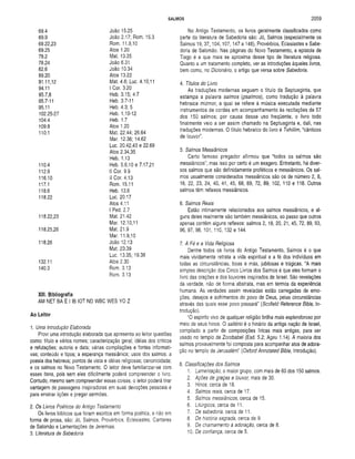 SALMOS 2059
69.4 João 15.25
69.9 João 2.17; Rom. 15.3
69.22,23 Rom. 11.9,10
69.25 Atos 1.20
78.2 Mat. 13.35
78.24 João 6.31
82.6 João 10.34
89.20 Atos 13.22
91.11,12 Mat. 4.6; Luc. 4.10,11
94.11 I Cor. 3.20
95.7,8 Heb. 3.15; 4.7
95.7-11 Heb. 3.7-11
95.11 Heb. 4.3; 5
102.25-27 Heb. 1.10-12
104.4 Heb. 1.7
109.8 Atos 1.20
110.1 Mat. 22.44; 26.64
Mar. 12.36; 14.62
Luc. 20.42,43 e 22.69
Atos 2.34,35
Heb. 1.13
110.4 Heb. 5.6,10 e 7.17,21
112.9 II Cor. 9.9
116.10 II Cor. 4.13
117.1 Rom. 15.11
118.6 Heb. 13.6
118.22 Luc. 20,17
Atos 4.11
I Ped. 2.7
118.22,23 Mat. 21.42
Mar. 12.10,11
118.25,26 Mat. 21.9
Mar. 11.9,10
118.26 João 12.13
Mat. 23.39
Luc. 13.35; 19.38
132.11 Atos 2.30
140.3 Rom. 3.13
Rom. 3.13
XIII. Bibliografia
AM NET BA E I IB IOT ND WBC WES YO Z
Ao Leitor
1. Uma Introdução Elaborada
Provi uma introdução elaborada que apresenta ao leitor questões
como: título e vários nomes; caracterização geral; idéias dos críticos
e refutações; autoria e data; várias compilações e fontes informati­
vas; conteúdo e tipos; a esperança messiânica; usos dos salmos; a
poesia dos hebreus; pontos de vista e idéias religiosas; canonicidade;
e os salmos no Novo Testamento. O leitor deve familiarizar-se com
esses itens, pois sem eles dificilmente poderá compreender o livro.
Contudo, mesmo sem compreender essas coisas, o leitor poderá tirar
vantagem de passagens inspiradoras em suas devoções pessoais e
para ensinar lições e pregar sermões.
2. Os Livros Poéticos do Antigo Testamento
Os livros bíblicos que foram escritos em forma poética, e não em
forma de prosa, são: Jó, Salmos, Provérbios, Eclesíastes, Cantares
de Salomão e Lamentações de Jeremias.
3. Literatura de Sabedoria
No Antigo Testamento, os livros geralmente classificados como
parte da literatura de Sabedoria são: Jó, Salmos (especialmente os
Salmos 19, 37,104,107,147 a 148), Provérbios, Eclesíastes e Sabe­
doria de Salomão. Nas páginas do Novo Testamento, a epístola de
Tiago é a que mais se aproxima desse tipo de literatura religiosa.
Quanto a um tratamento completo, ver as introduções àqueles livros,
bem como, no Dicionário, o artigo que versa sobre Sabedoria.
4. Títulos do Livro
As traduções modernas seguem o título da Septuaginta, que
estampa a palavra salmos (psalmos), como tradução à palavra
hebraica mizmor, a qual se refere à música executada mediante
instrumentos de cordas em acompanhamento às recitações de 57
dos 150 salmos; por causa desse uso freqüente, o livro todo
finalmente veio a ser assim chamado na Septuaginta e, dali, nas
traduções modernas. O título hebraico do livro é Tehillim, “cânticos
de louvor".
5. Salmos Messiânicos
Certo famoso pregador afirmou que “todos os salmos são
messiânicos”; mas isso por certo é um exagero. Entretanto, há diver­
sos salmos que são definidamente proféticos e messiânicos. Os sal­
mos usualmente considerados messiânicos são os de número 2, 8,
16,22, 23, 24, 40, 41, 45, 68, 69, 72, 89, 102, 110 e 118. Outros
salmos têm reflexos messiânicos.
6. Salmos Reais
Estão intimamente relacionados aos salmos messiânicos, e al­
guns deles realmente são também messiânicos, ao passo que outros
apenas contêm alguns reflexos: salmos 2, 18, 20, 21, 45, 72, 89, 93,
96, 97, 98, 101, 110, 132 e 144.
7. A Fé e a Vida Religiosa
Dentre todos os livros do Antigo Testamento, Salmos é o que
mais vividamente retrata a vida espiritual e a fé dos indivíduos em
todas as circunstâncias, boas e más, jubilosas e trágicas. “A mais
simples descrição dos Cinco Livros dos Salmos é que eles formam o
livro das orações e dos louvores inspirados de Israel. São revelações
da verdade, não de forma abstrata, mas em termos da experiência
humana. As verdades assim reveladas estão carregadas de emo­
ções, desejos e sofrimentos do povo de Deus, pelas circunstâncias
através das quais esse povo passará” (Scofield Reference Bible, In­
trodução).
“O espírito vivo de qualquer religião brilha mais esplendoroso por
meio de seus hinos. O saltério é o hinário da antiga nação de Israel,
compilado a partir de composições líricas mais antigas, para ser
usado no templo de Zorobabel (Esd. 5.2; Ageu 1.14). A maioria dos
salmos provavelmente foi composta para acompanhar atos de adora­
ção no templo de Jerusalém" (Oxford Annotated Bible, Introdução).
8. Classificações dos Salmos
1. Lamentação, o maior grupo, com mais de 60 dos 150 salmos.
2. Ações de graças e louvor, mais de 30.
3. Hinos, cerca de 18.
4. Salmos reais, cerca de 17.
5. Salmos messiânicos, cerca de 15.
6. Litúrgicos, cerca de 11.
7. De sabedoria, cerca de 11.
8. De história sagrada, cerca de 9.
9. De chamamento à adoração, cerca de 8.
10. De confiança, cerca de 5.
 
