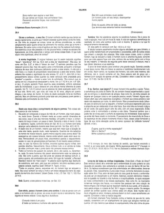 SALMOS 2181
Seria melhor nem respirar e nem falar,
Do que clamar por forças, mas permanecer fraco,
Parecendo encontrar forças, mas continuando
a buscar.
O Salmista Busca Iluminação (39.4-6)
39.4
Dá-me a conhecer... o meu fim. O homem sofredor sentia que seu tempo se
esvaia rapidamente, e queria que Yahweh dissesse quanto tempo ainda ihe resta­
va. Ele tinha de preparar as coisas; tomar as últimas providências; ou então
simplesmente saber quanto tempo de sofrimento lhe restava, antes que a morte o
libertasse. Ele sabia como a vida é fugidia e por isso não lhe restava muito tempo.
Ele examinou a sua vida passada e viu tão poucos feitos; o tempo se escoara tão
ligeiramente; ele tinha preenchido o tempo com tantas coisas fúteis. O que tudo
aquilo tinha significado, afinal de contas?
A minha fragilidade. O original hebraico que foi assim traduzido significa
“deixar”, “abandonar”. Em Isa. 53.3, tem a idéia de “abandonado". Mas aqui, tal
como em Eze. 3.27, a idéia é “deixar de viver”. O salmista percebeu que lhe
restavam poucos dias, mas não apelou para a imortalidade, porquanto a teologia
hebraica de seus dias continuava deficiente quanto a esse ensino. A vida era a
vida física, e a noção de prosperidade relacionava-se a esta vida terrena. Estar
enfermo lhe roubara o significado da vida terrena. Cf. Jó 6.11. John Gill (in loc.)
provavelmente estava correto quando viu neste versículo certa ansiedade para
“resolver" a questão — morrer e estar livre do sofrimento. “Era comum que os
santos em ira e impaciência desejassem a morte. Ver Jó 7.15,16 e Jon. 4.8” (Gill,
in loc.). O próprio apóstolo Paulo exprimiu essa ansiedade, embora estivesse
certo da imortalidade, o que o deixava em uma atitude mental diferente do poeta
sagrado. Ver Fil. 1.23. É comum que as pessoas de idade avançada vejam o fim
de sua vida. Minha avó, que viveu até mais de 90 anos, alegrou-se quando
chegou o seu tempo de morrer. A rotina da idade avançada torna-se mortífera
para ela. Mas um sofrimento profundo pode fazer até uma pessoa jovem perder o
interesse pela continuidade da vida física.
39.5
Deste aos meus dias o comprimento de alguns palmos. Três coisas são
ditas acerca da vida humana:
1. Ela pode ser comparada à largura da mão de um homem, algo muito peque­
no, muito breve. Quando o homem mede as coisas usando dimensões de
seu corpo, essa é uma das menores medidas. Um palmo é maior; o compri­
mento do braço é maior; um passo é maior. Somente o dedo é menor. A vida
é, realmente, fugidia, conforme lemos em Sal. 90.12, e o homem bom tenta
alcançar certa sabedoria durante esse breve período. Ver Eze. 40.5; 43.13.
2. A idade total de um homem, mesmo que seja bem maior que a duração de
uma vida média, quando muito, nada representa. Quantos de nós sabemos
os nomes de nossos bisavós, quanto menos alguma coisa acerca deles? Se
avançarmos até nossos tetravôs, menos ainda sabem quais eram seus no­
mes. Retrocedendo um pouco mais, encontramos apenas o esquecimento,
exceto no caso de genealogistas profissionais. E até mesmo esses profissio­
nais, no caso da maioria das famílias, encontra apenas alguns nomes, sem
grandes detalhes. Naturalmente, Deus conhece tudo, e os valores de todas
as vidas continuam, mas o poeta sacro não pensava nesses termos.
3. Todos os homens não passam de vaidade, isto é, são vazios, ou, literalmen­
te, nada. Os seres humanos não pesam absolutamente nada na balança da
vida. São como a poeira, que não pode ser pesada em balança comum, e,
como a poeira, são arrebatados pelo vento. Em lugar de “vaidade”, a Revised
Standard Version diz “mero sopro”. “A palavra sopro significa algo destituído
de substância, sem valor, pelo que seu sinônimo, tal como acontece com a
palavra vaidade, significa nada” (William R. Taylor, in loc.).
“Todos os projetos, planos, esquemas etc. do homem logo se reduzem a
nada. Seu corpo também se reduz a mofo e em breve desaparece tanto da visão
quanto da memória dos homens” (Adam Clarke, in loc.). Cf. Sal. 102.11; 103.15 e
Jó 14.5.
Selá. Quanto a esta palavra misteriosa, ver Sal. 3.3.
39.6
Com efeito, passa o homem como uma sombra. A vida se parece com um
palco, e os homens são os atores: as cenas mudam rápida e radicalmente. Coisa
alguma se mostra estável. Coisa alguma é duradoura.
O mundo inteiro é um palco.
E todos os homens e mulheres são apenas atores.
Eles têm suas entradas e suas saídas;
Um homem pode, em seu tempo, desempenhar
muitos papéis.
Então há aquela última de todas as cenas,
Que termina essa estranha história movimentada.
(Shakespeare)
Sombra. Não há substância alguma na existência humana. Ela é plena de
ruído e agitação, mas tudo em troca do nada. A vida tem apenas a semelhança da
realidade, tal como uma sombra nada é em si mesma. É apenas a luz que foi
temporariamente intersectada.
Cf. esta parte do versículo com Sal. 144.4 e Jó 14.2.
A labuta humana usualmente envolve alguma atividade que gera dinheiro, o
qual é então transformado em propriedades e possessões, além de outras coisas
que atraem a atenção das pessoas. Mas todas essas coisas, como o próprio
homem, logo se reduzem a nada. O homem reúne e amontoa riquezas, somente
para que outra pessoa fique com elas, embora não as tenha ganho com a força
do seu trabalho. O hebraico da segunda parte deste versículo é obscuro, mas o
que ofereci descreve a sua essência.
O povo de Israel labutou para construir uma grande nação. Salomão presidiu
a sua época áurea. Mas em breve os assírios e babilônios transformariam tudo
em cinzas. Assim sendo, as riquezas dos homens, tais como eles mesmos, são
efêmeras, isto é, duram somente um dia. Essa palavra vem do grego epi +
hemera (com duração de apenas um dia). Considere o leitor o caso do rico tolo
(Luc. 12.17-20). Ver Ecl. 2.18,19.
39.7
E eu, Senhor, que espero? O nosso homem tinha perdido a saúde. Talvez,
à semelhança do poeta do Salmo 38, ele também tivesse experimentado a oposi­
ção de inimigos e o abandonado de amigos. Seja como for, ele tinha cessado de
esperar em qualquer coisa ou em qualquer pessoa, exceto Yahweh. Alguns estu­
diosos vêem aqui uma esperança evangélica: o homem que estava prestes a sair
desta vida esperava por outra, no além-túmulo. Mais provavelmente ainda (olhan­
do para os versículos que se seguem), o homem continuava esperando pela cura
e propunha-se ser restaurado à sua vida física. Sua vida tinha-se tornado indigna
de ser vivida. Ele queria algum valor de volta, com um corpo regenerado. Então
poderia voltar à normalidade e retomar a vida diária. “Devemos lembrar que o
poeta não se volveu para o conforto da esperança da imortalidade. Essa esperan­
ça ainda não havia raiado no horizonte. O pensamento da misericórdia de Deus e
da esperança de seu próprio livramento moral e físico, essas coisas formavam a
base de sua nobre elevação acima do senso opressor da futilidade humana”
(Ellicott, in loc.).
E agora, qual é a minha expectação?
Não é o Senhor?
Minha substância está Contigo.
(Tradução da Septuaginta)
"A fé irrompeu do meio das brumas do sentido, que haviam envolvido o
homem; e, por essa razão, ele dissera: ‘Minha esperança está em Ti’” (Fausset, in
loc.). Cf. 25.5,21; 33.20; 62.5 e 71.5. Ver no Dicionário o verbete chamado Espe­
rança.
39.8
Livra-me de todas as minhas iniqüidades. Onde Está o Poder do Amor?
Este versículo talvez dê a entender que a enfermidade do autor poderia ter sido
causada por pecados. Isso certamente é verdade no caso do Salmo 38 (ver Sal.
38.4). Os hebreus acreditavam que toda enfermidade, em última análise, devia-se
ao pecado. Esta, naturalmente, é uma visão míope, conforme demonstro na expo­
sição sobre 38.4. Pois, além de fazer parte do caos geral do mundo, a enfermida­
de pode ser um disciplinador e um mestre. Ademais, existem elementos misterio­
sos na questão no tocante à vida humana e à espiritualidade, os quais escapam
ao nosso conhecimento e às nossas explicações. Seja como for, os insensatos
tornam-se inimigos dos fracos, e a maioria das pessoas tem uma coleção de
falsos amigos e de inimigos que se regozijam diante da sua queda. Jó foi abando­
nado pelos amigos, e o poeta de Sal. 38.11 seguiu o mesmo padrão. Os inimigos
gostam de zombar quando suas vítimas estão em aflição. Este mundo não é
muito chegado ao amor. Homens profanos fazem do ferir a seus semelhantes um
esporte. Considere o leitor a história seguinte:
Um homem chamado Tony Campolo contou a história de que ele foi, certa
ocasião, conselheiro em um acampamento de igreja que abrigava meninos pe­
quenos. Um dos meninos que estava no acampamento tinha sido vítima de para­
 