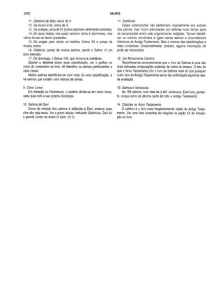 2060 SALMOS
11. Cânticos de Sião, cerca de 3.
12. De louvor à lei, cerca de 3.
13. De proteção, cerca de 91 (outros exprimem sentimentos similares). ■
14. De tipos mistos, nos quais nenhum tema é dominante, mas
vários temas se fazem presentes.
15. De oração pela vitória na batalha, Salmo 20 e partes de
muitos outros.
16. Didáticos, partes de muitos salmos, sendo o Salmo 15 um
bom exemplo.
17. De doxologia, o Salmo 150, que encerra a coletânea.
Quanto a detalhes sobre essa classificação, ver o gráfico no
início do comentário do livro. Ali identifico os salmos pertencentes a
cada classe.
Muitos salmos identificam-se com mais de uma classificação, e
há salmos que contêm uma mistura de temas.
9. Cinco Livros
Em imitação ao Pentateuco, o saltério divide-se em cinco livros,
cada quai com a sua própria doxologia.
10. Salmos de Davi
Cerca de metade dos salmos é atribuída a Davi, embora essa
cifra não seja exata. Ver o ponto abaixo, intitulado Subtítulos. Davi foi
o grande canforde Israel (II Sam. 23.1).
11. Subtítulos
Essas composições não pertenciam originalmente aos autores
dos salmos, mas foram adicionadas por editores muito tempo após
as composições terem sido originalmente redigidas. Tentam identifi­
car os autores envolvidos e ligam certos salmos a circunstâncias
históricas do Antigo Testamento. Mas a maioria das identificações é
mera conjectura. Ocasionalmente, contudo, alguma informação útil
pode ser encontrada.
12. Um Monumento Literário
Reconhece-se universalmente que o livro de Salmos é uma das
mais refinadas composições poéticas de todos os tempos. O fato de
que o Novo Testamento cita o livro de Salmos mais do que qualquer
outro livro do Antigo Testamento serve de confirmação espiritual des­
sa avaliação.
13. Salmos e Versículos
Há 150 salmos, num total de 2.461 versículos. Este livro, portan­
to, ocupa cerca da décima parte de todo o Antigo Testamento.
14. Citações no Novo Testamento
O saltério é o livro mais freqüentemente citado do Antigo Testa­
mento. Ver uma lista completa de citações na seção XII da Introdu­
ção ao livro.
 