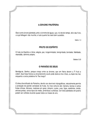 AÁRVORE FRUTÍFERA
Ele é como árvore plantada junto a corrente de águas, que, no devido tempo, dá o seu fruto,
e cuja folhagem não murcha; e tudo quanto faz será bem sucedido.
O fruto do Espírito e: Amor, alegria, paz, longanimidade, benignidade, bondade, fidelidade,
mansidão, domínio próprio.
Bendigo-te, Senhor, porque cresço entre as árvores, que em fileira devem a Ti fruto e
ordem. Que força franca ou encantamento oculto pode destruir-me o fruto, ou fazer-me mal,
enquanto a cerca protetora for Teu braço?
O clima diversificado da Palestina, devido aos desníveis totpográficos, naturalmente permite
a produção de grande variedade de frutas. As mais comuns são: banana, laranja e outras
frutas cítricas, tâmaras, rosáceas em geral, dióspiro, jujuba, uvas, figos, azeitonas, romãs,
amoras pretas, vários tipos de melão, amêndoas e ameixas. Os frutos plantados em jardins
podem ser colhidos durante quase todos os meses do ano.
Salmo 1.3
FRUTO DO ESPÍRITO
Gálatas 5.22
O PARAÍSO DE DEUS
 