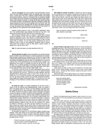 2070 SALMOS
4.4
írai-vos, e não pequeis. Os homens rebeldes e ímpios são advertidos a reconsi­
derar o seu curso. Embora estivessem irados, não deveriam pecar. Não deveriam
perder o controle próprio. Para evitar a catástrofe, aqueles homens de alta posição
social tinham de restringir a própria ira, comungando com sua consciência (coração)
para se certificar de que não cometeriam erros precipitados e fatais. Quando descan­
savam à noite, distantes da confusão e do rebuliço da vida diária, deveriam aproveitar
os momentos de solidão e tranqüilidade para reexaminar motivações e atitudes. Eles
estavam atacandq um homem bom a fim de agradar e servir a um homem ímpio. Tais
atos não podiam deixar de ser percebidos pelo olho divino. Eles estavam brincando
com fogo. Se aqueles homens endireitassem seus caminhos com Deus, estariam em
boas relações com Davi, abandonando suas intenções assassinas.
Irai-vos. A palavra hebraica é rigzu, a qual significa, basicamente, tremer
(Sal. 18.7), embora também possa significar estar irado (ver Isa. 28.21). Uma
pessoa trêmula estaria admirada diante de Deus, e daria apoio a Davi.
Eles se estavam arriscando diante do Vingador. A revolta deles só poderia
terminar em desastre. Ver Efé. 4.26, onde temos a mesma palavra grega que
aparece na Septuaginta, quanto a este versículo. A ira pode acender-se, mas os
homens não devem permitir que o sol se ponha sobre essa ira, ou seja, a ira deve
passar antes do anoitecer. A ira de longa duração transforma-se em atos de
violência e crimes. À noite, em seus dormitórios, opressores, ímpios e homens
irados devem ficar tranqüilos e mudar de idéia quanto a planos violentos. O
paralelo com a vida de Jesus é óbvio.
Selá. Ver sobre esta palavra nas notas expositivas de Sal. 3.2.
4.5
Oferecei sacrifícios de justiça. Homens arrependidos, que naturalmente tinham
pecado em atitudes e atos, deviam oferecer os sacrifícios apropriados como expiação.
Assim perdoados, podiam pôr sua confiança em Deus. Ver Sal. 2.12, quanto a essa
confiança. “Não sacrifícios hipócritas conforme Absalão oferecera (ver II Sam, 15.7-9),
mas sacrifícios de expiação por suas más ações, em consonância com o princípio da
justiça (ver Deu. 33.19), acompanhados por uma renúncia de todo o coração, e res­
guardando-se de ira contra o rei escolhido por Deus (ver Sal. 56.18; Pro. 15.8)”
(Fausset, in loc). O sacrifício pressupõe uma mudança de coração. “Nenhum sacrifí­
cio, nenhuma realização de dever religioso, valerá coisa alguma para homem algum,
se seu coração não estiver correto com Deus” (Adam Clarke, in loc.).
“A cerimônia na qual este salmo era usado evidentemente incluía sacrifício
(vs. 5) e talvez até passar a noite no templo (vs. 8). Cf. Sal. 3.5” (Oxford Annotated
Bibie, comentando este versículo). “Sacrifícios de justiça significam sacrifícios
requeridos pela lei mosaica, que é santa.” Cf. Sal. 51.19 e ver Deu. 33.19. Ver
também Isa. 41.8. “Os sacrifícios de justiça eram aqueles oferecidos de acordo
com a lei, da maneira correta, contanto que os animais oferecidos não apresen­
tassem aleijão nem tivessem mácula alguma” (Mal. 1.13,14) (John GUI, in loc., que
prosseguiu a fim de cristianizar o versículo e falar do sacrifício final de Cristo).
4.6
Há m uitos que dizem. As amargas experiências da vida levam muitos a
clamar em alta voz, algumas vezes desesperadamente: “Quem nos mostrará o
bem?”. Em seguida, pedem que Yahweh, sua única esperança, faça brilhar sobre
eles o resplendor de Sua luz. Nessa iluminação, o bem é trazido sobre a face deles.
Oh, Senhor, concede-nos tal graça! Os gregos, quando em desespero, entregavam
as coisas “aos deuses e à oração”. Faz parte de uma boa teoria dizer: “Deus está no
trono, e tudo está bem no mundo”. Algumas vezes, entretanto, precisamos de de­
monstrações específicas desse princípio. Ver no Dicionário o artigo intitulado Provi­
dência de Deus. A oração, naturalmente, é o instrumento desse apelo, e o Espírito é
o agente dessa iluminação. Isso nos ensina o teísmo (ver a respeito no Dicionário).
O Criador continua presente em Sua criação, intervindo na história humana, recom­
pensando piedosos e castigando ímpios. Isso deve ser contrastado com o deísmo
(ver também no Dicionário), o qual ensina que Deus abandonou Sua criação e a
deixou entregue aos cuidados das leis naturais. Mas a lei natural, apesar de algo
admirável, tem muitos lapsos e defeitos. Algumas vezes, precisamos ver a face de
Deus para saber melhor o que fazer. Esse é o misticismo corretamente compreendi­
do. Ver sobre esse termo no Dicionário.
Se uma pessoa nos saúda com um rosto brilhante e alegre, ela ganha nossa
confiança. Temos então cerleza de que coisas boas podem acontecer. Quando
recebemos a iluminação do Senhor, somente o bem pode decorrer daí. Essas
palavras sobre a fisionomia de Deus (cf. Sal. 67.1) nos fazem lembrar da bênção
sacerdotal de Núm. 6.24-26:
O Senhor te abençoe e te guarde; o Senhor faça resplandecer
o seu rosto sobre ti, e tenha misericórdia de ti;
o Senhor sobre ti levante o seu rosto, e te dê a paz.
4.7
Mais alegria me puseste no coração. A colheita é um tempo de regozijo,
por ser a culminância de muito trabalho, e apresenta a continuação da vida. Mais
que a alegria da época, foi a alegria do coração de Davi quando ele viu o livra­
mento com que Yahweh o salvou de seus inimigos. Sua alegria excedia à corri­
queira alegria humana. Houve nessa alegria algo do Ser divino, porquanto Davi
sabia que Deus tinha intervindo em seu favor, que a Presença de Deus se havia
manifestado. Havia certa grandeza na alegria de Davi. No versículo não há men­
ção alguma de que houvera uma má colheita, mas, antes, que, de alguma manei­
ra, Deus a havia providenciado. Este, porém, não é o assunto do versículo. A
figura da colheita foi escolhida porque esta representava o episódio mais feliz da
comunidade. Todavia, havia uma alegria ainda maior do que essa.
Quem sai andando e chorando enquanto semeia, voltará com
júbilo, trazendo os seus feixes.
(Salmo 126.6)
... alegram-se eles diante de ti, como se alegram na ceifa...
(Isaías 9.3)
4.8
Em paz me deito e logo pego no sono. Cf. Sal. 3.5. A alma perturbada tem
dificuldades para dormir, mas o sono torna-se fácil para o homem que está con­
tente e seguro. Em meio a inimigos ferozes que lhe ameaçavam a vida, Davi foi
capaz de descansar em paz, como se estivesse “seguro nos braços de Jesus”,
conforme diz certo hino evangélico. “Verdadeira alegria e paz dependem não das
circunstâncias, mas da proteção e das provisões de Deus. Cf. Sal. 5.22 e Rom.
14.17” (Allen P. Ross, in loc.). A alegria é um dos aspectos do fruto do Espírito,
conforme assevera a Epístola aos Gálatas. Trata-se de um cultivo do Espírito e é
algo essencialmente espiritual, e não circunstancial.
“Ele pode ter sido um grande estadista, mas naquela noite era uma criança,
um filho confiante de Deus, um dos entes amados a quem Deus deu paz em seu
sono” (J. R. P. Sclater, in loc.). Martinho Lutero tinha um amor especial pela parte
final do Salmo 4 e pediu que Ludviz Teuffel o musicasse, para servir de réquiem
na ocasião de sua morte.
“Quão poucos se deitam em paz com sua consciência e com Deus. Davi
gozava de duas grandes bênçãos: descanso no sono e paz na alma” (Adam
Clarke, in loc). “... cercado pelo favor de Deus, rodeado por Seu poder. Ver Deu.
33.28” (John Gill, in loc).
Assim que se deitou, Davi foi capaz de pegar no sono. O Senhor havia prepara­
do para ele tanto segurança quanto alegria, enquanto seus inimigos rugiam “lá fora".
Israel, pois, habitará seguro,
a fonte de Jacó habitará a sós,
numa terra de grão e vinho;
e os céus destilarão orvalho.
Feliz és tu, ó Israel!
(Deuteronômio 33.28,29a)
Salm o Cinco
Quanto a informações gerais que se aplicam a todos os salmos, ver a intro­
dução ao Salmo 4. Provi sete comentários que são úteis para a compreensão do
livro de Salmos.
Este quinto salmo representa uma oração oferecida durante os sacrifícios
matinais. Ver no Dicionário o detalhado artigo intitulado Sacrifícios e Ofertas. Ver
também o verbete Sacrifício Vespertino, onde discuto os sacrifícios matinais e
vespertinos. Ver o vs. 3. Esse versículo deixa claro que o cantar ou recitar de tais
salmos estava incluído na adoração do templo de Jerusalém. O ministério da
música era parte importante da adoração do antigo Israel. Sua introdução foi
atribuída a Davi, que desenvolveu tanto hinos para serem cantados, como instru­
mentos musicais a serem empregados para acompanhar os cânticos. Ver I Crô.
25, quanto às ordens de levitas apontados para o ministério da música sacra.
As orações de Davi, de manhã e à tarde, incorporavam apelos de livramento dos
inimigos, o principal tema dos Salmos 3 e 4. Cinco estrofes incorporam as orações. Os
bons têm de ser abençoados; os ímpios têm de ser destruídos. Devemos relembrar
que os tempos eram de grande brutalidade, e sobreviver diariamente era uma preocu­
pação constante. Davi tinha adversários dentro e fora do território de Israel. Ele conse­
guiu derrotar oito inimigos de Israel (ver as notas em II Sam. 10.19), mas muitos
inimigos pessoais, dentro do acampamento, levantaram-se para tomar seu lugar. A
 