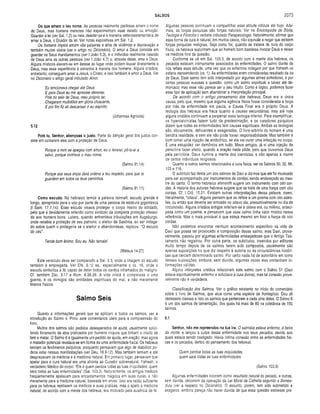 SALMOS 2073
Os que amam o teu nome. As pessoas realmente piedosas amam o nome
de Deus, mas homens menores não experimentam esse estado ou emoção.
Guardar a lei (ver Sal. 1.2) ou nela deleitar-se é a maneira veterotestamentária de
amar a Deus, o Doador da lei. Ver notas expositivas em Sal. 1.2.
Os homens ímpios amam vãs palavras e atos de violência e depravação e
também muitos vícios (ver o artigo no Dicionário). O amor a Deus consiste em
guardar os Seus mandamentos (ver I João 5.3), e o indivíduo realmente nascido
de Deus ama as outras pessoas (ver I João 4.7) e, através delas, ama a Deus.
Alguns místicos elevam-se em êxtase ao lugar onde podem louvar diretamente a
Deus, mas essa experiência é estranha à maioria dos homens. Alguns cristãos,
entretanto, conseguem amar a Jesus, o Cristo, e isso também é amor a Deus. Ver
no Dicionário o artigo geral intitulado Amor.
Eu tencionava chegar até Deus
E para Deus eu me apressei deveras;
Pois no seio de Deus, meu próprio lar,
Chegaram multidões em glória ofuscante,
E por fim fiz ali descansar o eu espírito.
(Johannas Agrícola)
5.12
Pois tu, Senhor, abençoas o justo. Parte da bênção geral dos justos con­
siste em contarem eles com a proteção de Deus.
Porque a mim se apegou com amor, eu o livrarei; pô-lo-ei a
salvo, porque conhece o meu nome.
(Salmo 91.14)
Porque aos seus anjos dará ordens a teu respeito, para que te
guardem em todos os teus caminhos.
(Salmo 91.11)
Com o escudo. No hebraico temos a palavra tsinnah, escudo grande e
longo, apropriado para o uso por parte de uma pessoa de estatura gigantesca
(I Sam. 17.7,14). Esse escudo visava proteger o corpo inteiro do soldado,
pelo que é devidamente referido como símbolo da completa proteção ofereci­
da aos homens bons. Lutero, quando enfrentava tribulações em Augsburgo,
onde recebia a proteção de seu patrono, o eleitor da Saxônia, ao ser indaga­
do sobre quem o protegeria se o eleitor o abandonasse, replicou: "O escudo
do céu".
Tende bom ânimo. Sou eu. Não temais!
(Mateus 14.27)
Este versículo deve ser com parado a Sal. 3.3, onde a imagem do escudo
também é empregada. Ver Efé. 6.12 ss., especialmente o vs. 16, onde o
escudo simboliza a fé, capaz de deter todos os dardos inflamados do maligno.
Cf. também Zac. 3.17 e Rom. 8.38,39. A vida cristã é comparada a uma
guerra, e os inimigos são entidades espirituais do mal, e não meramente
tiranos físicos.
Salmo Seis
Quanto a informações gerais que se aplicam a todos os salmos, ver a
introdução ao Salmo 4. Provi sete comentários úteis para a compreensão do
livro.
Muitos dos salmos são pedidos desesperados de ajuda, usualmente solici­
tando livramento de atos praticados por homens iníquos que tinham o intuito de
ferir e matar. O Salmo 6 é igualmente um pedido de ajuda, em oração; mas agora
o matador potencial revelava-se em forma de uma enfermidade física. Os hebreus
temiam os fenômenos psíquicos, porquanto pensavam que algo de diabólico po­
deria estar nessas manifestações (ver Deu. 18.9-12). Mas também temiam e até
desprezavam os médicos e a medicina natural. Em primeiro lugar, pensavam que
apelar para a cura natural era uma afronta ao Curador sobrenatural, Yahweh, o
verdadeiro Médico do corpo: “Ele é quem perdoa todas as tuas iniqüidades; quem
sara todas as tuas enfermidades" (Sal. 103.3). Naturalmente, os antigos médicos
freqüentemente apelavam para encantamentos mágicos em suas curas, e não
meramente para a medicina natural, baseada em ervas. Isso era razão suficiente
para os hebreus rejeitarem os médicos e suas práticas; mas o apelo à medicina
natural, de acordo com a mente dos hebreus, era motivado pela ausência de fé.
Algumas pessoas continuam a compartilhar essa atitude ridícula até hoje. Ade­
mais, as forças psíquicas são forças naturais. Ver na Enciclopédia de Bíblia,
Teologia e Filosofia o verbete intitulado Parapsicologia. Naturalmente, afirmar que
essa forma de cura é natural, em muitos casos, não equivale a negar que existem
forças psíquicas malignas. Seja como for, quando se tratava de cura do corpo
físico, os hebreus supunham que ao homem bom bastasse invocar Deus e deixar
os médicos fora da questão.
Conforme se vê em Sal. 103.3, de acordo com a mente dos hebreus, os
pecados estavam intimamente associados às enfermidades. O salmo diante de
nós reflete essa atitude, uma vez que os enfermos indagam por que Yahweh os
estaria repreendendo (vs. 1). As enfermidades eram consideradas resultado da ira
de Deus. Esse salmo tem sido interpretado por algumas almas sofredoras, e por
certas pessoas avessas à questão, como um salmo espiritual, e talvez até de­
moníaco; mas esse não parece ser o seu intuito. Como é lógico, podemos fazer
esse tipo de aplicação sem abandonar a interpretação principal.
De acordo com o antigo pensam ento dos hebreus, Deus era a única
causa, pelo que, mesmo que alguma agência física fosse considerada a força
por trás da enfermidade em pauta, a Causa Final era o próprio Deus. A
teologia dos hebreus era fraca quanto a causas secundárias, mas até hoje
alguns cristãos continuam a perpetrar essa teologia inferior. Para exemplificar,
os hipercalvinistas fazem tudo da predestinação, e os curadores psíquicos
dizem que todas as enfermidades têm causas espirituais. Ambas as teologias
são, obviamente, deficientes e exageradas. O livre-arbitrio do homem é uma
bendita realidade, e sem ele não pode haver responsabilidade. Mas também é
bom tom ar uma injeção de antibiótico, se ela vai curar uma infecção no corpo.
É uma estupidez ver demônios em tudo. Meus amigos, já vi uma injeção de
penicilina fazer efeito, quando a oração nada pôde, pelo que louvemos Deus
pela penicilina. Deus ilumina a mente dos cientistas, e não apenas a mente
de certos indivíduos religiosos.
Quanto a outros salmos relacionados à cura física, ver os Salmos 30, 32, 88,
103 e 116.
O subtítulo faz deste um dos salmos de Davi e diz-nos que ele foi musicado
para ser acompanhado por instrumentos de cordas, sendo endereçado ao mes­
tre do canto. O termo hebraico shiminith sugere um instrumento com oito cor­
das. A maioria dos autores hebreus sugere que se trate de uma harpa com oito
cordas. Cf. I Crô. 15.21. Existem outras interpretações dessa palavra, como,
literalmente, “oitava". Alguns pensam que se refere a um poema com oito estro­
fes; ou então que deveria ser entoado no oitavo dia, presumivelmente no dia da
circuncisão. Alguns cristãos antigos referiam-se à oitava era, ou milênio, anteci­
pada como um poema, e pensavam que esse salmo tinha valor místico nessa
referência. Mas o mais provável é que esteja mesmo em foco a harpa de oito
cordas.
Não podemos encontrar nenhum acontecimento especifico na vida de
Davi que possa ter provocado a com posição desse salmo, mas Davi, prova­
velmente, passou por algumas enfermidades ameaçadoras que o Antigo Tes­
tamento não registrou. Por outra parte, os subtítulos, inseridos por editores
muito tempo depois de os salmos terem sido compostos, usualmente são
apenas suposições no que diz respeito à autoria ou às circunstâncias históri­
cas que cercam determinado salmo. Por certo nada há de autoritário em torno
dessas suposições, embora, sem dúvida, algumas vezes elas contenham in­
formações válidas.
Alguns intérpretes cristãos relacionam este salmo com o Salmo 51 (Davi
estava espiritualmente enfermo e solicitava a cura divina), mas tal conexão prova­
velmente não é verdadeira.
Classificação dos Salmos. Ver o gráfico existente no início do comentário
sobre o livro de Salmos, que atua como uma espécie de frontispício. Dou ali
dezessete classes e listo os salmos que pertencem a cada uma delas. O Salmo 6
é um dos salmos de lamentação, dos quais há mais de 60 na coletânea de 150
salmos.
6.1
Senhor, não me repreendas na tua ira. O salmista estava enfermo, à beira
da morte, e lançou a culpa dessa enfermidade nos seus pecados, devido aos
quais estava sendo castigado. Havia íntima conexão entre as enfermidades físi­
cas e os pecados, dentro do pensamento dos hebreus.
Quem perdoa todas as tuas iniqüidades,
quem sara todas as tuas enfermidades.
(Salmo 103.3)
Algumas enfermidades ocorrem como resultado natural do pecado, e outras,
sem dúvida, decorrem da operação da Lei Moral da Colheita segundo a Semea­
dura (ver a respeito no Dicionário). O assunto, porém, tem sido submetido a
exageros, embora pareça não haver dúvida de que essa questão estivesse pre­
 