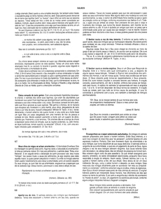 SALMOS 2075
o artigo chamado Sheol, quanto a uma completa descrição. Ver também sobre Hades,
0 equivalente grego do termo hebraico sheol (ou seol). Essa palavra parece derivar-se
de um termo que significa “pedir" ou “buscar"; mas é difícil ver como isso se relaciona
ao sepulcro. Talvez esteja em foco a idéia de os mortos serem consultados por
médiuns. Contudo, alguns eruditos vêem nessa palavra hebraica uma ligação com a
idéia de “oco". O seol era compreendido como algo que ficava debaixo da terra, em um
lugar oco, mas a derivação real do vocábulo permanece em dúvida.
No seol imperava o silêncio (ver Sal. 94.17; 115.17). Cf, Jó 14.21: “Os mortos
nada sabem”. E, naturalmente, Ecl. 9.5,10 contém declarações enfáticas sobre o
nada que impera no seol:
... os mortos não sabem coisa alguma, nem tão pouco terão
eles recompensa... no além, para onde tu vais, não há obras,
nem projetos, nem conhecimentos, nem sabedoria alguma.
Mas isso é contradito claramente por Ecl. 12.7:
... e o pá volte â terra, como o era, e o espirito volte a Deus,
que o deu.
Os críticos talvez estejam corretos ao supor que dilerentes autores estejam
envolvidos, expressando pontos de vista opostos. Talvez um único autor tenha
alcançado mais fé, ou vacilado no tocante à questão, algumas vezes negando e
outras afirmando a imortalidade da alma.
O leitor deveria contrastar isso com a esperança apresentada no cristianismo. Em
1Ped, 3.18-4.6 temos Cristo levando o Seu evangelho a almas condenadas no hades
e dando-lhes oportunidade para a salvação ou para o aperfeiçoamento de suas condi­
ções. Por isso é que encontramos no Credo dos Apóstolos: “Cristo desceu ao inferno’’.
Isto acrescenta outra dimensão à missão de Cristo, que foi tridimensional: na terra, no
céu e no hades. Ver na Enciclopédia de Biblia, Teologia e Filosofia o artigo chamado
Descida de Cristo ao Hades, quanto a descrições completas.
6.6
Estou cansado de tanto gemer. Com uma expressão hiperbólica tipicamen­
te oriental, o salmista fala sobre suas lágrimas, que eram tão abundantes que
inundavam sua cama! Eram lágrimas que acompanhavam pedidos para que Deus
salvasse a sua vida e restaurasse o seu corpo. Ele estava cansado de tanto pedir,
visto que Deus ignorava as suas súplicas. “Ele gemia e chorava, de tal maneira
que ensopava seu travesseiro e, pela manhã, seus olhos, desgastados de tanto
chorar e por falta de sono, ficavam embaçados” (William B. Taylor, in loc.). Verda­
deiramente, o homem enfermo não queria morrer, e lutou como se a morte fosse
um tigre! Mas um corpo desgastado tem uma maneira de tirar da pessoa a
vontade de iutar. Muitos acabam aceitando a morte com um suspiro de alívio,
dizendo que, finalmente, a luta terminou. “Os orientais dão-se a licença de chorar
e expressar outros sinais de emoção, que as nações ocidentais, ou, pelo menos,
as raças teutônicas, tentam suprimir ou esconder” (Ellicott, in loc., com uma ano­
tação intitulada quão verdadeiro!]. Cf. Sal. 42.3:
As minhas lágrimas têm sido o meu alimento, dia e noite.
Ver também Sal. 119.136; Lam. 3.48,49 e Jó 7.3,4.
6.7
Meus olhos de mágoa se acham amortecidos. A Enfermidade Envelhece. Esta
é a mensagem do salmista neste ponto. Algumas vezes, a velocidade do envelhecimen­
to toma-se realmente notável. Em meio aos sofrimentos, o salmista disse: “Estou enve­
lhecendo". E em seguida temos a declaração de quem provocava tudo: seus muitos
“inimigos". Isso parece mudar a causa dos sofrimentos, de algo corpóreo para todos
aqueles ímpios, os quais queriam prejudicá-lo e matá-lo. Ou então os inimigos externos
foram usados metaforicamente para indicar a enfermidade, como um exército atacante.
Ou seus inimigos, ao ouvir falar de sua enfermidade, alegravam-se e esperavam que
ele se acabasse logo. Dessa maneira, adicionavam o peso deles à aflição de Davi.
Rapidamente os mortais envelhecem quando caem em
tribulação.
(Homero, Odisséia, xix, 360)
“A tristeza tinha trazido sinais de idade avançada prematura (cf. Jó 17.7; Sal.
31.9) (Ellicott, in loc.).
6.8
A partai-vos de mim. O salmista solicitou aos inimigos que mantivessem
distância. Talvez eles atacassem o homem enfermo em seu leito, quando ele
estava indefeso. Talvez ele tivesse apelado para que não adicionassem o peso
deles aos seus sofrimentos físicos. Mas alguns vêem uma mudança no curso dos
acontecimentos, ou seja, o clamor de enfermidade física reverteu-se para o apelo
de proteção contra os inimigos, conforme encontramos nos Salmos 3 a 5. Toda­
via, o apelo era por ambas as coisas: Davi precisava de cura para o corpo e
livramento dos inimigos, que nunca lhe davam descanso, sem importar se ele
estava enfermo ou são. A cura é ajudada por amigos que oram; ao passo que a
enfermidade pode piorar por causa dos que desejam o mal do doente. Existem
poderes em favor dos bons e dos maus, e esses poderes passam de uma pessoa
para outra.
O Senhor ouviu a voz do meu lam ento. O enfermo se sentia melhor e,
assim sendo, disse aos inimigos que se mantivessem distantes. Ele estaria pronto
para combater em seu corpo renovado. Tinham-se mostrado eficazes o choro e
os apelos de Davi.
Algumas vezes Deus faz o Seu povo chegar-se chorando ao trono da
graça e dali por diante passa a liderá-lo, de acordo com as súplicas. Ele ouve
o seu clamor e responde. Cf. Jer. 31.9. O sofrimento pode servir de disciplina.
“No vs. 8, a nota de angústia subitam ente transform a-se em uma nota
de exultante confiança” (W illiam R. Taylor, in loc.).
6.9
O S enhor o u viu a m inha sú p lica . Deus é um Deus que Responde às
Orações. Este é o motivo pelo qual continuam os a orar, a. despeito de
alguns lapsos nessa bênção. Yahweh (o Eterno) tem consciência dos sofri­
mentos dos m ortais, e sai em nossa ajuda. Tem os visto evidências em favor
disso. O Deus distante pode tornar-se repentinam ente o Deus presente.
Então Ele ouve nossas orações e concede favores aos homens. A oração
consiste, essencialm ente, em dar e receber, embora isso possa ser tem pe­
rado pelo louvor. A súplica do salm ista foi apresentada em meioà angústia
(vss. 1,2 e 4). O terrível desprazer de Deus tornou-se vexatório. A oração
muda as coisas, pelo que tudo se tornou causa de exultação. A cura foi
concedida e, juntam ente com a cura, veio também a libertação de inimigos
atormentadores.
“Oh, Deus, se eu tivesse certeza de que morreria esta noite,
me arrependeria imediatamente". Essa é a mais comum das
orações, em todos os idiomas.
(James M. Barrie)
Que Deus me conceda a serenidade para aceitar as coisas
que não posso mudar; coragem para alterar as coisas que
posso mudar; e sabedoria para reconhecer a diferença.
(Reinhold Ntebuhr)
6.10
Envergonhem-se e sejam sobrem odo perturbados. Os inimigos do salmista
estavam preparados para atacar o homem enfermo. Então Deus interveio, e o
autor teve coragem de dizer-lhes para “se perderem", conforme falamos em uma
expressão moderna. Portanto, Davi teve livramento duplo: da enfermidade e de
seus inimigos, que nunca desistiram de sua causa destrutiva. O salmista sofrera a
vergonha de sua enfermidade, a qual era um julgamento da parte de Deus. Agora
chegara a vez de seus inimigos sofrerem vergonha. Sua causa nefanda havia
sido derrotada e, de cabeça baixa, eles se retiraram da presença do homem bom.
Mas voltariam algum outro dia para assediá-lo. Os que vinham avançando para
atacá-lo, entretanto, de súbito retrocederam aterrorizados, porquanto Deus havia
respondido à oração do enfermo. Assim sendo, Yahweh retornou (ver o vs. 4)
quando o homem clamou a Ele, em sua aflição. Deus deixou de ser um Deus
indiferente. Ele agiu, curou o pobre homem e despediu os seus inimigos. Essa
meia-volta dos inimigos dificilmente pode ter acontecido “em meio ao arrependi­
mento e à conversão", conforme comentam alguns eruditos, cheios de esperança.
Aben Ezra e Kimchi tomaram esse ponto de vista otimista do versículo. O original
hebraico poderia ser interpretado dessa maneirá, mas dificilmente era isso que
estava na mente do salmista. E por certo a vergonha aqui referida não acontecerá
no “mundo do porvir", ou seja, um julgamento na existência pós-túmulo, conforme
alguns antigos intérpretes hebreus chegaram a imaginar.
Meus inimigos todos estarão anulados e derrotados. Com
grande confusão todos se retirarão e corarão de vergonha.
Eles voltaram apressadamente pelo caminho através do qual
tinham chegado. Em um único momento eles serão abatidos.
(Milton)
 