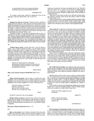 SALMOS 2077
/4s misericórdias do Senhor são a causa de não sermos
consumidos, porque as suas misericórdias não têm fim.
(Lamentações 3.22)
“A Ti entrego a minha causa. Levanta-Te e assenta-Te no trono de Teu
julgamento, a meu favor” (Adam Clarke, in loc.). Cf. Sal. 9.19.
7.7
Reúnam-se ao redor de ti os povos. “Yahweh convocará e arranjará as
nações diante de Seu tribunal, e então retornará ao Seu trono elevado a fim de
presidir. Essa explicação está mais em consonância com o contexto (ver o versículo
seguinte) do que supor que o julgamento tivesse ocorrido entre as duas cláusulas
do versículo e a partida de Deus para as alturas, como uma vitória terminada à
Sua batalha... O quadro de arranjo das nações certamente é favorecido do ponto
de vista que fez deste salmo a expressão dos sentimentos da comunidade, e não
dos sentimentos de um indivíduo” (Ellicott, in loc.).
Nos países do Oriente, a fim de proferir seu julgamento sobre um caso, o rei
assentava-se em seu trono, e as pessoas reuniam-se para ver o que aconteceria e
ouvir a sentença. O homem perseguido apresentaria o caso contra os seus persegui­
dores, e seria determinado se ele era inocente ou não das acusações, e todas as
pessoas tomariam conhecimento do caso. A comunidade tinha de participar e ver
claramente que ele não era culpado. Uma intervenção divina tinha de ocorrer, para
que o salmista fosse completamente libertado de seus inimigos e de suas acusações.
7.8
O Senhor julga os povos. O próprio Deus seria o Juiz. Ele interviria e
testaria o caso. A justiça certamente seria feita, o que nem sempre acontece
quando os homens são os juizes. O salmista tinha certeza de ser inocentado,
porque era um homem honesto e íntegro. Deus é o Juiz universal; Ele julga Israel
e as nações, mas até um caso isolado pode atrair a Sua atenção. O livro de Jó
mostra-nos que era lugar comum, dentro do pensamento da época, que o caso de
um solicitador comum fosse trazido à presença do Deus eterno. Talvez seres
celestiais, e não meramente homens, estejam sendo vistos aqui como quem
participava do julgamento (Sal. 82.1). Essa é opinião de alguns estudiosos, mas
há outros que discordam.
Retribuiu-me o Senhor segundo a minha justiça,
recompensou-se conforme a pureza das minhas mãos, pois
tenho guardado os caminhos do Senhor, e não me apartei
perversamente do meu Deus.
(Salmo 18.20,21)
Deus, o Juiz, Torna-se o Escudo do Homem Bom (Salmo 7.9,10)
7.9
Cesse a malícia dos ím pios. Visto que Deus é um Poder justo e todo-
conhecedor, e tem a autoridade para intervir, o salmista confiava que o veredicto
resultante seria em seu favor, visto que era um homem inocente. Os maus planos
arquitetados contra o salmista chegariam ao fim devido à intervenção divina.
Em Deus foi formada a minha defesa.
E Nele jaz a minha causa;
Nele, que tanto é justo quanto sábio,
Ele salva o reto no coração, pelo menos.
(Milton)
Cf. Sal. 62.7, onde lemos: “Deus, minha salvação”.
Sondas a mente e o coração, O penetrante olhar de Deus vê tudo e separa
os bons dos maus, tratando com eles segundo o caráter de cada um. Quanto ao
sentido da palavra “coração", ver os comentários em Sal. 16.7 (segundo parágrafo
até o fim), onde ofereço detalhada nota expositiva. Ver o artigo intitulado Coração,
no Dicionário.
Deus com o o Escudo do Homem Bom (Salmo 7.10)
7.10
Deus é o meu escudo. Lê-se no hebraico, literalmente, “meu escudo está
em Deus”. Deus serve como escudo do homem inocente, protegendo-o de todo
ataque, ou então vai à batalha com ele, como seu “escudeiro”. Quanto ao conceito
de Deus como escudo de um homem, ver também Sal. 3.3; 5.12; 18.35; 28.7;
33.20; 59.11; 84.8,11; 91.4; 115.9,10; 119.114 e 144.2. Cf. a metáfora militar de
Efé. 6.12 ss. No vs. 16, é destacado o escudo da fé, capaz de proteger um
homem de todos os dardos inflamados do maligno. Estão em vista a proteção e a
providência de Deus.
“Agora deixo a minha causa nas mãos do Juiz. Não tenho nenhuma apreen­
são incômoda ou temerosa, porque sei que Deus salvará o homem de coração
reto” (Adam Clarke, in loc).
Estamos informados de que, quando a Inglaterra enfrentava os ataques de Hitler,
e bombas explodiam por toda parte, Winston Churchill foi capaz de dizer: “Nosso
coração está em paz”. Corria o ano de 1940, e muitas provas de sangue ainda se
seguiriam, mas a confiança era plena, porquanto a causa da Inglaterra era justa.
7.11
Deus é justo juiz. O julgamento de Deus pode ocorrer de uma entre duas
formas: pode vindicar o homem justo com bênçãos que se seguirão; e também
pode condenar o ímpio com punições que se seguirão. Deus intervém na história
humana e na vida dos indivíduos. Isso reflete o teísmo (ver a respeito no Dicioná­
rio). O Criador não abandonou a Sua criação, mas sempre que necessário inter­
vém. Ele recompensa os bons e castiga os maus. Contraste-se o deísmo (ver
também no Dicionário). De acordo com o deísmo, Deus abandonou o universo,
entregando-o ao governo das leis naturais, as quais, embora impressionantes,
estão cheias de defeitos e deficiências. A Septuaginta diz: “Deus é um Juiz justo,
forte e longânimo, não deixando manifestar Sua ira todos os dias”. Mas o sentido
mais correto provavelmente é o que aparece na Revised Standard Version: “Deus...
tem indignação todos os dias”. E a nossa versão portuguesa concorda com isso.
Note o leitor, igualmente, as expressões antropomórficas: emoções tipicamente
humanas são atribuídas a Deus. A personalização de Deus diminui deveras a Sua
estatura, tornando-0 menor do que Ele realmente é. Mas é difícil falar sobre Deus
sem empregar expressões comuns da linguagem humana. Ver no Dicionário o
verbete chamado Antropomorfismo.
Apesar de Deus ter indignação todos os dias contra os pecadores, devemos
lembrar que o juízo é um dedo da amorosa mão de Deus. Não devemos condes­
cender diante de uma teologia inferior, fazendo o julgamento divino ter somente
um aspecto retributivo. Pois esse julgamento também é remediai. Ver I Ped. 4.6,
no Novo Testamento Interpretado. Naturalmente, o julgamento final não está em
pauta neste versículo; antes, enfatiza-se a destruição no mundo que os ímpios
devem sofrer. Eles colherão o que tiverem semeado.
7.12
Se o homem não se converter. Deus prepara as Suas armas para ferir o
indivíduo que não se arrepende. Temos de considerar Sua espada, recentemente
afiada, e também as flechas que em breve serão atiradas por Seu arco. Os
impenitentes sofrerão toda a espécie de desastres e finalmente virá a morte, o
golpe derradeiro.
Metáforas sobre as Armas de Deus. Temos a espada e as flechas de Deus
(vs. 12); e também uma cova, na qual o pecador cairá por acidente (vs. 15), sendo
esse o truque favorito do caçador para capturar algum pobre animal que de nada
suspeita. Na verdade, porém, é o inimigo que determina a própria destruição,
mediante seus atos violentos e pecaminosos (ver I Reis 8.32). Os ímpios sofrem
os efeitos da Lei Moral da Colheita segundo a Semeadura (ver a respeito no
Dicionário).
“Como se fosse um guerreiro, Deus prepara armas mortíferas contra os ímpios.
Espadas, arcos e setas com freqüência provêem o quadro do decreto de julga­
mento divino, que destruirá os ímpios” (Allen P. Ross, in loc.).
Naquele dia o Senhor castigará com a sua
dura espada...
(Isaías 27.1)
Entesou o seu arco qual inimigo;
ficou a sua destra como adversário,
e destruiu tudo...
(Lamentações 2.4)
7.13
Para ele preparou já instrum entos de morte. Este versículo amplia o vs.
12. Ver ali sobre Metáforas sobre as Armas de Deus. As setas eram matadoras,
mesmo a considerável distância, quando empregadas por guerreiros aptos que
desde há muito vinham praticando a arte de matar. Deus é o Principal Arqueiro,
que mata a longa distância, estando Ele no céu. Deus nunca erra o alvo. A justiça
 