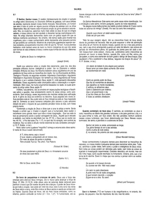 SALMOS 2079
8.1
Ó Senhor, Senhor nosso. O caráter impressionante da criação é ilustrado
no artigo sobre Astronomia, no Dicionário. Bilhões de galáxias, com seus bilhões
de estrelas, realmente deixam nossa mente ofuscada. Naturalmente, um homem
que saia à noite só pode ver alguns poucos milhares de estrelas com os olhos
desarmados. Mas até mesmo essa minúscula porção da glória celestial é estonte­
ante. Nós, os modernos, sabemos muito mais sobre os céus do que os antigos
sabiam, e nossa ciência nos tem ajudado a descartar teorias cosmológicas errô­
neas. No artigo chamado Astronomia, ilustro com um gráfico aquilo em que os
hebreus realmente acreditavam. No entanto, não temos razão para mostrar-nos
orgulhosos, pois o nosso conhecimento ainda representa uma pequena parcela
do que poderia ser conhecido. Mistérios de proporções gigantescas esperam ser-
nos revelados, provavelmente incluindo o fato de que há, lá fora”, muitos planetas
habitados, onde habitam seres de maior ou menor iníeligência do que nós, seres
com formas de vida similares à nossa, e seres cujas formas de vida são diferentes
da nossa.
A giória de Deus é a inteligência.
(Joseph Smith)
Aquilo que sabemos sobre a criação fala claramente, para nós, dos dois
principais atributos divinos: inteligência e poder. Ver no Dicionário o verbete
intitulado Atributos de Deus. Os filósofos baseiam vários argumentos em prol da
existência de Deus sobre as maravilhas da criação. Ver na Enciclopédia de Bíblia,
Teologia e Filosofia, os seguintes verbetes: Argumento Cosmológico; Argumento
Teieoiógico e Argumento Axiológico. Ver também os Cinco Argumentos de Tomás
de Aquino; e ver o verbete chamado Deus, seção IV, onde apresento discussões
detalhadas. Esses argumentos estão alicerçados sobre a observação e a experi­
mentação. Além disso, há muitos argumentos baseados na razão, os quais apre­
sento no artigo sobre Deus, seção IV.
A Bíblia, naturalmente, não se envolve em especulações teológicas e filosófi­
cas sobre a questão, mas simplesmente exerce fé nessa crença, como auto­
evidente. Sem embargo, esses argumentos são medidas válidas para edificação
da fé. A glória de Deus se evidencia na natureza. Suas pegadas são claras ali.
Sua grandeza está ali. Seu poder está ali. Sua inteligência está ali. Sua majestade
está ali. Somente os seres humanos calejados pelo ateísmo e pelo ceticismo
deixam de sentir o impacto do que podemos perceber todos os dias, com nossa
própria mente.
“Contempla a criação de Deus e deixa que a cena te atinja a mente. Serás
forçado a admitir que o Criador é alguém que a humanidade deve exaltar e
reconhecer como grande, maior que toda a nossa imaginação... Que tua visão te
leve ao pensamento sobre o caráter esmagador de Deus... Aquele que é elevado
e exaltado, que habita na eternidade (ver Isa. 57.15); o Deus que se oculta (ver
Isa. 45.15)... o Pai das luzes (Tia. 1.17), no qual não há variação, nem sombra de
mudança. Aqui se exibe a atitude mental essencial de toda verdadeira adoração"
(J. R. P. Sclater, in Ioc.}.
Note o leitor como a palavra “magnífico” começa e encerra este oitavo salmo.
O nome de Deus é assim denominado.
A Tl, Alma eterna, seja o louvor!
O qual, desde a antiguidade até os nossos dias,
Por meio de almas de santos e profetas,
Tens enviado Tua luz, Teu amor, Tua Palavra.
(Richard W. Gilder)
Os céus proclamam a glória de Deus, e o firmamento anuncia
as obras das suas mãos.
(Salmo 19.1)
Não há Deus, senão Deus.
(O Alcorão)
8.2
Da boca de pequeninos e crianças de peito. Deus usa a força das
crianças para silenciar Seus inimigos, isto é, louvor para alcançar a força de
Deus. Cf. Mat. 21.15,16, onde Jesus usou as palavras deste versículo para
justificar o louvor que Ele recebe da parte das crianças. O poder de Deus move-
se por toda a criação. Isso pode ser vital nos céus; esta é uma cena nas obras
de Deus sobre a terra, onde Ele vindica os Seus santos e acerta as contas com
os ímpios. Quando Deus se move, até as mais fracas entidades, como os
infantes, podem confundir os fortes (cf. I Cor. 1.27). “A humanidade, até as
fracas crianças e até os infantes, representa a força de Deus na terra” (Allen P.
Ross, in Ioc.).
Os Salmos Messiânicos. Este salmo tem parte nessa nobre classificação. Ver
a introdução a este salmo, terceiro parágrafo, quanto às notas expositivas.
“As alegres bocas balbuciantes dos bebês provêem defesa do Criador contra
todas as calúnias do inimigo” (Ewald). Por isso diz certo hino evangélico:
Quando ouço chorar um bebê recém-nascido,
Então sei por que creio.
“Não há aqui exagero algum. Até as criancinhas ficam de boca aberta
diante da grandeza da natureza. Não se pode esquecer o olhar de admiração
nos olhos de um menino de dezoito meses, quando ele viu o mar pela primeira
vez, nem o seu choro amargurado quando um ramo de laburno, que estava em
período de inflorescência plena, foi quebrado da planta para ser dado a ele.
‘Oh! Estava bom onde estava', chorou ele. Lembramos como criancinhas se
juntaram em louvor a nosso Senhor, quando Ele, como um Rei, entrou em
Jerusalém, e como elas aceitaram de bom grado o abrigo de Seus braços. Elas
saudaram o Rei e aceitaram a Sua defesa, ‘seguras nos braços de Jesus’” (H.
R. P. Sclater, in Ioc.).
Um objeto de beleza é uma alegria para sempre;
Nosso amor por esse objeto aumenta. Ele nunca
se transformará em nada.
(John Keats)
Canto ao grande poder de Deus,
Que fez as montanhas se elevarem;
isso espalhou os mares inundantes,
E edificou os altíssimos céus.
Canto ã Sabedoria que ordenou
Que o sol governasse o dia;
A lua fica cheia por Sua ordem,
E todas as estrelas obedecem.
(Joseph Parker)
8.3
Quando contem plo os teus céus. O salmista, ao contemplar os céus à
noite, maravilhou-se diante dos grandes luminares: o céu para governar o dia, e a
lua para brilhar à noite, por Sua ordem. Ele não percebeu nenhum acidente
nesses corpos luminosos, que foram determinados por Deus. Nesses corpos
luminosos, ele sentiu a grandeza e a soberania de Deus.
Senhor de todos os seres, entronizado ao longe,
Tua glória flameja do sol e das estrelas.
Centro e alma de toda esfera.
E, no entanto, tão próximo de todo coração amoroso.
(Oliver Wendell Holmes)
Nosso conhecimento é pequeno demais para descrever as maravilhas da
natureza, e a nossa mente é pequena demais para raciocinar sobre elas. Toda­
via, sentimos o poder delas, bem como o poder e inteligência de Deus nelas.
Nem todas as coisas podem ser definidas pela razão; nem todas as coisas se
sujeitam à investigação experimental. Colombo descobriu um mundo, mas ele
não tinha mapa, salvo aquele decifrado no firmamento. Ordena, pois, que a luz
terna da fé rebrilhe. Esse é o mapa que nos conduz a pensar sobre as realida­
des divinas.
Se quando a fé tivesse dormido
Eu ouvisse ser dito: ‘Não mais creias'
Um calor no peito dissolveria
A parte mais fria da razão enregelada,
E qual homem iracundo, o coração
Erguer-se-ia e diria: E u senti'.
(Alfred Lord Tennyson)
8.4
Que é o homem...? O ser humano é tão insignificante e, no entanto, tão
grande; tão pequeno, mas tão importante; tão tolo, mas tão sábio.
 