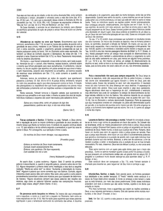 2086 SALMOS
lhas aqui em foco são as da cidade, e não da colina chamada Sião, onde também
foi construído o templo. Jerusalém é retratada como a mãe dos bons (Sal. 87.5;
Isa. 37.22; Lam. 1.5), pelo que a população dessa cidade é chamada de filha de
Jerusalém (ver Isa. 1.8; 10.32; Miq. 4.8). Comparar as expressões similares de
“filha de Tiro”, em Sal. 45.12 e “filha de Babilônia”, em Sal. 137.8.
Se fosse libertado, o salmista iria ao tabernáculo (ou templo), para oferecer
os sacrifícios apropriados de ação de graças e entoar hinos de louvor ao Liberta­
dor celestial.
9.15
Afundam-se as nações na cova que fizeram. Encontramos aqui outro
versículo, semelhante a Sal. 7.16, no qual os ímpios são punidos de acordo com a
gravidade de seus crimes, mediante a Lex Talionis (lei da retribuição de acordo
com o crime cometido, quando o julgamento aplicado correspondia ao que os
ímpios praticaram contra os bons). Ver no Dicionário sobre essa expressão. Ver
também Lei Moral da Colheita segundo a Semeadura. As notas em Sal. 7.16
ampliam o tema. Examinar também Gál. 6.7,8, no Novo Testamento Interpretado,
onde há detalhes abundantes.
Os ímpios — que haviam preparado covas onde os bons, sem nada suspei­
tar, haveriam de cair — cairiam, eles mesmos, nesses buracos, sofrendo assim
o mesmo que tinham planejado para seus semelhantes. O simbolismo, natural­
mente, é a de um caçador que apanhou um pobre animal em sua cova e matou-
o sem misericórdia, estando este impotente na armadilha. Já tivemos ocasião
de examinar esse simbolismo em Sal. 7.15, onde comento a questão com
algum detalhe.
Ademais, temos de considerar as redes do caçador, que apanhavam
pássaros e animais. Cf. Sal. 35.8 e 57.6. A justiça divina, entretanto, lançará
no rosto dos pecadores aquilo que eles planejaram contra os bons. A traição
dos planejadores e a impotência dos que foram apanhados nos planos maus
são enfatizadas juntam ente com as tragédias súbitas e inesperadas daí resul­
tantes.
Neste versículo, Yahweh torna-se o Caçador celeste, que surpreende os
ímpios em sua armadilha e em suas redes, e liberta os justos dos atos de traição.
Indivíduos maldosos e espertos são assim derrotados pela sabedoria divina.
Salvou-se a nossa alma, como um pássaro do laço dos
passarinheiros; quebrou-se o laço, e nós nos vimos livres.
(Salmo 124.7)
9.16
Faz-se conhecido o Senhor. O Senhor, ou seja, Yahweh, o Deus eterno,
tem a reputação de punir os ímpios conforme a gravidade de seus pecados, ao
mesmo tempo que liberta os homens bons. O símbolo do caçador continua desde
o vs. 15. Isso enfatiza a lei da colheita segundo a semeadura; e quem faz essa lei
operar é Deus. Por conseguinte, sua operação é firme e exata.
Os moinhos de Deus moem devagar, m as seguramente.
(Provérbio grego)
Embora os moinhos de Deus moam lentamente,
Contudo moem excessivamente fino,
Embora, com paciência, Ele tique esperando,
Com exatidão Ele m ói a tudo.
(Henry Wadsworth Longfellow)
Ao assim dizer, o poeta exclamou: Higaion. Selá. O sentido da primeira
palavra é desconhecido; e, quanto à segunda palavra, comento sobre ela em Sal.
3.2. Alguns interpretam a primeira delas como meditação; e isso daria a seguinte
tradução: “Medite-se sobre isto!” ou talvez: “Aumentai a intensidade da música.
Selá”. Higaiom é palavra que ocorre somente aqui nos Salmos. Contudo, alguns
intérpretes dizem acerca dela som solene. Mas tanto uma quanto a outra palavra
provavelmente transmitiam ordens aos músicos para que tocassem de determina­
da maneira. “Alguns estudiosos pensam que essas palavras são reações aos
músicos, algo como as palavras italianas usadas nas composições musicais:
presto, largo vivace, allegrd’ (Adam Clarke, in loc).
9.17
Os perversos serão lançados no inferno. Os ímpios são aqui ameaçados
com a sepultura, a morte ou o seol (ver a respeito no Dicionário, bem como as
notas expositivas em Sal. 9.13). Não há razão para supormos que essas palavras
signifiquem ir para o lamentável submundo do sofrimento das almas. A doutrina
da retribuição e do julgamento, para além da morte biológica, ainda não se tinha
desenvolvido. Quando este salmo foi escrito, a pena máxima que um ser humano
podia sofrer era a morte prematura, e é isso que está em vista no salmo à nossa
frente. Tanto os indivíduos quanto as nações podem morrer prematuramente.
Davi conseguiu aniquilar, essencialmente, oito nações (ver em II Sam. 10.19), o
que significa, de acordo com este versículo, que Davi as enviou para o seol. Os
iníquos esquecem-se de Deus. Esses homens podem ser ateus históricos (existe
uma divindade em algum lugar), mas ateus práticos (a existência de um deus ou
de um Deus não tem nenhuma aplicação em sua vida). Esses se conduzem como
se Deus não existisse.
Os vss. 17 e 18 contêm duas promessas que sumariam os resultados morais
dos atos humanos. Os ímpios sâo enviados ao sepulcro, mas os homens pobres e
bons, os oprimidos, alcançam a bênção de Yahweh. Os ímpios, por sua vez, em
breve serão esquecidos, mas a memória dos bons prossegue continuamente. Ver
Isa. 14.9-20, quanto a um excelente e dramático escrito literário a respeito do seol.
“Isa. 14.9-20 é uma das maiores passagens literárias da Bíblia” (J. R. P. Sclater, in
loc.). Nessa passagem temos um estágio mais avançado do desenvolvimento da
doutrina do seol, como também a sobrevivência da alma e o julgamento no outro
lado da vida estão certamente em vista, pelo menos em alguma forma preliminar.
Cf. Luc. 16.19 e ss. Até mesmo ali temos um estágio do desenvolvimento da
doutrina no seol, onde os bons e os maus estão em compartimentos separados no
hades, pois os bons ainda não eram vistos em um céu, nas dimensões celestiais.
9.18
Pois o necessitado não será para sempre esquecido. Se Deus lança os
ímpios na sepultura, onde são esquecidos por Ele ou pelos homens, o mesmo
não ocorre aos necessitados que agora invocam o nome de Deus, pois são
homens justos. Esses não lançados no seol, nem são esquecidos. O resultado
moral dos atos humanos fez uma diferença em seus destinos. A esperança do
homem pobre não perece. Deus ouve suas orações e julga seus opressores.
Alguns estudiosos vêem aqui a “esperança do céu”, cristianizando o versículo;
mas dificilmente isso pode ser verdadeiro no estágio do desenvolvimento da teo­
logia hebréia refletida no livro de Salmos. Não estamos tratando de um conceito
em que os ímpios não têm nenhuma esperança, mas os justos têm (ver I Cor.
15.18). Ver no Dicionário o verbete denominado Esperança. Parte da esperança
que aqui transparece consiste em vindicação: os justos são demonstrados quanto
ao que são, e os injustos são punidos como ímpios que são. Há certa vingança na
justiça, e os homens bons esperam que ela ocorra. Ver o vs. 5, quanto ao apagar
o nome dos ímpios.
9.19
Levanta-te Senhor; não prevaleça o mortal. Yahweh foi convidado a levan­
tar-se do trono e agir contra os pecadores em favor dos santos. Se Yahweh não
se levantasse, então os ímpios prevaleceriam contra toda a justiça. Deus precisa
efetuar a justiça. Emanuel Kant baseou sobre a justiça um argumento em favor da
existência de Deus. Neste mundo, é óbvio que a justiça não é feita. Portanto, deve
haver um mundo para além do sepulcro onde a justiça possa ser servida. Para
que a justiça seja efetuada, deve haver um Juiz sábio e suficientemente poderoso
que garanta a recompensa e a punição de acordo com o que cada indivíduo tiver
semeado durante sua vida terrena. Ademais, a alma tem de sobreviver, a fim de
receber a justiça, a saber, a recompensa e/ou a punição de que se tiver tornado
merecedora. Por isso, dissemos: Deus terá de efetuar a justiça, ou ela nunca será
efetuada.
“Este salmo termina com um apelo pela ação divina, para que o ímpio não
prevaleça... Como os salmos martelam quanto a esse ponto! Os poetas e novelis­
tas que possuem um conhecimento similar são um grande dom ao século XX. O
pregador e o professor muito devem esforçar-se para aprender deles” (J. R. P.
Sclater, in loc.).
Este versículo deve ser comparado a Sal. 7.6, onde Yahweh também é
chamado para levantar-se, para ‘erguer-se’ de Seu trono e começar a agir.
9.20
Infunde-lhes, Senhor, o medo. Com grande pavor, os homens percebem
sua debilidade e seu caráter temporal. O “medo" referido neste versículo é o
receio da Força Destruidora celestial. A morte os ameaça e eles temem o nada
que os está tomando, por meio das dores preliminares. Então esses indivíduos
entendem com toda a clareza que são seres mortais, sujeitos à lei divina que
aniquila os ímpios.
“Por mais numerosas, ricas e aguerridas que sejam as nações contrárias a
Deus, a sua natureza permanece a mesma. Eles são apenas seres mortais mori­
bundos, e não Deus!” (Fausset, in loc.)
Selá. Ver Sal. 3.2, quanto a esta palavra e seus vários significados e usos
possíveis.
 
