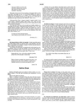 2090 SALMOS
Creio que o Senhor ouviu-me a orar.
Creio que a resposta está a caminho.
Não lances fora nossa confiança
No Senhor, nosso Deus.
“Este salmo termina com um tom de confiança. A linguagem obtém um ritmo
mais nobre e mais alegre. Os vss. 17 e 18 facilmente poderiam ser usados no
templo como um hino de louvor” (J. R. P. Sclater, in ioc). “O salmista estava tão
confiante em uma resposta favorável ao seu apelo que viu a vitória para os
oprimidos como algo ao alcance da mão” (William R. Taylor, in Ioc. ).
A Economia Divina. “Deus 1. prepara o coração; 2. sugere a oração; 3. ouve
o que é criado; 4. responde à petição” (Adam Clarke, in Ioc.). Assim, por igual
modo, o compositor de hinos estava cerlo de que a menor oração pode ser ouvida
acima do rugir da tempestade.
“A fé, neste caso, toma como certo que aquilo que é pedido, mediante a fé,
será obtido de forma efetiva. “Abençoada será para sempre” (I Crô. 17.27). Não
somente devemos considerar o poder da vontade, mas também que o querer é
devido à graça proveniente de Deus (Fil. 2.13). Deus prepara o coração de tal
modo que seu povo tem somente as coisas que são agradáveis diante Dele
(Rom. 8.26)” (Fausset, in ioc.).
O coração do homem pode fazer planos,
mas a resposta certa dos lábios vem do Senhor.
(Provérbios 16.1)
10.18
Para fazeres justiça ao órfão e ao oprim ido. A oração respondida garante
que se fará justiça ao órfão e ao oprimido. Então o ímpio aprenderá a não mais
oprimir, porque algum terrível desastre o atingirá e, finalmente, ele será reduzido a
nada, no sepulcro, sua moradia final.
“Os terroristas são aterrorizados; os assassinos são mortos; aquele que cau­
sa sofrimento, sofrerá. As contas são fechadas. A fé de que Deus defende os
aflitos e os necessitados contra a tirania dos ímpios era um conforto para o
salmista, bem como a base de sua oração” (Allen P. Ross, in Ioc.).
Exultai sobre ela, ó céu, e vós, santos, apóstolos e profetas,
porque Deus contra ela julgou a vossa causa.
(Apocalipse 18.20)
Então os homens se meterão nas cavernas das rochas, e nos
buracos da terra, ante o terror do Senhor, e a glória da sua
majestade, quando ele se levantar para espantara terra.
(Isaías 2.19)
Salmo Onze
Quanto a informações gerais que se aplicam a todos os salmos, ver a intro­
dução ao Salmo 4. Provi sete úteis comentários para compreender o livro de
Salmos.
Este é um dos salmos de confiança.
“Salmo 11; confiança no interesse de Deus pela justiça. Este tipo de salmo
(um cântico de confiança) provavelmente se desenvolveu como desenvolvimento
da expressão de confiança que é uma característica comum das lamentações (ver
Sal. 5.3-7; 7.10-16; 9.3-12)” (Oxford Annotated Bible, Introdução).
O salmista estava prestes a cair nas mãos de inimigos cruéis e traiçoei­
ros, algo muito comum na antiga Palestina, onde tribos brutais atacavam e
eram atacadas, matavam e eram mortas quase em base diária. O herói era o
homem que mais matava, com um efeito salvatício para o próprio povo. Ver
sobre esse conceito em I Sam. 18.7. Os salmos têm certo número de temas e
classificações (ver o terceiro ponto das informações gerais apresentadas na
introdução ao livro de Salmos). Mas o tema principal é o clamor pedindo
justiça contra os opressores. Trata-se, pois, de um salmo de confiança. Mui­
tos dos salmos são essencialmente isso, e a m aioria deles termina em um
cântico de louvor, pelo livramento dado ou já a caminho. Este salmo, pois,
segue o padrão familiar.
Classificação dos Salmos. Quanto a informações detalhadas, ver o gráfico
no início do comentário ao livro de Salmos, o qual atua como uma espécie de
frontispício. Dou ali dezessete classes e listo os salmos que pertencem a cada
uma delas.
Subtítulos. Um ou mais editores, longo tempo após os salmos terem sido
escritos, tentaram identificar os autores e salientar circunstâncias histórias que
podem ter impulsionado os compositores originais. As notas existentes nesses
subtítulos são pouco mais que conjecturas, embora, algumas vezes, possam ter
acertado em cheio o alvo. O Salmo 11 aparece como composto por Davi (o que é
verdade quanto a cerca de metade dos salmos), mas nenhuma circunstância
histórica é sugerida. A maioria dos salmos é dirigida ao mestre do coro, e algumas
vezes são mencionados instrumentos musicais que, presume-se, acompanhavam
os cânticos. Ou então, em alguns casos, são mencionados os temas principais. O
subtítulo do Salmo 11 menciona apenas a autoria e a apresentação da composi­
ção ao mestre do coro.
11.1
No Senhor me refugio. O homem perseguido pode ter sido um soldado em
batalha que teve de enfrentar a morte quase certa, pelo que um soldado colega
ou o seu próprio coração lhe disse: “Foge como se fosses um pássaro”. Ele,
porém, lutava por seu país e por seus amigos. Outros dependiam dele. Por isso
mesmo, ele respondeu ao camarada ou ao coração temente: “No Senhor deposito
minha confiança. Como me podes fazer uma sugestão como essa?”. Algumas
vezes enfrentamos situações que achamos impossíveis de enfrentar. Fugir, aban­
donar o projeto, buscar uma mudança de atmosfera, são idéias que sobem à
nossa mente. Em seguida devemos fazer a pergunta sóbria quanto ao que nosso
destino requer. Fugir pode ser, algumas vezes, a solução correta, mas não com
tanta freqüência assim. É conforme Sêneca disse: “Você precisa não de uma
mudança de ares, mas, sím, de uma mudança de coração”. “Mudança de ares”
equivale a “mudar-se para outro lugar”. O homem fraco logo desiste, mas é como
alguém já disse: “Sempre é cedo demais para desistir”.
As forças do mal prevalecem com muita freqüência. São homens armados de
pistola, e homens com pistolas usualmente prevalecem; mas também existe o Fator
Divino que não devemos negligenciar. Que podemos fazer exceto o que nós mesmos
fazemos, à base da misericórdia e do poder de Deus? Foi isso que o salmista fez. O
clamor abrupto, sem prefácio, implica a urgência desesperada do perigo. Quais ho­
mens não invocam a Deus, quando se acham em uma situação desesperadora?
Algumas versões dizem aqui “no Senhor confio". Mais literalmente, entretan­
to, essas palavras podem ser traduzidas conforme lemos em nossa versão portu­
guesa: “No Senhor me refugio”, tal como lemos também em Sal. 7.1.
Diz ao Senhor: Meu refúgio e meu baluarte, Deus meu, em
quem confio.
(Salmo 91.2)
Um pássaro se expõe ao perigo nas planícies abertas, como um soldado que
se engaja em batalha em um lugar aberto. Um pássaro foge para as montanhas,
onde há pouco acesso e abundância de lugares onde se esconder. Algumas
vezes era sábio que os soldados se refugiassem nos montes e vivessem para
lutar por mais um dia. Mas o poeta, que havia experimentado uma situação difícil,
em meio à batalha, decidiu permanecer firme e continuar combatendo, entregan­
do o resultado final a Deus.
11.2
Porque eis aí os ím pios. Os inimigos, em tão grande número, eram de
outras nações, porquanto Israel vivia em quase constante guerra; e também esta­
vam dentro das fronteiras de Israel, porque havia oposição interna. Mas esses
inimigos também podiam manifestar-se “no corpo”, como enfermidades (tal como
no Salmo 6). A maioria dos salmos é composta por gritos pedindo ajuda contra
essa variedade de inimigos. Há certo número de classes de salmos, tocando certa
variedade de temas. Quanto a isso, ver a introdução ao Salmo 4, sob informações
gerais, terceiro ponto. O tema mais proeminente é exatamente o deste salmo, um
grito pedindo ajuda contra inimigos de guerra, ou então o vs. 2 deveria ser consi­
derado metaforicamente, um clamor pedindo ajuda contra inimigos no campo de
batalha, que eram parecidos com soldados inimigos. Provavelmente, o uso litúrgico
do salmo era suficiente para incluir ambas essas idéias.
A flecha serve de símbolo de qualquer arma usada contra os justos. Uma
flecha pode ser atirada secretamente, de certa distância, de algum lugar escondi­
do. A flecha era um matador versátil, tal como eram os adversários do salmista.
Ver no Dicionário os artigos intitulados Armas, Armaduras-, Guerra e Flecha Cf.
Sal. 10.8.9, onde temos algo similar, mas sob metáforas diferentes.
11.3
Ora, destruídos os fundam entos, que poderá fazer o justo? A metáfora
muda para a idéia de edificação. Uma estrutura depende de seus alicerces para
continuar a existir. Um ato de destruição que fere o alicerce derrubará todo o
edifício. Assim sendo, as armas, reais ou figuradas, podem derrotar o homem
 