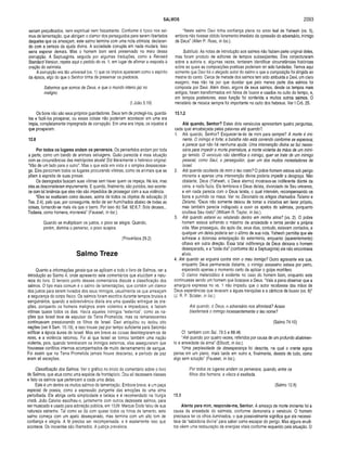SALMOS 2093
seriam prejudicados, nem espiritual nem fisicamente. Conforme é tipico nos sal­
mos de lamentação, que abrigam o clamor dos perseguidos para serem libertados
daqueles que os ameaçam, este salmo termina com uma nota otimista, declaran­
do com a certeza da ajuda divina. A sociedade corrupta em nada mudará. Isso
seria esperar demais. Mas o homem bom será preservado no meio dessa
corrupção. A Septuaginta, seguida por algumas traduções, como a Revised
Standard Version, repete aqui o pedido do vs. 1, em lugar de afirmar a resposta à
oração do salmista.
A corrupção era tão universal (vs. 1) que os ímpios aparecem como o espírito
da época, algo do que o Senhor tinha de preservar os piedosos.
Sabemos que somos de Deus, e que o mundo inteiro jaz no
maligno.
(I João 5.19)
Os bons não são seus próprios guardadores. Deus tem de protegê-los, guardá-
los e fazê-los prosperar, ou essas coisas não poderiam acontecer em uma era
ímpia, completamente impregnada de corrupção. Em uma era ímpia, os injustos é
que prosperam.
12.8
Por todos os lugares andam os perversos. Os pervertidos andam por toda
a parte, como um bando de animais selvagens. Quão parecida é essa situação
com as circunstâncias das metrópoles atuais! Diz literalmente o hebraico original:
“Vão de um lado para o outro”. Mas o que está em vista é o simples desassosse­
go. Eles percorrem todos os lugares procurando vítimas, como os animais que se
põem à espreita de suas presas.
Os desregrados buscam suas vítimas sem haver quem os impeça. Há leis, mas
eles as desconsideram impunemente. E quando, finalmente, são punidos, isso aconte­
ce com tal leniência que eles não são impedidos de prosseguir com a sua violência.
“Eles se exaltaram como deuses, acima de todos os objetos de adoração (II
Tes. 2.4), pelo que, por conseguinte, terão de ser humilhados abaixo de todas as
coisas, tornando-se mais vis que o barro. Por isso diz Sal. 92.6,7: Sois deuses...
Todavia, como homens, morrereis” (Fausset, in ioc.).
Quando se multiplicam os justos, o povo se alegra. Quando,
porém, domina o perverso, o povo suspira.
(Provérbios 29.2)
Salmo Treze
Quanto a informações gerais que se aplicam a todo o livro de Salmos, ver a
introdução ao Salmo 4, onde apresento sete comentários que elucidam a natu­
reza do livro. O terceiro ponto desses comentários discute a classificação dos
salmos. O tipo mais comum é o salmo de lamentações, que contém um clamor
dos justos para serem livrados dos seus inimigos, usualmente os que ameaçam
a segurança do corpo físico. Os salmos foram escritos durante tempos brutais e
sanguinários, quando a sobrevivência diária era uma questão entregue às ora­
ções, porquanto os homens malignos eram violentos e impiedosos, e faziam
vítimas quase todos os dias. Havia aqueles inimigos “externos", como as na­
ções que Israel teve de expulsar da Terra Prometida, mas os remanescentes
continuavam pressionando os filhos de Israel. Davi aniquilou ou isolou oito
nações (ver II Sam. 10.19), e isso trouxe paz por tempo suficiente para Salomão
edificar a época áurea de Israel. Mas em breve as coisas desintegraram-se de
novo, e a violência retornou. Foi ai que Israel se tornou também uma nação
violenta, pois, quando terminaram os inimigos externos, eles asseguraram que
houvesse conflitos internos acompanhados de muito derramamento de sangue.
Foi assim que na Terra Prometida jamais houve descanso, e período de paz
eram ali exceções.
Classificação dos Salmos. Ver o gráfico no início do comentário sobre o livro
de Salmos, que atua como uma espécie de frontispício. Dou ali dezessete classes
e listo os salmos que pertencem a cada uma delas.
Este é um dentre os muitos salmos de lamentação. Embora breve, é um peça
especial de poesia, como a expressão pungente das emoções de uma alma
perturbada. Ele abriga certa simplicidade e beleza e é recomendado na liturgia
cristã. João Calvino escolheu-o, juntamente com outros dezessete salmos, para
ser musicado e usado para adoração pública, em 1539. Marcus Dods falou de sua
natureza estranha. Tal como se dá com quase todos os hinos de lamento, este
salmo começa com um apelo desesperado, mas termina com um alto tom de
confiança e alegria. A fé precisa ser recompensada, e é exatamente isso que
acontece. Os inocentes são libertados. A justiça prevalece.
“Neste salmo Davi tinha confiança plena no amor leal de Yahweh (vs. 5),
embora não tivesse obtido livramento imediato da opressão do adversário, inimigo
de Deus” (Allen P. Ross, in Ioc.).
Subtítulo. As notas de introdução aos salmos não faziam parte original deles,
mas foram produto de editores de tempos subseqüentes. Eles conjecturaram
sobre a autoria e, algumas vezes, tentaram identificar circunstâncias históricas
sobre as quais as composições poéticas poderiam ter sido fundadas. Temos aqui
somente que Davi foi o alegado autor do salmo e que a composição foi dirigida ao
mestre do canto. Cerca de metade dos salmos tem sido atribuída a Davi, um claro
exagero; mas não há por que duvidar que pelo menos parte dos salmos foi
composta por Davi. Além disso, alguns de seus salmos, desde os tempos mais
antigos, foram transformados em hinos de louvor e usados no culto do tempo, e,
em tempos posteriores, essa função foi conferida a muitos outros salmos. O
ministério de música sempre foi importante no culto dos hebreus. Ver I Crô. 25.
13.1,2
Até quando, Senhor? Estes dois versículos apresentam quatro perguntas,
cada qual encabeçada pelas palavras até quando?.
1. Até quando, Senhor? Esquecer-te-ás de mim para sempre? A morte é imi­
nente. O inimigo é forte; a batalha não está correndo conforme se esperava;
e parece que não há nenhuma ajuda. Uma intervenção divina se faz neces­
sária para impedir a morte prematura, a morte violenta às mãos de um inimi­
go temido. O versículo não identifica o inimigo, quer se trate de um inimigo
pessoal, como Saul, o perseguidor, quer um dos muitos molestadores de
Israel.
2. Até quando ocultarás de mim o teu rosto? O pobre homem estava sob perigo
iminente e apenas uma intervenção divina poderia impedir a desgraça. Não
obstante, Deus (Yahweh, o Deus eterno) mostrava-se indiferente diante da
cena, e nada fazia. Ele lembrava o Deus deista, divorciado de Seu universo,
e em nada parecia com o Deus teísta, o qual intervém, recompensando os
bons e punindo os maus. Ver no Dicionário os artigos chamados Teísmo e
Deísmo. “Deus não somente deixou de tomar a iniciativa em favor próprio,
mas também parecia indisposto a ouvir os apelos do salmista, porquanto
ocultava Seu rosto” (William R. Taylor, in Ioc.).
3. Até quando estarei eu relutando dentro em minha alma? (vs. 2). O pobre
homem estava sofrendo o máximo de ansiedade e temia perder a própria
vida. Mas prosseguiu, dia após dia; seus dias, contudo, estavam contados, e
qualquer um deles poderia ser o último de sua vida. Yahweh permitia que ele
sofresse a dolorosa antecipação do extermínio, enquanto (aparentemente)
olhava em outra direção. Essa total indiferença de Deus deixava o homem
desesperado, e a “cada dia” (conforme diz a Septuaginta) ele não encontrava
alívio.
4. Até quando se erguerá contra mim o meu inimigo? Outro agravante era que,
enquanto Deus permanecia distante, o inimigo assassino estava por perto,
esperando apenas o momento certo de aplicar o golpe mortífero.
O clamor melancólico é evidente no caso do homem bom, enquanto este
continuasse sendo um homem que buscava a Deus, “Vale a pena observar que a
amargura expressa no vs. 1 não impediu que o autor recebesse das mãos de
Deus experiências que levavam a águas tranqüilas e a cânticos de louvor (vs. 6)”
(J. R. P. Sclater, in Ioc.).
Até quando, ó Deus, o adversário nos afrontará? Acaso
blasfemará o inimigo incessantemente o teu nome?
(Salmo 74.10)
Cf. também com Sal. 79.5 e 89.46.
“Até quando, por quatro vezes, referidos por causa de um profundo abatimen­
to e ansiedade da alma” (Ellicott, in Ioc.).
“Uma perplexidade da desesperança foi descrita, na qual o crente agora
pensa em um plano, mais tarde em outro e, finalmente, desiste de tudo, como
algo sem solução” (Fausset, in Ioc).
Por todos os lugares andam os perversos, quando, entre os
fiihos dos homens, a vileza é exaltada.
(Salmo 12.8)
13.3
Atenta para m im, responde-m e, Senhor. A ameaça de morte iminente foi a
causa da ansiedade do salmista, conforme demonstra o versículo. O homem
precisava ter os olhos iluminados, o que possivelmente significa que ele necessi­
tava da “sabedoria divina” para saber como escapar do perigo. Mas alguns erudi­
tos vêem uma restauração de energias vitais conforme requerido pela situação. O
 