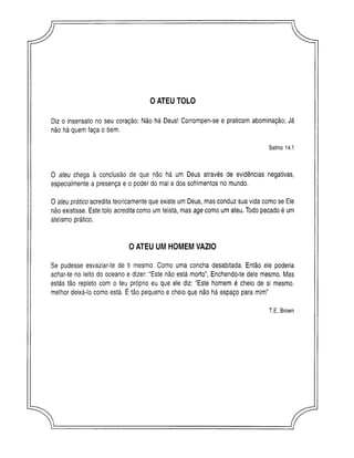 0 ATEU TOLO
Diz o insensato no seu coração; Não há Deus! Corrompen-se e praticam abominação; Já
não há quem faça o bem.
O ateu chega à conclusão de que não há um Deus através de evidências negativas,
especialmente a presença e o poder do mal e dos sofrimentos no mundo.
O ateu prático acredita teoricamente que existe um Deus, mas conduz sua vida como se Ele
não existisse. Este tolo acredita como um teísta, mas age como um ateu. Todo pecado é um
ateísmo prático.
Se pudesse esvaziar-te de ti mesmo. Como uma concha desabitada. Então ele poderia
achar-te no leito do oceano e dizer: “Este não está morto”, Enchendo-te dele mesmo. Mas
estás tão repleto com o teu próprio eu que ele diz: “Este homem é cheio de si mesmo,
melhor deixá-lo como está. É tão pequeno e cheio que não há espaço para mim”
Salmo 14.1
OATEU UMHOMEMVAZIO
T.E. Brown
r
 