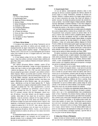 SALMOS 2051
INTRODUÇÃO
Esboço:
I. O Titulo e Vários Nomes
II. Caracterização Geral
III. Idéias dos Críticos e Refutações
IV. Autoria e Datas
V. Várias Compilações e Fontes Informativas
VI. Conteúdo e Tipos
VII. A Esperança Messiânica
VIII. Usos dos Salmos
IX. A Poesia dos Hebreus
X. Pontos de Vista e Idéias Religiosas
XI. Canonicidade
XII. Os Salmos no Novo Testamento
XIII. Bibliografia
I. O Título e Vários Nomes
1. O moderno titulo desse livro do Antigo Testamento vem do
grego psalmós, que indica um cântico para ser cantado com o
acompanhamento de algum instrumento de cordas, como a har­
pa. O verbo grego psallein significa «tanger». A Septuaginta diz
Psalmoí como o titulo do livro. E é da Septuaginta que se deriva
nosso titulo moderno do livro. A Vulgata Latina diz, como titulo,
Liber Psalmorum.
2. O titulo hebraico antigo do livro era Tehillim, «cânticos de
louvor». Esse título refletia o principal conteúdo dessa coletânea em
geral. Mas vários outros vocábulos hebraicos introduzem salmos es­
pecíficos, a saber:
Shír, «cântico» (29 salmos). Mizmor, «melodia», «salmo» (57 sal­
mos); essa palavra subentende o tanger de algum instrumento de
cordas, pelo que é similar ao termo grego psalmós. Sir Hammolot,
«cânticos dos degraus» (Sal. 120 a 134), que eram cânticos entoa­
dos por peregrinos que subiam a Jerusalém para celebrar as festivi­
dades religiosas. Miktam, cujo sentido exato se perdeu, embora haja
nas composições envolvidas a idéia de lamentações e expiação (Sal.
16, 56-40). Maskil, «instrução», que são salmos didáticos (Sal. 74, 78
e 79). Siggayon, também de significado duvidoso, mas talvez uma
palavra relacionada ao termo hebraico saga, «dar uma guinada»,
«girar», referindo-se a um tipo de música agitada (Sal. 7). Tepilía,
«oração», referindo-se a alguma composição poética entoada como
uma oração ou petição (Sal. 142). Toda, «agradecimento», Le annot,
«aflição». Hazkir, «comemorar» ou «lembrança», como no caso de
um pecado cometido (Sal. 38 e 70). Yedutum, «confissão» (Sal. 39,
62 e 77). Lammed, «ensinar» (Sal. 60). Menasseah, «diretor musi­
cal» (55 salmos). Yonat elem rehoqim, que diz respeito a alguma
«pomba» (deve estar em foco algum tipo de sacrifício). Ayyelet
hassahar, «corça do alvorecer» (estando em foco algum sacrifício).
Sosannim, «lírios» (Sal. 60, 65 e 69), talvez uma referência ao uso
de flores em cortejos nos quais eram entoados salmos. Neginot, uma
referência a instrumentos musicais que sem dúvida acompanhavam
o cântico de salmos (Sal. 6, 54, 55 e 67). Sela, «elevar», talvez uma
direção para que se elevasse a voz, em algum tipo de bênção ou
vozes responsivas (39 salmos). Nehilot, «flautas», uma referência ao
acompanhamento do cântico de salmos por meio desse instrumento
de sopro.
A complexidade desses títulos reflete tanto a própria complexida­
de da coletânea quanto o seu variegado uso em conexão com a
devoção privada e com a adoração pública, especialmente aquele
tipo que era acompanhado por música.
II. Caracterização Geral
«O livro de Salmos, tradicionalmente atribuído a Davi, é uma
antologia de cânticos e poemas sagrados dos hebreus. Aparece na
terceira seção do Antigo Testamento, chamada os Escritos (no
hebraico, Ketubim). A palavra salmos é de origem grega e denota o
som de algum instrumento de cordas. Seu nome, em hebraico, é
tehillim, louvores’. Os temas dos salmos envolvem não somente lou­
vores ao Senhor, mas também alegria e tristeza pessoais, redenção
nacional, festividades e eventos históricos. O seu fervor religioso e
poder literário têm conferido a essa coletânea uma profunda influên­
cia através dos séculos, e não menos no mundo cristão».
«Tem havido intensa disputa entre os eruditos acerca da antigüida­
de e autoria desses salmos, e acerca de sua conexão com o rei Davi.
Provavelmente foram compostos durante um período bíblico de mil
anos ou mesmo mais. Dentre os cento e cinqüenta salmos, setenta e
três têm, no seu título, as palavras «de Davi»; e muitos deles foram
compostos na primeira pessoa do singular. Alguns desses, ou porções
dos mesmos, parecem ser de data posterior à do reinado de Davi.
Entretanto, o cotejo com outras peças poéticas religiosas do Oriente
Próximo e Médio da mesma época geral sugere que alguns dos poe­
mas atribuídos a Davi datam, realmente, do tempo dele. Sem importar
o que os especialistas digam, é apenas natural que a crença popular
tenha atribuído a obra inteira ao maior dos reis de Israel, um poeta e
músico que se sentia em íntima comunhão com Deus» (WW).
Os salmos reverberam as mais profundas experiências e neces­
sidades do coração humano, e assim exercem uma atração perma­
nente sobre as pessoas de todas as religiões. Incorporaram o que
havia de melhor nas formas poéticas dos hebreus, tendo-as desen­
volvido, e eram acompanhados por um surpreendente desenvolvi­
mento musical, com freqüência usado para acompanhar a recitação
dos salmos na adoração formal de Israel.
Tem-se tornado comum aos eruditos liberais aludirem aos sal­
mos como «o hinário do segundo templo», o que serve de uma boa
descrição. Contudo, não há nenhuma razão constrangedora que nos
force a duvidar de que pelo menos muitos dos salmos, bem como a
música que os acompanhava, já faziam parte da liturgia do primeiro
templo de Jerusalém. Ver a terceira seção, intitulada Idéias dos Críti­
cos e Refutações, quanto aos argumentos pró e contra acerca da
data e da compilação dessa coletânea de hinos e poemas. Esse
hinário do segundo templo contém muitos elementos antigos que
correspondem ao que se conhece sobre a poesia antiga de outras
culturas, e não somente da cultura hebréia; e isso favorece a antigüi­
dade pelos menos de uma parcela razoável da coletânea.
Seja como for, a fé religiosa viva resplandece através desses hinos
e poemas. O Saltério é o hinário do antigo povo de Israel; e, posterior­
mente, veio a ser o livro veterotestamentário mais constantemente
citado no Novo Testamento. Os primeiros hinários cristãos, em vários
idiomas, incorporaram muitos dos salmos, que então foram musicados.
Sob o primeiro ponto, temos dado indicações sobre os muitos tipos de
salmos que compõem a coletânea, e, nas seções quinta e sexta, ilus­
tramos essa questão um pouco mais. Os principais tipos de salmos
são os de louvor, lamentação, confissão, júbilo, triunfo, agradecimento,
salmos reais, imprecações contra os inimigos, história sagrada, sabe­
doria, liturgias, cânticos festivos. O livro de Salmos reflete muitos as­
pectos da vida religiosa e das aspirações do antigo povo de Israel, e é
dotado de profunda beleza e percepção espiritual, o que tem feito do
livro uma parte imortal da literatura religiosa.
III. Idéias dos Críticos e Refutações
Apesar de todos os homens louvarem os salmos, nem todos pen­
sam que eles foram autenticamente compostos por Davi e produzidos
 