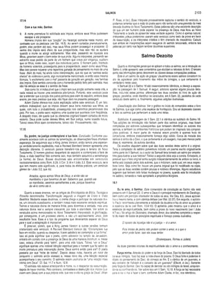 SALMOS 2103
17.14
Com a tua mão, Senhor.
9. A morte prematura foi solicitada aos ímpios, embora seus filhos pudessem
escapar e até prosperar.
Homens ímpios têm sua “porção” (ou herança) somente neste mundo, em
contraste com os piedosos (ver Sal. 16.5). Ao serem cortados prematuramente,
porém, eles perdem até isso, mas seus filhos podem prosseguir e prosperar. O
ventre dos ímpios será cheio de sua prosperidade, mas isso não os ajudará
quando a morte os atingir subitamente. Mas eles, passando as riquezas aos
filhos, garantem assim o bem-estar de sua prole. Alguns intérpretes, pensando ser
estranho esse pedido da parte de um homem que orava por vingança, supõem
que os filhos, neste caso, sejam dos indivíduos justos. O homem justo, libertado
de homens violentos, prosseguiria para a prosperidade, assim como seus filhos.
Mas isso parece requerer uma repentina guinada de pensamento no meio de uma
frase. Além do mais, há ainda outra interpretação, que diz que os “ventres serão
cheios" de violência e perda, algo ironicamente mencionado; e então essa mesma
fórmula, “o enchimento com o mal” passaria de geração em geração, nas familias
dos ímpios. Este sentido concorda com o horrendo pedido feito pelo salmista, mas
não há certeza se esse é o sentido da frase.
Seja como Sor, é indiscutível que o ímpio tem sua porção somente nesta vida, e
nada restará se houver uma existência pós-túmulo. Portanto, este versículo pode
dar a entender que a porção dos justos perdura para além do sepulcro, embora esse
ensino, por mais precioso que seja, não fique claro na presente passagem.
Adam Clarke oferece-nos outra explicação sobre este versículo. É um fato,
embora indesejável, que os ímpios deixam seus bens materiais aos filhos, os
quais, com toda a probabilidade, prosseguirão nos caminhos pecaminosos dos
país. Por isso, o poeta sacro registrou uma queixa que acontece com freqüência.
A despeito disso, ele queria que os ofensores originais fossem cortados de modo
violento. Deus pode cuidar desses filhos, em Sua justiça, numa ocasião futura.
Talvez esses filhos ajam corretamente, talvez não. Provavelmente, não.
17.15
Eu, porém, na justiça contem plarei a tua face. Conclusão. Conforme usu­
almente acontece com os salmos de lamentação, as obseivações finais infundem
esperança. Se seguirmos aqui a King James Version, então temos uma esperan­
ça verdadeiramente esplêndida, mas a Revised Standard Version apresenta uma
distorção diferente. O versículo parece transferir-nos para o terreno do Novo
Testamento. O homem piedoso despertará do sepulcro e contemplará a face de
Deus, a visão beatífica! Não somente isso, mas também assumirá a semelhança
(a form a) de Deus, Essas doutrinas são encontradas em versículos
neotestamentários como Rom. 8.29; II Cor. 3.18 e I João 3,2. Este versículo, se é
que tem mesmo este significado, é, para todos os efeitos práticos, um versículo
gêmeo de I João 3.2, que diz:
Amac/os, agora somos filhos de Deus, e ainda não se
manifestou o que havemos de ser. Sabemos que, quando ele
se manifestar, seremos semelhantes a ele, porque havemos
de vê-lo como ele é.
Quanto a esses ensinos, ver os artigos da Enciclopédia de Bíblia, Teologia e
Filosofia denominados Transformação segundo a imagem de Cristo e Visão
Beatífica. Mediante essas doutrinas, o crente chega a participar da natureza divi­
na, um conceito ousadíssimo, e também nossa mais excelente verdade espiritual
Temos a natureza divina de maneira finita, para dizermos a verdade, mas uma
natureza divina real e sempre crescente, por toda a eternidade. Ver sobre os
versículos acima mencionados no Novo Testamento Interpretado. A glorificação.
por conseguinte, é um processo eterno, e não um acontecimento único, com
resultados fixos. Esse é o tipo de programa que deveríamos esperar do Deus
para o qual a estagnação é impossível.
É possível, porém, que a King James Version e outras versões tenham
cristianizado este versiculo. A Revised Standard Version diz: “Contemplarei tua
face em retidão; quando eu despertar, ficarei satisfeito ao contemplar a tua forma”.
Isso só pode significar que o poeta, como adorador no templo de Jerusalém,
entraria em contato com a presença de Deus de uma maneira incomum, e, nesse
caso, estaria olhando para “além”, para uma vida futura. Talvez "ver a Deus'
signifique apenas uma notável bênção espiritual para o homem que foi salvo da
morte prematura pela intervenção divina. Deus sorrirá então para ele? O poeta
passaria por sua “noite de testes”. Depois dessa noite, haveria um novo dia
(enquanto o salmista ainda vivesse) e, nesse novo dia, uma bênção especial
acompanharia o seu caminho. O salmista assim usufruiria de “uma relação mais
íntima com Deus”. Cf. Sal. 11.7 e Núm. 12.8.
“O salmista não estava antecipando a morte, ou o despertar da ressurreição,
depois de haver morrido. Pelo contrário, contrastava a destruição dos ímpios (que
vivem sem Deus) com a sua própria vida, que era vivida na graça de Deus" (Allen
P. Ross, in ioc). Esse intérprete provavelmente capturou o sentido do versículo, e
podemos lamentar que a visão do poeta sacro não tenha sido uma previsão da mais
elevada doutrina do Novo Testamento. Estas palavras são uma excelente descrição
do que um ser humano pode esperar na presença de Deus, mas ficou ao Novo
Testamento a tarefa de apreender essa verdade superior. Como é apenas natural,
intérpretes judeus posteriores usaram este versículo como texto de prova em favor
da ressurreição, e os intérpretes cristãos o têm chamado de messiânico. Calculo
que ambas as interpretações sejam exageros do sentido tencionado, embora tais
palavras por certo nos façam lembrar doutrinas superiores.
Salmo Dezoito
Quanto a informações gerais que se aplicam a todos os salmos, ver a introdução ao
Salmo 4, onde apresento sete comentários que elucidam a natureza do livro. O terceiro
ponto das informações gerais descrevem as classes dessas composições poéticas.
Este é um salmo de ação de graças. Usualmente esses salmos consistem no
ato de agradecer pelo livramento das mãos de inimigos, o que certamente é
verdadeiro neste caso.
II Samuel 22 e o Salmo 18 são essencialmente idênticos, e ofereço a exposi­
ção na passagem de II Samuel. A seguir, adiciono apenas alguns poucos deta­
lhes, incluindo estes pontos: diferenças nas duas versões do hino de ação de
graças; paralelos, onde identifico os versículos, em II Sam. 22, paralelos de cada
versículo deste salmo; e, finalmente, algumas adições ilustrativas.
Classificação dos Salmos. Ver o gráfico no início do comentário sobre o livro
de Salmos, que age como uma espécie de frontispício. Dou ali dezessete classes
e listo os salmos que pertencem a cada uma delas.
Subtítulos. A passagem de II Sam. 22.1 é idêntica ao subtítulo do Salmo 18.
Tais adições de introdução não faziam parte dos salmos originais, mas foram
compiladas por editores subseqüentes que tentaram identificar os autores dos
salmos, e também os ambientes históricos que podem ter inspirado tais composi­
ções poéticas. A maior parte do material assim provido é apenas fruto de
conjecturas, embora ocasionalmente forneça algo válido. Cerca de metade dos
salmos é atribuída a Davi, o que certamente é um exagero, mas pelo menos parte
disso é, reaimente, de autoria davídica.
Os eruditos disputam sobre qual das duas versões deste salmo é a original.
Teria o compilador do saltério porventura incluído um poema escrito originalmente
como parte de II Samuel, ou o autor de Samuel teria tomado um salmo por emprés­
timo para ilustrar a sua história? Talvez a segunda idéia seja a correta. Entretanto, é
possível que o hino original tenha surgido independentemente de ambos os livros, e
tenha sido copiado pelos dois autores, que o incluíram, cada qual, em seus respec­
tivos livros. Seja como for, houve um poema original que foi modificado na cópia,
pelo que as duas versões contêm poucas e notáveis diferenças. Alguns estudiosos
sugerem que tenham sido feitas mudanças no poema, quando este foi introduzido
no saltério, tornando-o mais apropriado a propósitos litúrgicos.
18.1
Eu te amo, ó Senhor. Este comentário de introdução ao Salmo não está
presente em II Samuel 22. O amor a Deus é o principal mandamento do Decálogo,
bem como um princípio orientador de todos os atos. Ver Deu. 6.5. Jesus aprovei­
tou o mesmo tema, e com idêntica ênfase (ver Mat. 22.37). Em seguida, o apósto­
lo Paulo reconheceu plenamente a validade da doutrina e fez do amor ao próximo
a essência da lei (ver Rom. 13.8-10). O apóstolo João mostrou que o amor é a
essência da espiritualidade, bem como a prova do novo nascimento (ver I João
4.7 ss.). No artigo do Dicionário, chamado Amor, dou detalhes completos a respei­
to do maior de todos os princípios espirituais e forneço poesia ilustrativa.
O oposto da injustiça não é a justiça — é o amor.
Pois limites de pedra não podem conter o amor, e o que o
amor pode fazer, isso ele ousa tentar.
(Shakespeare, Romeu e Julieta)
As duas grandes colunas da espiritualidade são o amor e o conhecimento.
Força minha. Através do poder e da torça de Deus, Davi foi libertado de todos
os seus inimigos. "Isso faz soar a nota-chave do poema. O Deus forte e poderoso é
objeto do pensamento de Davi, do começo ao fim. É o cântico de um guerreiro, e
seu conceito de Yahweh é o conceito de um guerreiro” (Ellicott, in Ioc.). Somente
pela força do Senhor, Davi foi capaz de derrotar os oito inimigos de Israel, aniquilan­
do-os ou confinando-os. Ver sobre isso em II Sam. 10.19. A força se faz necessária
para evitar o mal e fazer o bem, conforme Adam Clarke, in Ioc., nos relembrou.
 