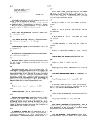 2104 SALMOS
A minha mão será firme com ele,
o meu braço o fortalecerá.
O inimigo jam ais o surpreenderá.
(Salmo 89.21,22)
18.2
O Senhor é a m inha rocha. Este versículo (em sua primeira parte) é idêntico
a II Sam. 22.2, onde são oferecidas notas expositivas.
A divisão dos versículos é, em alguns pontos, diferente na versão dos Salmos e
de II Samuel, pelo que o vs. 2 deste salmo incorpora dois versículos de II Samuel 22.
A segunda parte do versículo é paralela a II Sam. 22.3, mas o paralelo tem
uma pequena adição no fim: “Ó Deus, da violência tu me salvas”.
18.3
Invoco o Senhor, digno de ser louvado. Este versículo é paralelo a II Sam.
22.4, onde ofereço a exposição.
18.4
Laços de m orte me cercaram. Este versículo ê quase idêntico a II Sam.
22.5, onde ofereço as notas expositivas e anoto as diferenças.
18.5
Cadeias infernais me cingiram . Este versículo é idêntico a II Sam. 22.6. Ver
as notas expositivas ali.
18.6
Na m inha angústia invoquei o Senhor. Este versículo é idêntico a II Sam.
22.7, onde ofereço as notas expositivas.
18.7
Então a terra se abalou e trem eu. Este versículo é essencialmente igual a II
Sam. 22.8, com alguma leve diferença de expressão. Anoto as diferenças nas
notas sobre o original.
18.8
Das suas narinas subiu fumaça. Este versículo é quase igual ao trecho
paralelo de II Sam. 22.9, embora ali tenhamos uma pequena adição, que diz: “Dele
saíram carvões, em chama”. É provável que essas adições tenham sido feitas pelos
editores, que incorporaram aos hinos para ilustrar as vitórias de Davi sobre os
inimigos. Também é provável que o poema original não apresentasse as grandes
diferenças que II Samuel 22 contém. A versão dos salmos provavelmente está mais
próxima ao poema original, ou talvez seja mesmo o original. Mas a versão do livro
de Salmos algumas vezes é mais longa (ver os vss. 12 e 13). O editor de II Samuel
aparentemente, pelo menos em algumas ocasiões, condensou o texto.
18.9
Baixou ele os céus e desceu. Ver o paralelo, em II Sam. 22.10.
18.10
Cavalgava um querubim , e voou. Ver o paralelo em II Sam. 22.11.
18.11
Das trevas fez um manto em que se ocultou. O trecho paralelo, em II Sam.
22.12, parece ser uma leve nova redação do hino original, o que produziu algu­
mas pequenas diferenças. Anoto sobre essa questão nas notas de II Samuel.
Algumas vezes, eventuais diferenças na tradução de um mesmo texto hebraico
explicam as discrepâncias em duas versões de uma passagem qualquer. As
traduções não se têm dado ao trabalho de harmonizar essas discrepâncias, pois
tradutores diferentes talvez traduziram livros diferentes.
18.12
Do resplendor que diante deie havia. Este versículo é mais longo que o
trecho paralelo, II Sam. 22.13, adicionando as pedras de granizo e repetindo a
menção às nuvens espessas (vs. 11), o que o editor de II Samuel omitiu por ser uma
declaração supérflua. Comento sobre as diferenças na exposição de II Sam. 22.13.
18.13
Trovejou, então, o Senhor, nos céus. Novamente, este versículo é mais
longo do que a sua versão em II Sam. 22.14. A tradução mais breve omite a
repetição sobre o “granizo”, além de não fazer menção às “brasas de fogo", que já
haviam sido citadas em II Sam. 22.1. O editor, como é evidente, aparou o texto
mais longo, eliminando as referências repetidas.
18.14
Despediu as suas setas. Ver o trecho paralelo de II Sam. 22.15, quanto à
exposição.
18.15
Então se viu o leito das águas. Ver o trecho paralelo de II Sam. 22.16,
quanto à exposição.
18.16
Do alto me estendeu ele a mão. Ver o paralelo, II Sam. 22.1, quanto às
notas expositivas.
18.17
Livrou-m e de forte inim igo. Ver o paralelo, II Sam. 22.18, quanto às notas
expositivas.
18.18
Assaltaram -m e no dia da m inha calam idade. Ver o paralelo, II Sam. 22.19.
18.19
Trouxe-m e para um lugar espaçoso. Ver o paralelo, II Sam. 22.20.
18.20
R etribuiu-m e o Senhor. Ver o paralelo, II Sam. 22.21.
18.21
Pois tenho guardado os cam inhos do Senhor. Ver o paralelo, II Sam. 22.22.
18.22
Porque todos os seus juízos me estão presentes. Ver o paralelo, II Sam. 22.23.
18.23
Também fui íntegro para com ele. Ver o paralelo, II Sam. 22.24.
18.24
Daí retribuir-m e o Senhor. Este versículo é idêntico ao trecho paralelo de II
Sam. 22.25, exceto pelo fato de que aqui temos “a pureza das minhas mãos", ao
passo que o editor de II Samuel eliminou a referência às “mãos”.
18.25
Para com o benigno, benigno te mostras. Ver o trecho paralelo, II Sam. 22.26.
18.26
Com o puro, puro te m ostras. Ver o paralelo, II Sam. 22.27.
18.27
Porque tu salvas o povo hum ilde. Ver o trecho paralelo de II Sam. 22.28.
Encontramos aqui menção aos “olhos altivos” dos ímpios, ao passo que em II
Samuel os olhos são os de Deus, que humilham os orgulhosos. A inspiração
verbal nem sempre explica dificuldades e diferenças.
18.28
Porque fazes resplandecer a m inha lâmpada. Aqui o Senhor ilumina a
lâmpada do homem bom, ao passo que em II Sam. 22.29 o Senhor é a lâmpada
 