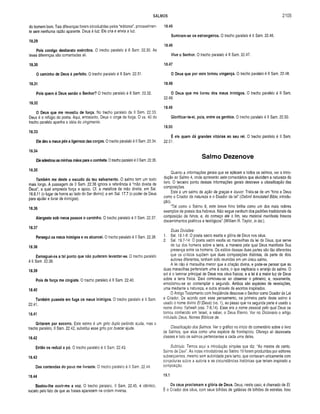 SALMOS 2105
do homem bom. Tais diferenças foram introduzidas pelos “editores”, provavelmen­
te sem nenhuma razão aparente. Deus é luz; Ele cria e envia a luz.
18.29
Pois contigo desbarato exércitos. O trecho paralelo á II Sam. 22.30. As
leves diferenças são comentadas ali.
18.30
O cam inho de Deus é perfeito. O trecho paralelo é II Sam. 22.31.
18.31
Pois quem é Deus senão o Senhor? O trecho paralelo é II Sam. 22.32.
18.32
O Deus que me revestiu de força. No trecho paralelo de II Sam. 22.33,
Deus é o refúgio do poeta. Aqui, entretanto, Deus o cinge de força. O vs. 40 do
trecho paralelo apanha a idéia do cingimento.
18.33
Ele deu a meus pés a ligeireza das corças. O trecho paralelo é II Sam. 22.34,
18.34
Ele adestrou as minhas mãos para o combate. O trecho paralelo é II Sam. 22.35.
18.35
Também me deste o escudo do teu salvam ento. O salmo tem um texto
mais longo. A passagem de II Sam. 22.36 ignora a referência à “mão direita de
Deus”, a qual empresta força e apoio. Cf. a metáfora da mão direita, em Sal.
16.8,11 (o lugar de honra ao lado do Ser divino); e em Sal. 17.7 (o poder de Deus
para ajudar e livrar de inimigos).
18.36
Alargaste sob m eus passos o cam inho. O trecho paralelo é II Sam. 22.37.
18.37
Persegui os meus inim igos e os alcancei. O trecho paralelo é II Sam. 22.38.
18.38
Esm aguei-os a tal ponto que não puderam levantar-se. O trecho paralelo
é II Sam. 22.39.
18.39
Pois de força me cingiste. O trecho paralelo é II Sam. 22.40.
18.40
Também puseste em fuga os m eus inim igos. O trecho paralelo é II Sam.
22.41.
18.41
Gritaram por socorro. Este salmo é um grito duplo pedindo ajuda, mas o
trecho paralelo, II Sam. 22.42, substitui esse grito por buscar ajuda.
18.42
Então os reduzi a pó. O trecho paralelo é II Sam. 22.43.
18.43
Das contendas do povo me livraste. O trecho paralelo é II Sam. 22.44.
18.44
Bastou-lhe ouvir-m e a voz. O trecho paralelo, II Sam. 22.45, é idêntico,
exceto pelo fato de que as frases aparecem na ordem inversa.
18.45
Sum iram-se os estrangeiros. O trecho paralelo é II Sam. 22.46.
18.46
Vive o Senhor. O trecho paralelo é II Sam. 22.47.
18.47
O Deus que por m im tom ou vingança. O trecho paralelo é II Sam. 22.48.
18.48
O Deus que me livrou dos meus inim igos. O trecho paralelo é II Sam.
22.49.
18.49
G lorificar-te-ei, pois, entre os gentios. O trecho paralelo é II Sam. 22.50.
18.50
É ele quem dá grandes vitórias ao seu rei. O trecho paralelo é II Sam.
22.51.
Salmo Dezenove
Quanto a informações gerais que se aplicam a todos os salmos, ver a intro­
dução ao Salmo 4, onde apresento sete comentários que elucidam a natureza do
livro. O terceiro ponto dessas informações gerais descreve a classificação das
composições.
Este é um salmo de ação de graças e louvor. Trata-se de um “hino a Deus
como o Criador da natureza e o Doador da lei” (Oxford Annotated Bible, introdu­
ção).
“Tal como o Salmo 8, este breve hino brilha como um dos mais nobres
exemplos de poesia dos hebreus. Não segue nenhum dos padrões tradicionais da
composição de hinos, e, do começo até o fim, seu material manifesta frescos
discernimentos poéticos e teológicos” (William R. Taylor, in loc.).
Duas Divisões:
1. Sal. 19.1-6: O poeta sacro exalta a glória de Deus nos céus.
2. Sal. 19.7-14: O poeta sacro exalta as maravilhas da lei de Deus, que serve
de luz dos homens sobre a terra, a maneira pela qual Deus manifesta Sua
presença entre os homens. Os estilos dessas duas partes são tão diferentes
que os críticos supõem que duas composições distintas, da parte de dois
autores diferentes, tenham sido reunidas em um único salmo.
A lei não é maravilha menor que a criação divina, e pode-se pensar que as
duas maravilhas pertenciam uma à outra, o que explicaria o arranjo do salmo. O
sol é o luminar principal de Deus nos céus físicos; e a lei é a maior luz de Deus
sobre a terra física. Davi comoveu-se ao observar o primeiro; e, novamente,
emocionou-se ao contemplar o segundo. Ambos são espécies de revelações,
uma mediante a natureza, e outra através de escritos inspirados.
O Antigo Testamento com freqüência descreve o Senhor como Doador da Lei
e Criador. De acordo com esse pensamento, na primeira parte deste salmo é
usado o nome divino El (Deus) (vs. 1), ao passo que na segunda parte é usado o
nome divino Yahweh (vss. 7-9,14). Esse era o nome pessoal pelo qual Deus se
tornou conhecido em Israel, a saber, o Deus Eterno. Ver no Dicionário o artigo
intitulado Deus, Nomes Bíblicos de.
Classificação dos Salmos. Ver o gráfico no início do comentário sobre o livro
de Salmos, que atua como uma espécie de frontispício. Ofereço ali dezessete
classes e listo os salmos pertencentes a cada uma delas.
Subtítulo. Temos aqui a introdução simples que diz: “Ao mestre de canto.
Salmo de Davi''. As notas introdutórias ao Salmo 19 foram produzidas por editores
subseqüentes, mesmo sem autoridade para tanto, que contavam unicamente com
conjecturas sobre a autoria e as circunstâncias históricas que teriam inspirado a
composição.
19.1
Os céus proclam am a glória de Deus. Deus, neste caso, é chamado de El.
É o Criador dos céus, com seus bilhões de galáxias de bilhões de estrelas. Isso
 