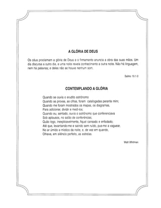 AGLÓRIA DE DEUS
Os céus proclamam a glória de Deus e o firmamento anuncia a obra das suas mãos. Um
dia discursa a outro dia, e uma noite revela conhecimento a outra noite. Não há linguagem,
nem há palavras; e deles não se houve nenhum som.
Salmo 19.1-3
CONTEMPLANDOAGLÓRIA
Quando se ouvia o erudito astrônomo
Quando as provas, as cifras, foram catalogadas perante mim;
Quando me foram mostrados os mapas, os diagramas,
Para adicionar, dividir e medi-los;
Quando eu, sentado, ouvia o astrônomo que conferenciava
Sob aplausos, no salão de conferências,
Quão logo, inexplicavelmente, fiquei cansado e enfadado;
Até que, levantando-me e saindo sem ruído, pus-me a vaguear,
No ar úmido e místico da noite, e, de vez em quando,
Olhava, em silêncio perfeito, as estrelas.
W alt W hitman
 