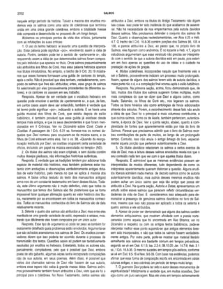 2052 SALMOS
naquele antigo período da história. Talvez a maioria dos eruditos mo­
dernos veja os salmos como uma série de coletâneas que terminou
unida em uma única grande coletânea, embora a totalidade tivesse
sido composta e desenvolvida no processo de um longo tempo.
Alistamos os principais pontos de vista dos críticos, juntamente
com as refutações às suas críticas:
1. O uso do termo hebraico le levanta uma questão de interpreta­
ção. Essa palavra pode significar «por», envolvendo assim a idéia de
autoria. Porém, também pode ter o sentido de «pertencente a», não
requerendo assim a idéia de que determinados salmos foram compos­
tos pelo indivíduo que aparece no título. Onze salmos presumivelmente
são atribuídos aos filhos de Coré, mas essa palavra hebraica aparece
nos títulos introdutórios. No entanto, o trecho de II Crô. 20.19 mostra-
nos que esses homens formavam uma guilda de cantores do templo,
após o exílio. Não é provável que eles tenham, verdadeiramente, com­
posto os salmos que lhes são atribuídos; antes, esse grupo de salmos
foi selecionado por eles (provavelmente procedentes de diferentes au­
tores), e os cantores os usavam em seu trabalho.
Resposta. Apesar de ser verdade que o vocábulo hebraico em
questão pode envolver o sentido de «pertencente a», e que, de fato,
em certos casos assim deve ser entendido, também é verdade que
tal termo pode significar «por», indicando a autoria. E se havia uma
guilda musical dos filhos de Coré, que existiu depois do exílio
babilónico, é também provável que essa guilda já existisse desde
tempos mais antigos, e que os seus descendentes é que foram men­
cionados em II Crônicas. Ver no Dicionário sobre Coré: Coate e
Coatitas. A passagem de I Crô. 6.31 ss. fornece-nos os nomes da­
queles que Davi nomeou para ocuparem-se da música sacra, e os
filhos de Coré estavam entre eles. Ver o vs. 38. «Quando da reorga­
nização instituída por Davi, os coatitas ocuparam certa variedade de
ofícios, incluindo um papel na música executada no templo» (ND).
2. Os títulos dos salmos não eram originais, e sem dúvida contêm
muitos desejos piedosos, não informações históricas autênticas.
Resposta. É verdade que as tradições tendem por adicionar toda
espécie de material não histórico, mas também podemos estar tra­
tando com anotações e observações verdadeiramente antigas dota­
das de valor histórico, pelo menos no que se aplica à maioria dos
salmos. A baixa crítica (estudo do texto dos manuscritos antigos)
arma-nos de um constante testemunho em favor desses títulos. Toda­
via, este último argumento não é muito definitivo, visto que todos os
manuscritos que temos dos Salmos são tão posteriores que se torna
impossível fazer qualquer afirmação quanto ao valor histórico dos títu­
los, meramente por se encontrarem em todos os manuscritos conheci­
dos. Todos os manuscritos conhecidos do livro de Salmos são de data
relativamente recente.
3. Setenta e quatro dos salmos são atribuídos a Davi, mas entre eles
manifesta-se uma grande variedade de estilo, expressão e sintaxe, mos­
trando que dificilmente eles foram compostos por um único autor.
Resposta. Esse tipo de argumento só pode ter peso se também for
exatamente detalhado quais problemas estão envolvidos. Argumenta-se
que são achados aramaísmos nos salmos de Davi. Os eruditos conser­
vadores dizem que isso poderia ter ocorrido durante o processo de
transmissão dos textos. Questões assim só podem ser tentativamente
resolvidas por eruditos no hebraico. Entretanto, todos os autores são,
parcialmente, compiladores, pelo que é possível que Davi, embora
poeta de alto gabarito, algumas vezes tenha incorporado composições
não de sua autoria, em seus poemas. Além disso, é possível que
vários dos chamados salmos de Davi não fossem de sua autoria,
embora esse reparo não caiba à grande massa deles. Salmos anôni­
mos provavelmente também foram atribuídos a Davi, visto que ele foi o
principal para a coletânea. No Novo Testamento, certos salmos são
atribuídos a Davi, embora os títulos do Antigo Testamento não digam
tais coisas. Isso pode ter sido instância do que acabamos de asseve­
rar. Não há necessidade de nos empenharmos pela autoria davídica
desses salmos. Mas precisamos defender o conjunto dos salmos de
Davi. Quanto a observações neotestamentárias, ver Atos 4.25 e Heb.
4.7. O trecho de I Crô. 16.8-36 contém porções dos Salmos 96,105 e
106, e parece atribuí-los a Davi, ao passo que, no próprio livro de
Salmos, eles figuram como anônimos. E no tocante a Heb. 4.7, alguns
estudiosos argumentam que esse versículo não precisa ser interpreta­
do com o sentido de que a autoria davídica está em pauta, pois estari­
am em foco apenas as questões do uso de idéias e o cuidado na
prestação de ações de graças.
4. Muitas coletâneas, incorporadas naquilo que finalmente veio a
ser o Saltério, provavelmente indicam um processo muito prolongado.
Assim, apesar de alguns dos salmos terem sido de autoria davídica, a
maior parte não o é, e a compilação final ocorreu após o exílio babilónico.
Resposta. Na primeira seção, acima, ficou demonstrado que, de
fato, muitos dos títulos dos salmos sugerem fontes múltiplas, muito
mais complexas do que se dizer que Davi e alguns outros, como
Asafe, Salomão, os filhos de Coré etc., nos legaram os salmos.
Todos os bons hinários são como antologias de hinos adicionados
através dos séculos. Porém, o reconhecimento desse fato não anula
a idéia de que Davi foi o principal e mais volumoso contribuinte, e
que outros salmos, como os de Asafe, também pertencem, autentica­
mente, à época de Davi. Ver a quinta seção, abaixo, quanto à com­
plexidade de fontes que aparentemente estão por trás do livro de
Salmos. Parece que precisamos admitir que o livro de Salmos rece­
beu contribuições da parte de muitos, ao longo de um prolongado
tempo. Contudo, isso não anula o antigo âmago do livro, especial­
mente aquela porção que pertence autenticamente a Davi.
5. Os títulos davídicos relacionam os salmos a certos eventos da
vida de Davi, mas a leitura desses salmos envolvidos revela-nos que o
seu conteúdo nada tem que ver com o que aqueles títulos dizem.
Resposta. É admirável que as mesmas evidências possam ser
interpretadas de modos diferentes, tudo dependendo de como os
intérpretes aparentemente queiram distorcer a questão. Alguns erudi­
tos liberais admitem nada menos de dezoito salmos como de autoria
autenticamente davídica; mas outros desses mesmos eruditos não
podem achar um único salmo que seja tão antigo que possa ser
atribuído a Davi. Na quarta seção, Autoria e Datas, apresentamos um
estudo sobre esses salmos que parecem refletir circunstâncias ver­
dadeiras da vida de Davi. E consideramos isso adequado para de­
monstrar a presença de genuínos salmos davídicos no livro de Sal­
mos, mesmo que isso não possa ser aplicado a todos os setenta e
quatro salmos a ele atribuídos.
6. Apesar de poder ser demonstrado que alguns dos salmos contêm
elementos antiquíssimos, que mostram afinidade com a poesia norte-
cananéia (como aquela que foi encontrada em Ras Shamra; ver no
Dicionário a respeito) ou com os antigos textos babilónicos, pode-se
interpretar melhor esse ponto supondo-se que antigos elementos tives­
sem sido incorporados, e não que todos os salmos fossem verdadeira­
mente antigos. Por outra parte, pode-se mostrar que material literário
semelhante aos salmos era bastante comum em tempos pré-exílicos,
segundo se vê em Osé. 6.1-3; Isa. 2.2-4; 38.10-20; Jer. 14.7-9; Hab. 3.1
ss.; I Crô. 16.8-36.0 mesmo sucedeu em tempos pós-exílicos, conforme
se vê em Esd. 9.5-15 e Nee. 9.6-39. Com base nas evidências, podemos
afirmar que essa forma de composição escrita era encontrada em várias
colunas antigas, e isso cobrindo um período de tempo muito longo.
7. O guerreiro Davi poderia ter sido o autor desses monumentos de
espiritualidade? Infelizmente é verdade que, em muitas ocasiões, Davi
agiu como um puro selvagem. Mas ele viveu em tempos extremamente
 