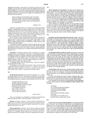 SALMOS 2107
demonstra a Sua glória e o Seu poder. Dai o emprego do nome divino El, que
transmite a idéia de poder. Na natureza vemos dois grandes atributos divinos:
poder e inteligência. Ver no Dicionário o artigo denominado Atributos de Deus. Os
céus são proclamadores. Pauio tirou proveito desse tema, no primeiro capítulo da
epístola aos Romanos, onde declarou que os pagãos são indesculpáveis em vista
da luz fornecida pela natureza.
Porque os atributos invisíveis de Deus, assim o seu eterno
poder como também a sua própria divindade, claramente se
reconhecem, desde o princípio do mundo, sendo percebidos
por meio das coisas que foram criadas. Tais homens são, por
isso, indesculpáveis.
(Romanos 1.20)
No entanto, a passagem de Rom. 2.12 mostra-nos que aqueles que recebem
somente a revelação dada pela natureza perecem sem a lei. Portanto, Paulo
prosseguiu para mostrar que há uma nova revelação que vem em nosso socorro,
a qual nos livra tanto da lei, com suas demandas sem esperança, como também
do pecado. Assim sendo, Paulo, tal como o autor sagrado do Salmo 19, combina
o Criador com a revelação. Nesse Salmo temos a combinação Criador-lei. E na
epistola aos Romanos temos a combinação Criador-evangelho.
Ver no Dicionário o artigo chamado Astronomia, que ilustra a grandeza da
criação, a qual faz nossa mente maravilhar-se e meditar sobre o poder e a inteli­
gência de Deus. “A glória de Deus é a inteligência" (Joseph Smith). Os céus
contam a história da glória de Deus. Diz literalmente o original hebraico, neste
ponto: “Os céus estão contando”.
“Davi poderia ter extraído a ilustração do glorioso poder de Deus com base
em Suas obras na terra, mas preferiu usar os céus por não estarem maculados
pelo pecado que manchou nosso mundo inferior. Ademais, a luz que emana dos
céus, sobretudo do sol, capacita-nos a ver todas as outras obras visíveis de Deus"
(Fausset, in loc.).
Firmamento. Os intérpretes modernos fazem o firmamento ser “a grande
expansão dos céus, os céus estrelados”. De acordo com a cosmologia dos hebreus,
a imaginação era diferente. Os hebreus imaginavam uma taça invertida que cerra­
ria a habitação de Deus da habitação dos homens sobre a terra. Essa taça era
concebida como um objeto sólido, ou seja, um firmamento. Ver a cosmologia
hebraica ilustrada no artigo do Dicionário chamado Astronomia. Ver Gên. 1.6,
quanto à primeira menção a essa palavra e noção.
“A majestática criação serve de evidência sobre o ainda mais majestoso
Deus Criador" (Allen P. Ross, in loc.).
Ao contemplar os céus, o poeta deve ter pensado: “Quão nobre deve ter sido
a mente que sonhou e concretizou os céus" (J. R. P. Sclater, in loc.). E esse
mesmo autor recente prosseguiu a fim de falar do indivíduo que, nas ilhas do
norte do Reino Unido, exclamou: “As estrelas me apresentaram Deus”.
19.2
Um dia discursa a outro dia. Os céus foram personificados no vs. 1, “contan­
do a história da glória de Deus”. E neste versículo a criação feita por Deus, ainda
personificada, fala por meio do dia e da noite. Em qualquer tempo podemos obser­
var as maravilhas de Deus, e a qualquer momento podemos ouvir a Sua voz a falar.
O espaçoso firmamento lá no alto,
Com todo o seu céu azul e etéreo,
Os céus esplêndidos, a cantar sua canção,
Proclamam o grande Original;
O sol incansável, dia após dia,
Exibe o poder do Criador, e
Publica-o, para todas as terras,
A obra da Mão Toda-poderosa.
(Joseph Addison)
O sol, a luz, os planetas, as constelações e a própria terra, juntamente com
todas as criaturas primordiais, unem-se para exaltar o Poder lá do alto.
Discursa. Literalmente, “derrama” ou “abre as fontes”, provavelmente uma
alusão a como a luz parece emanar de alguma grande fonte de água. O dia e a
noite são reveladores que nunca gozam de descanso, testificando continuamente.
Alguns homens ouvem, outros não.
Revela conhecimento. Literalmente, "sopra”, talvez uma alusão aos grandes
ventos que governam a terra, bem como à brisa noturna que acalma nosso espírito.
Ver Can. 2.17. A mensagem de Deus chega até nós por meio da luz, por meio do
vento, por meio da brisa. A revelação de Deus é tanto abundante quanto variada.
19.3
Não há linguagem, nem há palavras. A fala divina, que nos chega do céu,
sugeriu ao poeta as muitas nações, cada qual falando em seu próprio idioma.
Assim também, a Voz que chega do céu dirige-se a todos os povos que falam
uma multidão de línguas. Em outras palavras, a revelação da natureza é absoluta­
mente universal. Nenhum ser humano escapa do testemunho da natureza. A
linguagem emanada dos céus é, igualmente, inteligível a todos os homens (ver
Rom. 1.18-20). Paulo aplicou este versículo à propagação universal do evangelho
(ver Rom. 10.18), que é a revelação superior de Deus, dirigida à alma humana,
visando sua salvação eterna. Assim como a luz que vem do céu beneficia a todos
os homens, também o faz o evangelho, a Luz do Espírito.
Alguns intérpretes, sem embargo, não vêem na voz uma alusão as línguas
humanas, mas imaginam criaturas celestes (ou corpos celestes) a falar a homens
de todos os lugares, por meio de uma língua universal. A Revised Standard
Version, bem como a nossa versão portuguesa, faz a comunicação efetuar-se
sem o uso de palavras: “Não há linguagem, nem há palavras, e deles não se ouve
nenhum som”. Em outros termos, a comunicação é silenciosa, mas eficiente,
sendo compreendida por todos os homens, de todos os lugares.
19.4
No entanto, por toda a terra se faz ouvir a sua voz. A palavra “voz” aqui é
interpretação da Revised Standard Version. Temos uma linha de comunicação
que sai dos céus e atinge todos os rincões da terra, todas as nações, todos os
povos. A Septuaginta e Jerônímo interpretam essa palavra como “som”, que al­
guns consideram ser o texto superior, talvez o original no hebraico. A palavra
hebraica que figura no texto massorético (ver sobre Massora (Massorah); Texto
Massorético, no Dicionário), é kav, “corda”. A revelação de Deus alcança todos os
pontos da terra, assim como um cordão de medir o faz, em algumas construções.
Deus, por assim dizer, mede a terra inteira como o lugar ao qual deve aplicar-se
Sua revelação.
As suas palavras até aos confins do mundo. Esta porção do versículo diz
a mesma coisa que a primeira parte, mas muda a metáfora. Agora, em lugar de
medir a terra toda para fazer a revelação, as palavras (a linguagem dos corpos
celestiais) soam e são ouvidas por toda a parte. Isso aponta para a idéia de
universalidade. Assim também sucede ao evangelho. Para garantir disseminação
e receptividade universal (pois ninguém será julgado sem a chance de ouvir o
evangelho), Cristo teve uma missão tridimensional: na terra, nos céus e no hades.
Nenhum único indivíduo passará ao estado eterno sem a oportunidade de ouvir a
mensagem de salvação. Nenhuma pessoa tomará uma decisão na ignorância, na
falta de informação. Isso, meus amigos, é algo necessário, sob pena de termos
um Operador e uma operação deficiente.
Uma tenda para o sol. Entre todas as maravilhas naturais de Deus, o poeta
sacro viu o sol como um rei. Esse é o mais óbvio e poderoso orador dos céus, a
Luz Impar de Deus. Por conseguinte, o resto dos céus estrelados parece ser
apenas a tenda do sol, isto é, o lugar de sua habitação. Os vss. 5 e 6 continuam a
exaltar o sol.
De manhã, o sol emerge de sua tenda e cumpre o circuito por toda a terra,
falando da glória de Deus enquanto avança. À noite, o sol retorna à sua tenda e
permite que a lua cumpra seu circuito e continue a revelar a glória de Deus.
Há um eloqüente hino ao deus-sol, de nome Shamash, nos mitos babilónicos
e assírios, mas este salmo não toma por empréstimo as idéias constantes nesse
hino pagão.
Ó Shamash!
Oh, o horizonte do céu que tu percorres,
A tranca dos céus que tu abres, e
Os portões do céu que tu fechas.
Ó Shamash!
Sobre o mundo todo levantas a cabeça!
Ó Shamash!
Com a glória do céu encobres a terra,
Enquanto tomas o curso por todo o mundo.
19.5
O qual, como noivo que sai dos seus aposentos. O sol abandona sua tenda
como se fosse um noivo, enfeitado com jóias, saindo de seu aposento para ser
admirado por todos, os quais observam: “Quão feliz é a dama que ficou com elel”.
Allen P. Ross (in loc.) diz quão excitado fica o homem que corre atrás de sua noiva.
Trata-se de uma cena onde transparecem o vigor, o poder, o luxo e a alegria. Assim
também o sol parece incorporar essas qualidades quando surge em cena para
iniciar o circuito de um novo dia. Está em pauta a câmara nupcial. O homem emerge
extremamente bem vestido e feliz. Ele encontrou o amor de sua vida.
 