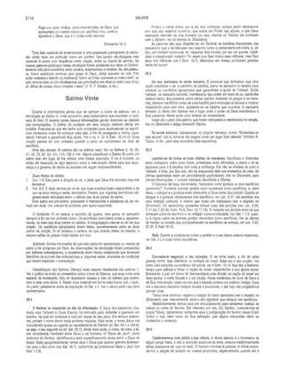 2 1 1 0 SALMOS
Rogo-vos, pois, irmãos, pelas misericórdias de Deus, que
apresenteis os vossos corpos p or sacrifício vivo, santo e
agradável a Deus, que é o vosso culto racional.
(Romanos 12.1)
“Este belo versículo de encerramento é uma possessão permanente de adora­
ção cristã, tanto em particular como em público. Nas igrejas não-litúrgicas este
versículo é usado com freqüência como oração, antes ou depois do sermão. Se
nossas palavras públicas e nossa meditação forem aceitáveis aos olhos do Senhor,
teremos sido bem-sucedidos como arautos, testemunhas e mestres. Se, em particu­
lar, forem aceitáveis, teremos, pela graça de Deus, obtido sucesso na vida. Pois
então estaremos falando ou meditando “como se Cristo estivesse ao nosso lado”, ou
pelo menos como se não devêssemos ser perturbados em olhar ao redor para vê-Lo
ali. Afinal de contas, nisso consiste o teste” (J. R. P. Sclater, in loc.).
Salmo Vinte
Quanto a informações gerais que se aplicam a todos os salmos, ver a
introdução ao Salmo 4, onde apresento sete comentários que elucidam a natu­
reza do livro. O terceiro ponto dessas informações gerais descreve as classes
das composições. O Salmo 20 consiste em uma oração pedindo vitória em
batalha. Presume-se que ele tenha sido composto para acompanhar os sacrifí­
cios oferecidos antes de começar uma luta, a fim de assegurar a vitória, agra­
dando Yahweh e garantindo Sua ajuda. Ver o vs. 3. Cf. II Sam. 10.14-19. Essa
oração parece ter sido entoada quando o povo se aproximava do altar de
sacrifício.
Uma das classes de salmos são os salmos reais. Ver os Salmos 2 ,18, 20,
21, 45, 72, 89, 93,101,110, 132 e 144. Alguns classificam o Salmo 20 como um
salmo real, em lugar de lhe atribuir uma classe separada. O rei é louvado, ou
então ele necessita de algo especial, como a intervenção divina para sua segu­
rança e a garantia de vitória ou sucesso em algum empreendimento.
Duas Partes do Salmo:
1. Vss. 1-5: Esta parte é dirigida ao rei, e pede que Deus lhe conceda resposta
favorável.
2. Vss. 6-9: É dada certeza ao rei de que suas orações foram respondidas e de
que os seus inimigos serão derrotados. Parece que algumas cerimônias reli­
giosas eram efetuadas entre o cântico das duas partes do salmo.
Este salmo era pré-exílíco, porquanto é mencionada a existência de um rei­
nado em Judá. Um oráculo foi proferido pelo sumo sacerdote.
O Ambiente. O rei estava a caminho da guerra, mas parou no santuário
(templo) a fim de orar pedindo vitória. Os sacrifícios eram feitos antes e, aparente­
mente, no meio das duas partes do cântico. A congregação uniu-se ao rei em sua
oração. Os sacrifícios apropriados foram feitos, aparentemente entre as duas
partes da canção. O rei recebeu a certeza de que obteria vitória na batalha, e
alegres ações de graças foram dadas por isso.
Subtítulo. Somos informados de que este salmo foi apresentado ao mestre de
canto e foi composto por Davi. As observações de introdução foram preparadas
por editores subseqüentes, e usualmente eram meras conjecturas que tentavam
identificar os autores das composições e, algumas vezes, encontrar as condições
que teriam inspirado a composição.
Classificação dos Salmos. Ofereço duas classes detalhadas dos salmos: 1.
Ver o gráfico no início do comentário sobre o livro de Salmos, que atua como uma
espécie de frontispício. Dou ali dezessete classes e listo os salmos que perten­
cem a cada uma delas. 2. Repito esse material em forma mais breve, sob o titulo,
Ao Leitor, justamente antes da exposição de Sal. 1.1. Ver o oitavo ponto dos itens
apresentados.
20.1
O Senhor te responda no dia da tribulação. O Deus dos patriarcas, cha­
mado aqui Yahweh (o Deus Eterno), foi invocado para defender o guerreiro em
batalha, na qual ele arriscava a vida por causa de seu povo. Em tempos anterio­
res, proferir o nome divino traria poderes mágicos. Mais tarde, o nome divino era
considerado quase um agente ou representante do Senhor (cf. Sal. 54.1 e 124.8),
ou seja, o seu segundo eu (cf. Sal. 20.7). Ainda mais tarde, o nome, tal como a lei,
era considerado mediador entre Deus e os homens. O “Deus de Jacó”, como
sinônimo do Senhor, identificava-o mais especificamente ainda como o Deus de
Israel. Muito apropriadamente, temos aqui o Deus que operou grandes livramen­
tos para o Seu povo (ver Sal. 46.7), cumprindo as promessas feitas a Jacó (ver
Mal. 1.7,8).
Proferir o nome divino, por si só, traz confiança, porque assim declaramos
crer que não estamos sozinhos, que existe um Poder nas alturas, e que Deus
realmente intervém na vida humana (ou seja, cremos no Teísmo, em contraste
com o Deísmo; ver os termos no Dicionário).
As palavras são aqui dirigidas ao rei. Durante as batalhas importantes, era
costumeiro que o rei liderasse seu exército como o comandante-em-chefe, e, de
fato, um homem tornava-se rei, naqueles dias brutais, por ser um grande, habili­
doso e comprovado matador. Foi assim que Saul matou seus milhares, mas Davi
seus dez milhares (ver I Sam. 18.7). Matanças em massa produziam grandes
hinos de louvor!
20.2
Do seu santuário te envie socorro. É provável que tenhamos aqui uma
dupla referência: o rei, a caminho da batalha, parou no santuário (o templo) para
oferecer os sacrifícios apropriados que garantiriam a ajuda de Yahweh. Então
Yahweh, no santuário celestial, manifestaria Seu poder em favor do rei, dando-lhe
notável vitória. Era costume, entre várias nações, incluindo os gregos e os roma­
nos, oferecer sacrifícios antes de uma batalha para encorajar os deuses a mostrar
misericórdia para com eles, ajudando-os na batalha que ocorreria. O santuário
terrestre (o Santo dos Santos) era o lugar onde o poder de Deus manifestava a
Sua presença. Havia ajuda para tempos de necessidade.
Israel era o povo dos pactos, que foram reforçados e relembrados no templo.
Ver no Dicionário o artigo chamado Pactos.
Te envie socorro. Literalmente, no original hebraico, lemos: “Estabeleça-te
nas alturas”, isto é, torne-te tão seguro como um lugar bem elevado” (William R.
Taylor, in loc., com uma excelente nota expositiva).
20.3
Lembre-se de todas as tuas ofertas de manjares. Sacrifícios e oferendas
eram realizados, votos eram feitos, promessas eram afirmadas, e assim o rei se
equipava para ir à batalha com toda a confiança. Ele não se olvidara do culto a
Yahweh, e Este, por Sua vez, não se esqueceria dele nos momentos de crise. As
ofertas queimadas eram um procedimento padronizado. Ver no Dicionário, para
plenas informações, o verbete intitulado Sacrifícios e Ofertas.
O hebraico diz aqui, literalmente, “considere como gordura os teus sacrifícios
queimados”. Somente animais gordos eram aceitáveis como sacrifícios, e, além
disso, o sangue e a gordura eram oferecidos a Deus como Sua porção. Quanto ao
Sangue e à gordura relacionados aos sacrifícios, ver Lev. 3.17. Um sacrifício era
uma refeição comunal, a menos que fosse um holocausto (ver a respeito no
Dicionário). Os sacerdotes ajudantes tinham suas oito porções (ver Lev. 6.26;
7.11 -24; 7.28-38; Núm. 18.8; Deu. 12.17,18). O restante era dividido entre os que
tomavam parte no sacrifício e na refeição comunal efetuada. Ver Mal. 1.7,8, quan­
to à regras sobre os animais gordos, oferecidos como sacrifícios. Ver as ofertas
de manjar ou cereais que acompanhavam os sacrifícios de animais, em Lev. 7.37;
27.37; II Reis 16.15.
Selá. Quanto a conjecturas sobre o sentido e o uso dessa palavra misteriosa,
ver Sal. 3.2 e suas notas expositivas.
20.4
Conceda-te segundo o teu coração. O rei tinha saído, a fim de obter
grande vitória. Isso debilitaria os inimigos de Israel. Esse era o seu projeto. Ver
como Davi aniquilou ou confinou oito povos, em II Sam. 10.19. Isso deu a Salomão
tempo para edificar e firmar a nação de Israel, trazendo-lhe a sua época áurea.
Entretanto, a paz em breve foi desmanchada pela divisão da nação de Israel em
duas partes: o norte (Israel) e o sul (Judá). Havia evidências do favor de Deus e
de Sua intervenção, cada vez em que a espada cortava um soldado inimigo. Essa
era a natureza daqueles tempos brutais e irracionais, e até hoje não progredimos
grande coisa.
Talvez este versículo registre a oração do sumo sacerdote (ver a respeito no
Dicionário), que, naturalmente, seria o alto dignitário que oficiava nos sacrifícios.
Metaforicamente, temos aqui um encorajamento para tentarmos realizar as
coisas no nome do Senhor. Ele intervém por nós. Oh, Senhor, concede-nos tal
graça! Talvez, tipicamente, tenhamos aqui a prefiguração do Senhor Jesus Cristo
contra o mal, bem como de Sua salvação, que alguns intérpretes vêem ao
cristianizar o versículo.
20.5
Celebraremos com júbilo a tua vitória. A vitória referida é o livramento de
algum perigo físico, e não a salvação espiritual da alma, embora metaforicamente
talvez possamos ver isso no texto. O homem vitorioso é jubiloso. A vitória conce-
de-nos a alegria de cumprir os nossos propósitos, especialmente quando ela é
 
