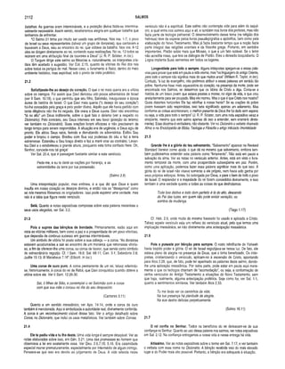 2112 SALMOS
batalhas. As guerras eram intermináveis, e a proteção divina fazia-se intermina­
velmente necessária. Assim sendo, receberemos alegria em qualquer batalha que
tenhamos de enfrentar.
“O Salmo 21 tinha por intuito ser usado nas antífonas. Nos vss. 1-7, o povo
de Israel ou seus representantes (talvez um grupo de donzelas), que cantavam e
louvavam a Deus, saiu ao encontro do rei, que voltava da batalha. Nos vss. 8-12
eles se dirigem diretamente ao rei, contando suas realizações. No vs. 13 todos se
reúnem em uma atribuição final de louvores a Deus” (J. R. P. Sclater, in loc.).
O Targum dirige este salmo ao Messias e, naturalmente, os intérpretes cris­
tãos têm aceitado a sugestão. Ver Col. 2.15, quanto às vitórias do Rei dos reis
sobre todos os perigos do mal. Nesse caso, o livramento é físico, dentro do meio
ambiente histórico, mas espiritual, sob o ponto de vista profético.
21.2
Satisfizeste-lhe ao desejo do coração. O que o rei mais queria era a vitória
sobre os inimigos. Foi assim que Davi derrotou oito povos adversários de Israel
(ver II Sam. 10.19), o que permitiu que seu filho, Salomão, inaugurasse a época
áurea da história de Israel. O que Davi mais queria (“o desejo do seu coração”)
foi-lhe concedido pela graça e pelo poder divino. Aquilo que ele havia pedido com
tanta diligência não lhe foi negado. Ele orara e Deus ouvira. Davi não encontrou
“lá no alto" um Deus indiferente, sobre o qual fala o deísmo (ver a respeito no
Dicionário). Pelo contrário, seu Deus interveio em seu favor (posição do teísmo;
ver também no Dicionário). Suas orações foram eficazes e não precisaram de
longo tempo para serem respondidas. A situação era de urgência, e Deus agiu de
pronto. Ele atirou Seus raios, ferindo e derrubando os adversários. Exibiu Seu
poder e limpou o campo. Bradou com Sua voz poderosa do céu e fez a terra
estremecer. Estendeu o Seu braço direito e fez a maré virar ao contrário. Levan­
tou Davi e o estabeleceu a grande altura, porquanto este tinha confiado Nele. Oh,
Senhor, concede-nos tal graça!
Ver Sal. 20.4, que é passagem bastante similar a este versículo.
Pede-me, e eu te darei as nações por herança, e as
extremidades da terra por tua possessão.
(Salmo 2.8)
Uma interpretação popular, mas errônea, é a que diz que Deus é quem
insufla em nosso coração os desejos divinos, e então nós os “desejamos” como
se nós mesmos fôssemos os originadores. Isso pode exprimir uma verdade, mas
não é a idéia que figura neste versículo.
Selá. Quanto a notas expositivas completas sobre esta palavra misteriosa e
seus usos alegados, ver Sal. 3.2.
21.3
Pois o supres das bênçãos de bondade. Primariamente, estão aqui em
vista as vitórias militares, bem como a paz e a prosperidade de um povo vitorioso,
que dependia de contínuo sucesso em guerras intermináveis.
Um símbolo de vitória foi posto sobre a sua cabeça — a coroa. “As donzelas
estavam acostumadas a sair ao encontro de um monarca que retornasse vitorio­
so, a fim de oferecer-lhe uma coroa, ou coroa de louvor, que servia como símbolo
de extraordinário regozijo. Cf. I Sam. 18.6; Sal. 68.11; Can. 3.1; Sabedoria 2.8;
Judite 15.13; III Macabeus 7.16” (Ellicott, in loc.}.
Uma coroa de ouro puro. A coroa permanente de um rei, talvez referindo-
se, historicamente, à coroa do rei de Rabá, que Davi conquistou quando obteve a
vitória sobre ele. Ver II Sam. 12.26-30.
Saí, ó lilhas de Sião, e contemplai o rei Salomão com a coroa
com que sua mãe o coroou no dia do seu desposório.
(Cantares 3.11)
Quanto a um sentido messiânico, ver Apo. 14.14, onde a coroa de ouro
também é mencionada. Aqui é simbolizada a autoridade real, divinamente conferida.
A coroa é um reconhecimento visível desse fato. Ver o artigo detalhado sobre
Coroa, no Dicionário, que inclui os usos metafóricos. Ver também sobre Coroas.
21.4
Ele te pediu vida e tu lha deste. Uma vida longa é sempre desejável. Ver as
notas elaboradas sobre isso, em Gên. 5.21. Uma das promessas ao homem que
observava a lei era exatamente essa. Ver Deu. 2.6,7,15; 5.16. Era calamidade
especial morrer prematuramente, especialmente por intermédio de algum inimigo.
Pensava-se que isso era devido ao julgamento de Deus. A vida referida neste
versículo não é a espiritual. Este salmo não contempla vida para além do sepul­
cro, a qual entra nos salmos aqui e ali, e também nos livros dos profetas, mas não
fazia parte da teologia patriarcal. O desenvolvimento desse tema (na religião dos
hebreus) teve de esperar pelos livros pseudepígrafos e apócrifos, bem como pela
elaboração do Novo Testamento. Mas já fazia bastante tempo que a noção fazia
parte integral das religiões orientais e da filosofia grega. Portanto, em sentidos
importantes, Platão sabia mais que Moisés, o que é um fato notável. Se o leitor
não acredita nisso, que leia os diálogos de Platão. Eles o deixarão boquiaberto. O
Logos implanta Suas sementes em todos os lugares.
Longevidade para todo o sempre. Alguns intérpretes apegam-se a essas pala­
vras para provar que está em pauta a vida eterna, mas “na linguagem do antigo Oriente,
para todo o sempre não significa mais do que muitos anos” (William R. Taylor, in loc.).
Contudo, “à luz do evangelho, não podemos atribuir a essas palavras um sentido tão
pobre. Nenhuma frase mais aquecedora do coração, na presença da morte, pode ser
encontrada nos Salmos, se deixarmos que os lábios de Cristo a diga. Conta-se a
história de um bravo jovem que estava prestes a morrer, no vigor da vida, e que orou
anelantemente para ser poupado. Mas ele morreu. Mas o que é que Cristo nos mostra?
Quais distantes horizontes Ele faz rebrilhar à nossa frente? Se as orações do pobre
jovem tivessem sido respondidas, isso teria signifcado apenas um adiamento. Mas
conforme as coisas aconteceram, o melhorpresente de Deus lhe foi dado sem espera,
ou seja, a vida para todo o sempre” (J. R. P. Sclater, com uma nota expositiva veraz e
eloqüente, mesmo que este salmo apenas dê isso a entender, sem ensiná-lo direta­
mente). Essa doutrina é verdadeira, não obstante. Ver no Dicionário o verbete chamado
Alma; e na Enciclopédia de Bíblia, Teologia e Filosofia o artigo intitulado Imortalidade.
21.5
Grande lhe é a glória do teu salvam ento. “Salvamento” aparece na Revised
Standard Version como ajuda, o que dá no mesmo que salvamento, embora tam­
bém pudéssemos entender esta palavra como “livramento”. Não está em pauta a
salvação da alma. Ver as notas no versículo anterior. Antes, está em vista o livra­
mento temporal da morte, com uma prosperidade subseqüente em paz. Porém,
como uma aplicação, podemos fazer essa palavra significar mais do que isso. A
glória do rei de Israel não visava somente a ele próprio, nem havia sido ganha por
seus próprios esforços. Antes, foi outorgada por Deus, e para o bem de todo o povo
de Israel. O resplendor e a majestade do rei foram concedidos divinamente, e isso
também é uma verdade quanto a todas as coisas de que desfrutamos:
Toda boa dádiva e todo dom perfeito é lá do alto, descendo
do Pai das luzes, em quem não pode existir variação, ou
sombra de mudança.
(Tiago 1.17)
Cf. Heb. 2.9, onde muito do mesmo fraseado foi usado e aplicado a Cristo.
Talvez aquele versículo seja um reflexo do versículo atual, pelo que temos uma
implicação messiânica, se não diretamente uma antecipação messiânica.
21.6
Pois o puseste por bênção para sem pre. O rosto rebrilhante de Yahweh
havia trazido poder e glória. O rei de Israel regozijava-se nessa luz. De fato, ele
estava pleno de alegria na presença de Deus, que o tinha beneficiado. Os intér­
pretes, cristianizando o versículo, aplicam-no à ascensão de Cristo, apontando
para Atos 2.28, que, de fato, pode ter apanhado as palavras deste salmo, dando-
lhe uma aplicação messiânica. Por outra parte, pode estar em pauta aqui mera­
mente o que os teólogos chamam de “acomodação”, ou seja, a conformação de
certos versículos do Antigo Testamento a situações do Novo Testamento, sem
que haja, realmente, alguma antecipação profética. Seja como for, ver Sal. 1.1,
quanto a sentimentos similares. Ver também Atos 2.33.
Tu me farás ver os caminhos da vida;
Na tua presença há plenitude de alegria,
Na sua destra delícias perpetuamente.
(Salmo 16.11)
21.7
O rei confia no Senhor. Todos os benefícios do rei derivavam-se de sua
confiança no Senhor. Quanto ao uso dessa palavra nos salmos, ver notas expositivas
em Sal. 2.12. Na confiança entregamos a nossa vida e nessa entrega há vida.
Altíssim o. Ver as notas expositivas sobre o termo em Sal. 7.17, e ver também
o verbete com esse nome no Dicionário. A bênção recebida veio do mais elevado
lugar e do Poder mais alto possível. Portanto, a bênção era adequada à situação.
 