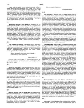 2116 SALMOS
“Diante de tal crise, quando foi mais necessária a presença de Deus, o
Messias implorou que Ele não se afastasse muito" (Fausset, in toe.), “Um Deus
presente em uma bênção presente. Sempre precisamos da ajuda divina; porém
mais especialmente quando as perturbações estão à mão” (Adam Clarke, in ioc).
“Satanás marchava na direção Dele, com seus principados e poderes, para atacá-
Lo no jardim e na cruz. Judas, um de Seus discípulos, estava nas proximidades
para traí-lo. Uma multidão armada de espadas e cacetes estava prestes a apode­
rar-se Dele. Os pecados de toda a raça humana estavam sendo depositados
sobre Ele. A hora da morte se aproximava. Ele foi arrancado da poeira da morte,
vs. 15” (John GUI, in Ioc.). Todas essas coisas aconteceram a fim de que a
salvação pudesse tornar-se uma realidade por intermédio Dele.
22.12
M uitos touros me cercam... touros de Basã. No Dicionário há uma nota
expositiva detalhada sobre Basã, pelo que não repito aqui o material. Os touros
domesticados daquele lugar eram símbolo de força e de ataques furiosos contra
qualquer intruso. Esse touro chifrava e pisava aos pés, pelo que representava de
forma apropriada a opressão e a perseguição que podiam levar à morte. O gado era
criado no distrito de Basã, sendo um lugar muito fértil, uma jóia do território do outro
lado do rio Jordão. Ver Núm. 21.33, quanto às terras de pastagem e aos animais
domesticados do lugar. O autor ilustra a natureza brutal dos inimigos do salmista,
bem como a sua ferocidade. Não passavam de animais selvagens, piores do que
aqueles touros que, virtualmente, infestavam as terras de pastagem das regiões a
leste do lago da Galiléia. Naqueles dias, quando faltavam poderes criados pelos
homens, os animais eram as metáforas favoritas. Foi por isso que Virgílio, Georgic.
1.1. vs. 65, e Ovídio, Metam. 1.9. Fab. 1, usaram o touro como símbolo de força.
22.13
Como faz o leão que despedaça e ruge. Agora o leão é o animal usado
para ilustrar o desespero da situação. Essa fera, com um apetite tão voraz, pronto
a matar homem ou animal para suas refeições suntuosas, estava ali, de boca
escancarada, preparado para atacar, e sabedor de que nenhuma força poderia
resistir-lhe. A boca matadora e devoradora estava aberta. A morte è iminente,
terrível e agonizante. Cf. Lam. 2.15,16 e 3.10.
Todos os seus inimigos abrem a boca contra ti, assobiam e
rangem os dentes; dizem: Devoramo-la.
(Lamentações 2.16)
Quanto ao rugido do leão, ver Amós 3.4. Quanto a outras instâncias nas
quais os salmos se referem aos leões como inimigos, ver Sal. 7.2; 10.9; 17.12;
22.21; 35.17; 57.4 e 58.6.
22.14
Derramei-me com o água. O homem perseguido perdeu as forças, como
quando um homem derrama água de uma jarra no chão. Suas forças foram
jogadas fora; elas se perderam. Todos os seus ossos estavam desconjuntados,
resultado da crucificação, quando a postura desnaturai prolongada separava osso
de osso por suas juntas. O coração era sujeitado a uma tensão incrível, devido à
angústia mental e física da cruz. O coração, por assim dizer, dissolveu-se no peito
e tornou-se quase inútil em seu heróico esforço para fazer o sangue continuar
fluindo. Mas o trabalho do coração era inútil, seja como for, visto que a vida
estava sendo sugada do homem crucificado.
Meu coração fez-se com o cera. Coração, neste lugar, provavelmente signi­
fica “coragem”. Quem poderia manter a coragem estando crucificado? Dentro do
contexto histórico, o intenso sofrimento físico de um corpo moribundo roubava do
homem sua coragem e suas forças, levando-o ao desespero. “... como se derrete
a cera...” (Sal. 68.2). Assim também o coração do Messias se dissolveu, diante da
indignação da ira de Yahweh contra os nossos pecados, porquanto foi Ele quem
os levou sobre Si” (Fausset, in ioc.).
22.15
Secou-se o meu vigor, com o um caco de barro. Uma sede extrema era
característica dos sofrimentos na cruz e é tambérrfum dos fenômenos de certas
enfermidades. A boca do indivíduo torna-se como um vaso ressecado, quando
deixa de ingerir água por longo período. A língua apega-se aos maxilares. As
glândulas salivares ressecam-se como fontes que perderam seus mananciais de
água. O pó da morte já está em seus lábios; o homem já começou a escorregar
para o sepulcro. Os líquidos do corpo ressecam-se devido à perda do sangue e
ao suor profuso, algo comum na crucificação, o que é duplicado em parte no
sofrimento extremo de algumas enfermidades.
O caminho para a morte poeirenta...
(Shakespeare, Macbeth)
22.16
Cães me cercam . Os cães (outro animal que serve de ilustração) falam dos
cães selvagens do Oriente, e não de nossos cães (relativamente) mansos do
Ocidente. Os ferozes cães do Oriente vagueavam pelas ruas em busca de um
pouco de comida, prontos para matar, uma ameaça a outros animais e aos ho­
mens. Eles percorriam as ruas em bandos, pelo que podiam cercar suas vítimas,
conforme diz este versículo. O número deles tornava-os temíveis e irresistíveis.
Somente as armas modernas podiam salvar uma vítima de uma matilha de cães.
A referência profética, naturalmente, é aos muitos perseguidores de Jesus, os
grandes e os pequenos, que finalmente O levaram à morte. Quanto a outras
Escrituras que comparam os homens a cães, ver Mat. 7.6 e Apo. 22.15. Os
homens, como se fossem cães, cercaram Jesus em Seu julgamento, diante de
Caifás e Pilatos. Eles continuaram a agir dessa maneira escarnecedora quando
Jesus estava na cruz. A mentalidade da multidão tirou vantagem da corrupção de
cada coração individual, e assim um bando de perseguidores levantou-se contra
Jesus. O olhar profético viu que eles não passavam de cães brutais.
Dentro do contexto histórico, doenças físicas extremas são comparadas com
cães que destroem, e o mesmo terrível temor se faz presente, tal como no sentido
profético.
Touros, leões, cães e búfalos (vs. 21) são os animais usados para falar da
opressão e da morte certa, às mãos de inimigos sanguinários. Ver I Reis 12.19,
quanto aos cães predadores do Oriente. A assembléia ímpia é aptamente assim
distinguida, pois eram animais selvagens que atacavam o pobre sofredor. Virgílio,
Eneida ii.351, usou a mesma metáfora deste versículo.
Traspassaram-me as mãos e os pés. O discernimento profético do poeta
sagrado foi espantoso. Não obstante, alguns críticos deixam de ver aqui uma alusão
à cruz. É difícil entender como isso poderia aplicar-se ao contexto histórico. Como
um homem meramente enfermo teria mãos e pés traspassados? Poderíamos fazer
a referência aplicar-se a guerreiros inimigos que podiam ferir qualquer parte do
corpo de um inimigo, mas o corpo enfermo de um homem que morria de uma
doença horrível parece ser o pano de fundo histórico deste salmo. Mediante uma
emenda, poderíamos fazer o texto referir-se ao “amarrar”, e não ao atravessar, e
então poderia ser obtido algum sentido que evitasse a óbvia referência profética ao
atravessar mãos e pés de Jesus (ver Luc. 24.39,40). Mas que ganharíamos se
anulássemos a profecia, quando todas as evidências são que essa função não
pertence somente aos profetas, mas até o povo comum, nos sonhos noturnos?
Definitivamente, o futuro pode ser previsto. Um dos fenômenos psíquicos mais
comuns é o do conhecimento prévio (ver a respeito na Enciclopédia de Bíblia,
Teologia e Filosofia). Ver no Dicionário o verbete chamado Sonhos. Assim sendo,
se indivíduos médios podem ver anos à frente, mediante sonhos comuns, por que
não poderiam homens especiais (os profetas) ver centenas de anos à frente?
Ademais, a profecia, no seu sentido bíblico, envolve mais do que apenas o
conhecimento prévio. Trata-se de um dom do Espírito, visando um propósito espiri­
tual. Em conseqüência, embora a credulidade seja ridícula, sempre será melhor
acreditar de mais do que acreditar de menos. Como é óbvio, acreditar no poder da
profecia não é acreditar de mais. Ver no Dicionário os artigos intitulados Profecia,
Profetas e Dom da Profecia. Ver também, na Enciclopédia de Bíblia, Teologia e
Filosofia, o verbete intitulado Profecias Messiânicas Cumpridas em Jesus. Ver João
19.37; 20.25-27, quanto ao cumprimento da profecia referida neste versículo.
22.17
Posso contar todos os m eus ossos. O homem crucificado estava muito
consciente da dor de seus ossos desconjuntados (vs. 14), pelo que podia contá-los,
percorrendo de dor em dor. A outra porção do versículo recua aos vss. 13 e 16, as
zombarias das multidões, ao que temos adicionado os olhares vazios dos circuns­
tantes. Eles, “assentados ali, o guardavam” (Mat. 27.36). O hebraico subentende
aqui “olhar com deleite um objeto, em lugar de desviar a vista de tão cruel espetácu­
lo” (Fausset, in Ioc.). “Ele estava fraco e emaciado, e Seus inimigos O contempla­
vam, considerando-0 já morto, pelo que dividiram as Suas vestes, das quais Ele
não precisaria mais (vs. 18), referindo-se a Mat. 27.35" (Allen P. Ross, in Ioc).
Dentro do contexto histórico, o versículo fala do extremo sofrimento físico do poeta
sacro, bem como de seus alegados amigos e vizinhos (que, como no caso de Jó,
tinham-se tornado seus inimigos, identificando seus pecados como a causa de sua
tristeza, e zombando dele por ter caído sob a pesada mão de Deus). Se Deus o
estava tratando daquela maneira, por que eles deveriam mostrar-se bondosos?
22.18
Repartem entre si as m inhas vestes. O poeta continuava a proferir suas espan­
tosas declarações proféticas. Ele previu como os homens dividiriam as vestes de
 
