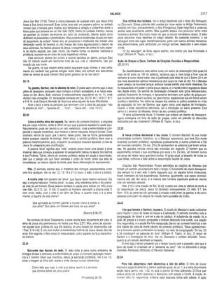 SALMOS 2117
Jesus (ver Mat. 27.35). Talvez a única possessão de qualquer valor que Jesus tinha
fosse a Sua túnica inconsútil. Essa túnica teria sido um pequeno prêmio ao soldado
romano que a tomaria para mostrar aos familiares e amigos e contar-lhes sobre o
louco judeu que pensava ser rei. Ver João 19.23. Dentro do contexto histórico, vemos
os parentes do homem reunindo-se em tomo do moribundo, falando sobre como
dividiriam as possessões e propriedades. Mas porventura fariam essa divisão por meio
do lançamento de sortes? Talvez sim, se porventura o moribundo não tivesse uma
declaração escrita de herança ou não tivesse dito coisa alguma sobre o destino de
seus pertences. Na história pessoal de Jesus, o lançamento de sortes foi outro aspec­
to do drama sagrado (ver João 19.24). Da mesma forma, os abutres, históricos e
proféticos, reuniram-se em redor de suas respectivas vítimas.
Este versículo parece ser contra a autoria davídica do salmo, porque Davi
não foi tratado assim em nenhuma crise de sua vida e, certamente, não por
ocasião de sua morte.
Na guerra, os que matam ainda assim saqueiam suas vítimas, e isso certa­
mente era verdade nas guerras antigas. Além disso, era comum aos executores
obter as vestes de suas vítimas! Mas quem gostaria de ter tais itens?
22.19
Tu, porém, Senhor, não te afastes de mim. O poeta sacro retoma aqui a seus
gritos de desespero, porquanto seus inimigos o tinham avassalado, e só havia espe­
rança no Ser divino. Este versículo é essencialmente equivalente ao vs. 11, onde
ofereço mais anotações. Cf. declarações similares em Sal. 28.7,8; 46.1; 59.9,17; 81.1
e 118.14, onde Deus é chamado de força que salva alguém de suas dificuldades.
Note o leitor a série de petições que terminam com a idéia de salvação: “não
te afastes de mim”..., “apressa-te”, ... ‘livra”, ... “salva-me”... (vss. 19-21).
22.20
Livra a m inha alma da espada. Se, dentro do contexto histórico, a angústia
era um corpo enfermo, então é difícil ver por que a palavra espada foi usada aqui.
Naturalmente, pode ser devido a um uso metafórico, onde a enfermidade é com­
parada à espada impiedosa, que matava a tantos naqueles tempos brutais. Caso
contrário, temos de supor que o salmo, neste ponto, fale de forma generalizada
sobre qualquer espécie de inimigo. Além disso, o sentido profético deve usar a
palavra metaforicamente, pois, enquanto os soldados levavam espadas, a vida de
Jesus foi ameaçada pela crucificação.
A palavra “alma” significa aqui “vida”, embora possa haver uma alusão à alma
imaterial, idéia que começou a aparecer no pensamento hebreu na época dos Salmos
e dos Profetas. Talvez, dentro do contexto profético, esteja em pauta a ressurreição,
pelo que a petição era que Deus salvasse o corpo da morte, antes que esta se
consolidasse, ou mesmo depois da morte, pela divina intervenção do reavivamento.
Cão. O salmista retorna aqui à metáfora dos inimigos representados como
uma fera qualquer. Ver os vss. 12,13, 16 e 21 (o touro, o leão, o cão e o búfalo).
A m inha vida. Um paralelo de “alma”, que figura neste mesmo versículo. Diz
aqui o original hebraico, “minha única”, ou seja, uma referência terna à tão precio­
sa vida de um homem. Essa palavra também é usada para indicar um filho único
(ver Gên. 22.2,12; Juí. 11.34). O quanto os homens valorizam a própria vida! E
com muita razão, pois a vida é um dom de Deus, e quanto mais o é a alma
imortal, a fagulha da vida divina?
Que aproveita ao homem ganhar o mundo inteiro e perder a
sua alma? Que daria um homem em troca de sua alma?
(Marcos 8.36,37)
No contexto do Novo Testamento, a alma imortal está obviamente em vista. A
alma de Jesus não permaneceu no hades (ver Atos 2.27). Mas, antes de abando­
nar aquele local, a Bíblia diz que Ele realizou ali uma missão de misericórdia (ver
I Ped. 3.18-4.6). É um erro roubar a maravilhosa história de Jesus dessa obra de
amor. Em seguida, o Seu corpo foi ressuscitado, outro aspecto da Sua maravilho­
sa história.
22.21
Salva-me das fauces do leão. O leão volta à cena como emblema de
inimigos brutais e temíveis, a enfermidade do corpo do homem (aplicação históri­
ca) e o homem ímpio que crucificou Jesus (a aplicação profética). Ver o vs. 13,
onde a imagem já tinha sido usada e onde ofereço outras referências.
Como leão que ruge. e urso que ataca, assim é o perverso
que domina sobre um povo pobre,
(Provérbios 28.15)
Dos chifres dos búfalos. Ver o artigo detalhado sob o titulo Boi Selvagem,
no Dicionário. Essas palavras são usadas por nove vezes no Antigo Testamento,
estando em foco, provavelmente, o Bos Primigenius. Esse magnífico e poderoso
animal está atualmente extinto. Mas quando estava vivo provocou terror entre
homens e animais. Era muito maior do que os touros domésticos atuais. O leitor
pode encontrar mais detalhes no artigo referido. No presente contexto, o boi
selvagem toma seu lugar, metaforicamente, junto com outros animais menciona­
dos anteriormente, para simbolizar um inimigo temível, destruidor e sem miseri­
córdia.
“O boi selvagem da Síria, agora extinto, era notório por sua ferocidade e
força” (William R. Taylor, in loc.).
Ação de Graças a Deus. Certeza de Orações Ouvidas e Respondidas
(22.22-31)
Se classificássemos este salmo como um salmo de lamentação (dos quais há
mais de 60 entre os 150 do saltério), teríamos aqui a mais longa e final nota de
otimismo e louvor deles todos. Isso é justificado pela idéia de que o Salmo 22 é um
dos mais excelentes salmos messiânicos (dos quais há mais de 20). Foi o Messias
quem prestou os louvores porque, embora tivesse sofrido uma morte miserável, Ele
foi ressuscitado em poder e glória pouco depois, e o mundo inteiro regozija-se desse
fato desde então. Os salmos de lamentação começam com gritos desesperados,
pedindo livramento de inimigos, e tipicamente terminam com ações de graças por­
que os clamores seriam ouvidos, ou, pelo menos, esperava-se que em breve seriam
ouvidos e atendidos. Ver sobre as classes dos salmos no gráfico existente no início
da exposição do livro de Salmos, que agem como uma espécie de frontispício.
Quanto a notas expositivas adicionais, ver a introdução ao salmo presente. Este
salmo é o lamento do Messias, dentro de seu contexto profético.
“A cena subitamente muda. O homem que soltava um clamor de desespero,
agora começava um hino de ação de graças, como um prelúdio às oferendas
realizadas por seu livramento” (William R. Taylor, in loc.).
22.22
A meus irm ãos declararei o teu nome. O homem libertado de sua mortal
enfermidade (contexto histórico), ou o Messias ressurrecto, que teve Sua morte
revertida (contexto profético), agradeceu publicamente, e outros uniram-se a Ele
em louvores cantados. Os vss. 23 e 24 apresentam as palavras que foram entoa­
das. As grandes vitórias nunca são mantidas em segredo. O homem que as
experimenta contará o que aconteceu por anos a fio. De fato, um homem nunca
se cansa de relatar seus grandes triunfos. A igreja atual, a despeito de todas as
suas faltas, continua a falar sobre a ressurreição triunfal de Jesus.
Orações São Respondidas. Foram atendidas as orações do Messias que
tinham um sentido universal para todo o tempo. O livramento de casos desespera­
dos sempre foi e tem sido o tema daqueles que, de alguma forma miraculosa,
foram libertados de tais experiências. Notemos, igualmente, que esses aconteci­
mentos não são tão raros, e a maioria dos homens espirituais pode ao menos
citar um exemplo pessoal.
Heb. 2.12 é uma citação de Sal. 22.22, e estão em vista os efeitos da morte e
da ressurreição de Jesus. Jesus foi libertado vitoriosamente. Cf. Heb. 5.7. Em
Rom. 15.9, as palavras são aplicadas à missão cristã entre os gentios, e de como
pessoas participam da alegria da missão bem-sucedida de Cristo.
22.23
Vós que tem eis o Senhor, louvai-o. O triunfo do Messias é razão suficiente
para inspirar o povo de Israel ao louvor e à adoração. O salmista convidou toda a
congregação de israel a unir-se a ele no cântico. A substância da oração foi a
ação de graças e o louvor, porquanto o homem desolado fora ouvido, sua oração
fora respondida, e a saúde lhe fora restaurada (dentro do contexto histórico) e ele
fora trazido de volta da morte (dentro do contexto profético). “Seus agradecimen­
tos e louvores seriam publicados no templo, no meio da congregação. Os vss. 23
e 24 constituem as palavras do hino” (William R. Taylor, in loc.). O temor do
Senhor é o frontispício do hino. Ver no Dicionário o verbete intitulado Temor,
quanto a um estudo detalhado a respeito.
O hino liga o tempo presente (ou o tempo futuro) com o passado, pelo que o
povo de Israel foi chamado de a “semente de Jacó”. Ver no Dicionário o artigo
chamado Patriarcas (Bíblicos): O Período Patriarcal.
22.24
Pois não desprezou nem abom inou a dor do aflito. O hino de louvor
menciona especificamente o clamor pedindo ajuda, do vs. 1, e o tema da primeira
seção desie salmo, vss. 1-22, no qual o clamor foi mais elaborado. O Deus que
estava oculto de súbito apareceu e abençoou com alegria e triunfo. A oração do
homem aflito foi respondida, embora essa resposta tenha sido adiada. A ação
 