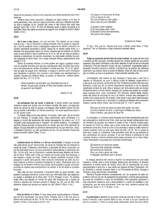 2118 SALMOS
divina se fez presente, embora tenha esperado pelo tempo apropriado para mani­
festar-se.
“Embora Deus tenha esquecido o Messias por algum tempo, e na Sua ira
tenha escondido o Seu rosto por alguns momentos, para que o Messias suportas­
se toda a maldição da lei, contudo Ele voltou e não ocultou Seu rosto para
sempre” (John GUI, in loc.). “É ofício do Messias ajudar e salvar os pobres e os
humildes. Deus não rejeita os suspiros de alguém cujo coração é contrito” (Adam
Clarke, in loc.).
22.25
De ti vem o meu louvor. Um voto lora feito: “Oh, Senhor, se me livrares,
farei tal e tal...”. Ver no Dicionário o verbete intitulado Voto. A oração foi respondi­
da; o voto foi cumprido; toda a congregação ocupou-se do cântico, porquanto um
homem importante recuperara a saúde, depois de ter estado quase morto, e o
Messias fora ressuscitado dentre os mortos. Aqueles que se juntaram no cântico
eram os que temiam a Deus (conforme se vê no vs. 23; ver as notas ali quanto a
detalhes e referências). No sentido messiânico, os votos estão contidos nos pac­
tos, sobretudo no Novo Pacto. Ver o artigo chamado Pactos, especialmente suas
seções V e VI.
Dentro do contexto histórico, os w /o s podiam ser pagos a qualquer tempo,
mas as ocasiões favoritas para que isso acontecesse eram as festas das sema­
nas e dos tabernáculos, ambas vinculadas à colheita (ver Deu. 16.10-15). Sacrifí­
cios de ação de graças eram oferecidos, e amigos e vizinhos eram convidados
para freqüentar e participar dos louvores e dos festejos que acompanhavam a
questão. Aqueles que estavam aflitos, os pobres, as viúvas etc., também partici­
pavam (ver Deu. 16.11 e 12.18).
Como é grande a tua bondade, que reservaste aos que te
temem, na qual usas, perante os filhos dos homens, para com
os que em ti se refugiam!
(Salmo 31.19)
22.26
Os sofredores hão de com er e fartar-se. O pobre homem que estivera
enfermo e então fora curado, era um homem humilde. Ele seria o principal ele­
mento do cântico de ação de graças e de festejos. Mas também seriam convida­
dos os pobres e desolados, os mansos perpétuos. Ver notas expositivas sobre o
vs. 25, quanto a isso.
O coração deles viveria para sempre. O coração, neste caso, fala do homem
em sua inteireza. O coração deles, antes desanimado, seria revivificado, e a
alegria e o triunfo daí resultantes não seriam passageiros. Ver sobre o vs. 14. O
“coração” pode representar aqui a “coragem". No sentido profético, “no verdadeiro
sacrifício haverá provisão tal para todos os crentes que eles terão plenitude de
alegria. Os que ofereciam os sacrifícios alimentavam-se do que ofereciam. Jesus,
o verdadeiro Sacrifício, é o pão que desceu do céu. Os que comerem desse pão
jamais morrerão” (Adam Clarke, in loc.).
22.27
Lem brar-se-ão do S enhor e a ele se co nverterão. A alegria universal
não pode deixar de ser mencionada. As obras de Yahweh não se limitavam à
nação de Israel. O Messias universalizou a operação de Deus e estendeu-a à
era da eternidade futura, em seus propósitos restauradores e redentores (ver
Efé. 1.9,10 e 4.8). Ver no Dicionário o verbete denominado M istério da Vonta­
de de Deus. Todos virão a Ele; as nações do mundo serão Sua herança, e
não apenas a nação de Israel. Todas as nações prestarão louvores a Ele,
porquanto o poder será grande. Este versículo certam ente vai além do con­
texto histórico e afirma a natureza messiânica do salmo. Realmente seria um
exagero se um homem enfermo que tivesse reconquistado a saúde convocas­
se todas as nações para acompanhá-lo ao templo, a fim de ajudá-lo a prestar
louvores!
“Não está em foco meramente o livramento dado ao santo sofredor, mas
também a salvação provida ao mundo inteiro, por intermédio Dele, que despertou
as nações a relembrar-se de Deus (Zac. 12.10)” (Fausset, in loc.). “O salmista
então voltou sua atenção ao mundo em geral. Ele antecipou que o mundo se
voltaria e adoraria (se inclinaria perante) o Senhor (vs. 27), por ser Ele o Rei
soberano, Aquele que governa as nações (vs. 28)” (Allen P. Ross, in loc.).
22.28
Pois do Senhor é o reino. O reino deste vasto mundo pertence a Yahweh,
que em Sua encarnação, era Jesus Cristo. Portanto, Ele é o Rei dos reis e o
Senhor dos senhores (ver Apo. 19.16). Por isso mesmo, Seu domínio é tão vasto
quanto o mundo, e Sua graça é como o mar.
Há largura na misericórdia de Deus,
Como a largura do mar;
Há uma bondade em Sua justiça
Que é mais do que a liberdade.
O pecador é bem recebido,
E há mais graças para o bom;
O Salvador é cheio de misericórdia,
Há cura em Seu sangue.
(Frederick W. Faber)
Cf. Apo. 19.6, que diz: “Aleluia! pois reina o Senhor nosso Deus, o Todo-
poderoso”. Ver no Dicionário o artigo detalhado chamado Reino.
22.29
Todos os opulentos da terra hão de comer e adorar. Os ricaços da terra virão
e comerão de Seu banquete, humildes perante Ele, embora gordos por sua própria
esperteza. Eles serão humilhados e não serão deixados do lado de fora do banquete
do Messias. A Revised Standard Version diz aqui “orgulhosos”, interpretando assim a
expressão idiomática hebraica e fazendo a opulência ser de gordura dos indivíduos
orgulhosos, que cederão diante do poder do Messias. Estão em vista os reis e prínci­
pes, os nobres, os ricos e os poderosos. Todos prestarão lealdade a Ele.
Universalismo. Até mesmo os que morreram e foram para o seol (ver a
respeito no Dicionário), ao ouvir o cântico triunfal do Messias, erguer-se-ão e
juntar-se-ão aos cânticos, juntamente com Ele. Poderíamos aceitar tudo isso poe­
ticamente e dizer que até os mortos (idealmente) levantarão a voz no sepulcro
(significado primário do seol). Mas o versículo por certo aponta para um avanço
na doutrina sobre o mundo inferior, habitado por aqueles que podem ser conside­
rados pessoas reais, vivas, conscientes. Por enquanto, apesar desse avanço,
ainda não temos as doutrinas do céu e do inferno, embora elas estivessem to­
mando forma nesse sentido. No entanto, neste ponto o autor sacro está interessa­
do somente em mostrar que a adoração e a sujeição ao Messias será universal e
incluirá o mundo inferior inteiro. Isso concorda com Fil. 1.10,11, que diz:
Para que ao nome de Jesus se dobre todo joelho, nos céus,
na terra e debaixo da terra, e toda língua confesse que Jesus
Cristo é Senhor, para glória de Deus Pai.
A prostração e a confissão serão daqueles que forem beneficiados pela mis­
são restauradora e redentora de Cristo, visto que sua missão tridimensional inclui
um ministério de salvação até mesmo no hades (I Ped. 4.18-4.6), doutrina essa,
da descida de Cristo ao hades, que a maior parte dos primeiros pais cristãos
confessava e ensinava. Note-se como a Sua ascensão e visita ao hades tiveram o
mesmo propósito: torná-Lo tudo para todos (ver Efé. 4.8-10). Tal é a graça de
Deus que o poeta viu a distância, tendo percebido como até os que estavam no
seol participariam do cântico universal. E um erro diminuir a amplitude do hino
universal. Quanto a maiores detalhes sobre esses conceitos, ver no Novo Testa­
mento Interpretado a exposição dos versículos mencionados.
De harmonia em harmonia celeste,
Teve início este arcabouço universal;
De harmonia em harmonia
Soou, por toda a gama das notas
O diapasão, apontando para o Homem.
A teologia patriarcal não incluía a doutrina da sobrevivência de uma alma
imaterial e imortal, ante a morte biológica. Neste ponto dos Salmos, tal doutrina
certamente é exibida diante de nossos olhos. Ela foi desenvolvida nos livros
pseudepígrafos e apócrifos, e mais ainda nas páginas do Novo Testamento. Ver
no Dicionário o verbete chamado Alma, e na Enciclopédia de Bíblia, Teologia e
Filosofia o artigo denominado Imortalidade.
“Bertrand Russell enfrentou honestamente (em um programa de rádio em
Londres) o fato de que não há escapatória do pessimismo, a menos que, porventura,
se prove ser verdadeira a noção da imortalidade. Para emprestar significado à
vida, precisamos asseverar que a personalidade é o estofo da realidade e, por
conseguinte, que ele deve permanecer. Uma vez mais, devemos avançar dos
Salmos para Cristo” (J. R. P. Sclater, in loc.).
22.30
A posteridade o servirá. As gerações vindouras servirão a Cristo; todos os
povos O sen/irão; todos quantos estão no céu, na terra e no seol, haverão de
servi-Lo e adorá-Lo. Todas as coisas serão restauradas, tendo Ele como centro,
 