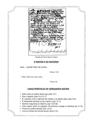 m
fklfkrz.
Caligrafia de Darrell Steven Champlin
0 PASTOR EOS PASTORES
Jesus... o grande Pastor das ovelhas...
Hebreus 13.20
... Pastor e Bispo das vossas armas..
I Pedro 2.25
CARACTERÍSTICAS DO VERDADEIRO PASTOR
Instrui como as ovelhas devem agir (João 10.7).
Guia o rebanho (João 10.4,10,17).
É o exemplo moral e espiritual das ovelhas e vai adiante delas (João 10.4).
É inteiramente devotado ao seu rebanho (João 10.11).
Garante a segurança do rebanho (João 10.27-30).
Imita o pastor, sendo um subpastor. Ele alimenta e protege os rebanhos (Jer. 31.10).
Procura as ovelhas perdidas (Eze. 34.12).
Livra as ovelhas dos animais ferozes (Amós 3.12).
 