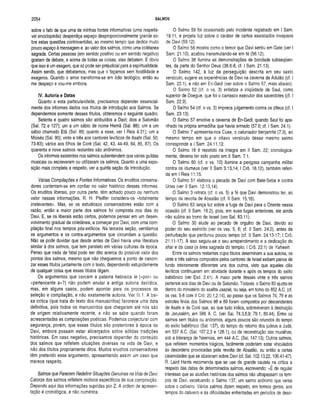 2054 SALMOS
sobre o fato de que uma de minhas fontes informativas (uma respeitá­
vel enciclopédia) desperdiça espaço desproporcionalmente grande so­
bre estas questões controvertidas, ao mesmo tempo que dedica muito
pouco espaço à mensagem e ao valor dos salmos, como uma colêtanea
sagrada. Certas pessoas (em sentido positivo ou em sentido negativo)
gostam de debate, e acima de todas as coisas, elas debatem. E óbvio
que isso é um exagero, que só pode ser prejudicial para a espiritualidade.
Assim sendo, que debatamos, mas que o façamos sem hostilidade e
exageros. Quando o amor transforma-se em ódio teológico, então eu
me despeço e vou-me embora.
IV. Autoria e Datas
Quanto a esta particularidade, precisamos depender essencial­
mente dos informes dados nos títulos de introdução aos Salmos. Se
dependermos somente desses títulos, obteremos o seguinte quadro:
Setenta e quatro salmos são atribuídos a Davi; dois a Salomão
(Sal. 72 e 127); um a um sábio de nome Hemã (Sal. 88); um a um
sábio chamado Etã (Sal. 89; quanto a esse, ver I Reis 4.31); um a
Moisés (Sal. 90); vinte e três aos cantores leviticos de Asafe (Sal. 50;
73-83); vários aos filhos de Coré (Sal. 42, 43, 44-49, 84, 85, 87). Os
quarenta e nove salmos restantes são anônimos.
Os informes existentes nos salmos subentendem que várias guildas
musicais ou escreveram ou utilizaram os salmos. Quanto a uma expo­
sição mais completa a respeito, ver a quinta seção da Introdução.
Várias Compilações e Fontes Informativas. Os eruditos conserva­
dores contentam-se em confiar no valor histórico desses informes.
Os eruditos liberais, por outra parte, têm achado pouco ou nenhum
valor nessas informações. R. H. Pfeiffer considera-os «totalmente
irrelevantes». Mas, se os estudiosos conservadores estão com a
razão, então a maior parte dos salmos foi composta nos dias do
Davi. E, se os liberais estão certos, podemos pensar em um desen­
volvimento gradual da coletânea, a começar por Davi, com uma com­
pilação final nos tempos pós-exílicos. Na terceira seção, ventilamos
os argumentos e os contra-argumentos que circundam a questão.
Não se pode duvidar que desde antes de Davi havia uma literatura
similar à dos salmos, que tem paralelo em várias culturas da época.
Penso que nada de fatal pode ser dito acerca do possível valor dos
pontos dos salmos, mesmo que não cheguemos a ponto de canoni­
zar esses títulos juntamente com o texto, dependendo estupidamente
de qualquer coisa que esses títulos digam.
Os argumentos que cercam a palavra hebraica !e («por» ou
«pertencente a»?) não podem anular a antiga autoria davídica,
mas, em alguns casos, podem apontar para os processos de
seleção e compilação, e não exatamente autoria. Ver III.1. A bai­
xa crítica (que trata do texto dos manuscritos) favorece uma data
definitiva, pois todos os manuscritos que chegaram até nós são
de origem relativamente recente, e não se sabe quando foram
acrescentadas as composições poéticas. Podemos conjecturar com
segurança, porém, que esses títulos são posteriores à época de
Davi, embora possam estar alicerçados sobre sólidas tradições
históricas. Em caso negativo, precisamos depender do conteúdo
dos salmos que refletem situações diversas na vida de Davi, e
não dos títulos propriamente ditos. Muitos eruditos conservadores
têm preferido esse argumento, apresentando assim um caso que
merece respeito.
Salmos que Parecem Redefinir Situações Genuínas na Vida de Davi:
Catorze dos salmos refletem motivos específicos de sua composição.
Dependo aqui das informações supridas por Z. A ordem de apresen­
tação é cronológica, e não numérica.
O Salmo 59 foi ocasionado pelo incidente registrado em I Sam.
19.11, e projeta luz sobre o caráter de certos associados invejosos
de Davi (59.12).
O Salmo 56 mostra como o temor que Davi sentiu em Gate (ver I
Sam: 21.10), acabou transmutando-se em fé (56.12).
O Salmo 38 ilumina as demonstrações de bondade subseqüen­
tes, da parte do Senhor Deus (38.6-8, cf. I Sam. 21.13).
O Salmo 142, à luz da perseguição descrita em seu sexto
versículo, sugere as experiências de Davi na caverna de Adulão (cf. I
Sam. 22.1), e não em En-Gedi (ver sobre o Salmo 57, mais abaixo).
O Salmo 52 (cf. o vs. 3) enfatiza a iniqüidade de Saul, como
superior de Doegue, que foi o carrasco executor dos sacerdotes (cf. I
Sam. 22.9).
O Salmo 54 (cf. o vs. 3) impreca julgamento contra os zifeus (cf. I
Sam. 23.13).
O Salmo 57 envolve a caverna de En-Gedi, quando Saul foi apa­
nhado na própria armadilha que havia armado (57.6; cf. I Sam. 24.1).
O Salmo 7 apresenta-nos Cuxe, o caluniador benjamita (7.3), ao
mesmo tempo em que o oitavo versículo desse mesmo salmo
corresponde a I Sam. 24.11,12.
O Salmo 18 é repetido na íntegra em II Sam. 22; cronologica­
mente, deveria ter sido posto em II Sam. 7.1.
O Salmo 60 (cf. o vs. 10) ilumina a perigosa campanha militar
contra os idumeus (ver II Sam 3.13,14; I Crô. 18.12), também referi­
da em I Reis 11.15.
O Salmo 51 elabora o pecado de Davi com Bate-Seba e contra
Urias (ver II Sam. 12.13,14).
O Salmo 3 retrata (cf. o vs. 5) a fé que Davi demonstrou ter, ao
tempo da revolta de Absalão (cf. II Sam. 15.16).
O Salmo 63 lança luz sobre a fuga de Davi para o Oriente nessa
ocasião (cf. II Sam. 16.2), pois, em suas fugas anteriores, ele ainda
não subira ao trono de Israel (ver Sal. 63.11).
O Salmo 30 alude ao pecado de orgulho de Davi, devido ao
poder do seu exército (ver os vss. 5, 6; cf. II Sam. 24.2), antes da
perturbação que perdurou pouco tempo (cf. II Sam. 24.13-17; I Crô.
21.11-17). A isso seguiu-se o seu arrependimento e a dedicação do
altar e da casa (a área sagrada do templo; I Crô. 22:1) de Yahweh.
Entre os salmos restantes cujos títulos determinam a sua autoria, os
vinte e três salmos compostos pelos cantores de Israel exibem panos de
fundo inteiramente diferentes uns dos outros, visto que aqueles clãs
leviticos continuaram em atividade durante e após os tempos do exílio
babilónico (ver Esd. 2.41). A maior parte desses vinte e três salmos
pertence aos dias de Davi ou de Salomão. Todavia, o Salmo 83 ajusta-se
dentro do ministério do asafita Jaaziel, ou seja, em tomo do 852 A.C. (cf.
os vss. 5-8 com II Crô. 20.1,2,14), ao passo que os Salmos 74, 79 e as
estrofes finais dos Salmos 88 e 89 foram compostos por descendentes
de Asafe e de Coré que, ao que tudo indica, sobreviveram à destruição
de Jerusalém, em 586 A. C. (ver Sal. 74.3,8,9; 79.1; 89.44). Entre os
salmos sem títulos ou anônimos, alguns poucos são oriundos do tempo
do exílio babilónico (Sal, 137), do tempo do retomo dos judeus a Judá,
em 537 A.C. (Sal. 107.2,3 e 126.1), ou da reconstrução das muralhas,
sob a liderança de Neemias, em 444 A.C. (Sal. 147.13). Outros salmos,
que refletem momentos trágicos, facilmente poderiam estar vinculados
às desordens provocadas pela revolta de Absalão, ou então a certas
calamidades que se abateram sobre Davi (cf. Sal. 102.13,22,106.41-47).
R. Laird Harris recomenda que se use de grande cautela na crítica a
respeito das datas de determinados salmos, escrevendo: «É de regular
interesse que as alusões históricas dos salmos não ultrapassam os tem­
pos de Davi, excetuando o Salmo 137, um salmo anônimo que versa
sobre o cativeiro. Vários salmos dizem respeito, em termos gerais, aos
tempos do cativeiro e às dificuldades enfrentadas em períodos de deso­
 
