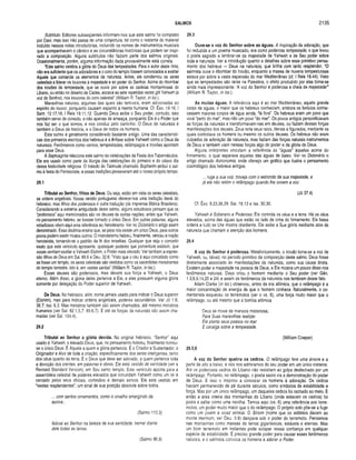 SALMOS 2135
Subtítulo. Editores subseqüentes informam-nos que este salmo foi composto
por Davi, mas isso não passa de uma conjectura, tal como o restante do material
incluído nessas notas introdutórias, incluindo os nomes de instrumentos musicais
que acompanhavam o cântico e as circunstâncias históricas que podem ter inspi­
rado a composição. Alguns subtítulos não faziam parte dos salmos originais.
Ocasionalmente, porém, alguma informação dada provavelmente está correta,
“Este salmo celebra a glória do Deus das tempestades. Para o autor deste hino,
não era suficiente que os adoradores e o coro do templo fossem convocados a exaltar
Aquele que comanda os elementos da natureza. Antes, ele conclamou os seres
celestiais a liderar os louvores à majestade e ao poder do Senhor. Acima do ribombar
dos trovões da tempestade, que se ouvia por sobre as cadeias montanhosas do
Líbano, ou então no deserto de Cades, ecoava as sete repetidas vezes gôl Yahweh (a
voz do Senhor), nos louvores do coro celestial" (William R. Taylor, in loc,).
Maravilhas naturais, algumas das quais são temíveis, eram adicionadas ao
espírito do louvor, porquanto causam espanto à mente humana. Cf. Èxo. 19.16; I
Sam. 12.17,18; I Reis 19.11,12. Quando Deus exibe o Seu poder, contudo, isso
também serve de consolo, e não apenas de ameaça, porquanto Ele é o Poder que
nos faz ser o que somos, e nos conduz pelo caminho. O Deus da natureza é
também o Deus da história, e o Deus de todos os homens.
Este salmo é geralmente considerado bastante antigo. Uma das característi­
cas dos primeiros escritos dos hebreus é a ênfase sobre Yahweh como o Deus da
natureza. Fenômenos como ventos, tempestades, relâmpagos e trovões apontam
para esse Deus.
A Septuaginta relaciona este salmo às celebrações da Festa dos Tabernáculos.
Ele era usado como parte da liturgia das celebrações do primeiro e do oitavo dia
dessa festividade religiosa. O tratado do Talmude chamado Sopherim atribui o sal­
mo à festa do Pentecoste, e essas tradições perseveram até o nosso próprio tempo.
29.1
Tributai ao Senhor, filhos de Deus. Ou seja, estão em vista os seres celestiais,
as ordens angelicais. Nossa versão portuguesa oferece-nos uma tradução literal do
hebraico, mas lilhos dos poderosos é outra tradução (da Imprensa Bíblica Brasileira).
Considerando a extrema antiguidade deste salmo, alguns estudiosos pensam que os
“poderosos” aqui mencionados são os deuses de outras nações, antes que Yahweh,
no pensamento hebreu, se tivesse tomado o único Deus. Em outras palavras, alguns
estudiosos vêem aqui uma referência ao henoteísmo. Ver no Dicionário o artigo assim
denominado. Essa doutrina ensina que, se para nós existe um único Deus, para outros
povos podem existir muitos outros. O monoteísmo hebreu, finalmente, venceu a noção
henoteísta, tomando-se o padrão da fé dos israelitas. Qualquer que seja o conceito
exato que este versículo apresente, quaisquer poderes que poiventura existam, que
esses venham exaltar a Yahweh-Elohim, o Poder mais elevado. Ver também a expres­
são filhos de Deus em Sal. 89.6 e Deu. 32.8. “Visto que o céu é aqui concebido como
se fosse um templo, os seres celestiais são vestidos como os sacerdotes ministrantes
do templo terrestre, isto é, em vestes santas” (William R. Taylor, in loc.).
Esses deuses são poderosos, mas devem sua força a Yahweh, o Deus
eterno. Além disso, a glória deles pertence a Ele, e eles possuem alguma glória
somente por delegação do Poder superior de Yahweh.
De Deus. No hebraico, elim, nome jamais usado para indicar o Deus superior
(Elohim), mas para indicar ordens angelicais, poderes secundários. Ver Jó 1.6;
38.7; Isa. 6.3. Mas ministros também são assim chamados, até mesmo ministros
humanos (ver Sal. 82.1,5,7; 89.6,7). E até as forças da natureza são assim cha­
madas (ver Sal. 104.4).
29.2
Tributai ao Senhor a glória devida. No original hebraico, '“Senhor” aqui
usado é Yahweh, o elevado Deus, que, no pensamento hebreu, finalmente tornou-
se o único Deus. É Aquele a quem a glória pertencia. É o Criador e Sustentador, o
Originador e Alvo de toda a criação, especificamente dos seres inteligentes, tanto
dos céus quanto da terra. É o Deus que deve ser adorado, a quem pertence toda
a devoção dos crentes, em palavras e obras. Ele está vestido de santidade (ver a
Revised Standard Version), em Seu santo templo. Este versículo aponta para a
assembléia celestial de poderes elevados que circundam Yahweh como um rei é
cercado pelos seus oficiais, cortesãos e demais servos. Ele está vestido em
“vestes resplendentes”, um sinal de sua posição absoluta sobre todos.
... com santos ornamentos, como o orvalho emergindo da
aurora...
(Salmo 110.3)
Adorai ao Senhor na beleza de sua santidade; tremei diante
dele todas as terras.
(Salmo 96.9)
29.3
Ouve-se a voz do Senhor sobre as águas. A inspiração da adoração, que
foi reduzida a um poema musicado, era como poderosa tempestade, o que levou
o poeta sagrado a lembrar-se da majestade de Yahweh e de Seu poder sobre
toda a natureza. Ver a introdução quanto a detalhes sobre esse primitivo pensa­
mento dos hebreus — Deus na natureza, que brilha com tanto resplendor. “O
salmista ouve o ribombar do trovão, enquanto a massa de nuvens tempestuosas
estava por sobre a vasta expansão do mar Mediterrâneo (cf. I Reis 18.44). Visto
que as tempestades são raras na Palestina, o efeito produzido por elas torna-se
ainda mais impressionante; ‘A voz do Senhor é poderosa e cheia de majestade’”
(William R. Taylor, in loc.).
As m uitas águas. A referência aqui é ao mar Mediterrâneo, aquele grande
corpo de águas, o maior que os hebreus conheciam, embora os fenícios conhe­
cessem maiores corpos de água ainda, “lá fora”. Os hebreus eram um povo que
vivia “perto do mar”, mas não um povo “do mar”. Os povos antigos personificavam
as forças da natureza e transformavam-nas em deuses, ou faziam dessas forças
manifestações dos deuses. Zeus teria seus raios, literais e figurados, mediante os
quais controlava os homens ou mesmo os outros deuses. Os hebreus não eram
culpados de adoração da natureza, mas faziam das forças naturais instrumentos
de Deus e também viam nessas forças algo do poder e da glória de Deus.
Alguns intérpretes vinculam a referência às “águas” àquelas acima do
firmamento, o qual separava aquelas das águas de baixo. Ver no Dicionário o
artigo chamado Astronomia, onde ofereço um gráfico que ilustra o pensamento
cosmológico dos hebreus antigos.
... ruge a sua voz, troveja com o estrondo da sua majestade, e
já ele não retém o relâmpago quando lhe ouvem a voz.
(Jó 37.4)
Cf. Êxo. 9.23,38,39; Sal. 18.13 e Isa. 30.30.
Yahweh é Soberano e Poderoso. Ele controla os céus e a terra. Há os céus
elevados, acima das águas que estão no lado de cima do firmamento. Ele baixa
ordens e tudo se Lhe mostra obediente. Ele exibe a Sua glória mediante atos da
natureza que chamam a atenção dos homens.
29.4
A voz do Senhor é poderosa. Metaforicamente, o trovão torna-se a voz de
Yahweh, ou, talvez, no período primitivo da composição deste salmo, Deus fosse
diretamente associado às manifestações da natureza, como sua causa direta.
Existem poder e majestade na pessoa de Deus, e Ele mostra um pouco disso nos
fenômenos naturais. Deus criou o homem mediante o Seu poder (ver Gên.
1.3,6,9,14,20 e 24) e assim os fenômenos da natureza nos lembram desse fato.
Adam Clarke (in loc.) observou, antes da era atômica, que o relâmpago é a
maior concentração de energia de que o homem conhece. Naturalmente, o co­
mentarista esqueceu os terremotos (ver o vs. 6), uma força muito maior que o
relâmpago, ou até mesmo que a bomba atômica.
Deus se move de maneira misteriosa,
Para Suas maravilhas realizar.
Ele planta seus passos no mar
E cavalga sobre a tempestade.
(William Cowper)
29.5,6
A voz do Senhor quebra os cedros. O relâmpago fere uma árvore e a
parte de alto a baixo, e nós nos admiramos do seu poder em um único instante.
Até os poderosos cedros do Líbano não resistiam ao golpe desfechado por um
relâmpago. Portanto, no relâmpago, o poeta sacro via a demonstração do poder
de Deus. E isso o inspirou a convocar os homens à adoração. Os cedros
haviam permanecido de pé durante séculos, como símbolos de estabilidade e
força. Mas por um único relâmpago, um daqueles cedros foi rachado ao meio. E
então a área inteira das montanhas do Líbano (onde estavam os cedros) foi
posta a saltar como uma novilha. Temos aqui (vs. 6) uma referência aos terre­
motos, um poder muito maior que o do relâmpago. O próprio solo põe-se a fugir
como um jovem e vivaz animal. O Siriom (nome que os sidônios davam ao
monte Hermom; ver Deu. 3.9) dançava sob o poder do terremoto. Pensamos
nas montanhas como massas de terras gigantescas, estáveis e eternas. Mas
um bom terremoto em instantes pode solapar nossa confiança em qualquer
espécie de estabilidade. É preciso grande poder para causar esses fenômenos
naturais, e o salmista convoca os homens a adorar o Poder.
 